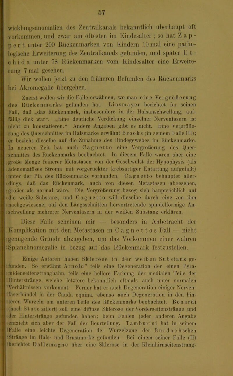wickliingsanomalien des Zeiitralkaiials bekatuitlicli überhaupt oft Vorkommen, und zwar am öftesten im Kindesalter ; so liat Z a ]) - pert unter 200 Rnckenmarken von Kindern 10 mal eine patho- logische Erweiterung des Zentralkanals gefunden, mul später II t - e h i d a unter 78 Riickeiimarken vom Kindesalter eine Erweite- rung 7 mal gesehen. Wir wollen jetzt zu den früheren Befunden des Rückenmarks bei Aki-omegalie übergehen. Zuerst wollen wir die Fälle erwähnen, wo man eine Vergrößerung des Rückenmarks gefunden hat. Linsmayer berichtet für seinen Fall, daß „das Rückenmark, insbesondere in der llalsanschwellung, auf- fällig dick war“. „Eine deutliche Verdickung einzelner Nervenfasern ist nicht zu konstatieren.“ Andere Angaben gibt es nicht. Eine Vergröße- rung des Querschnittes im Halsmarke erwähnt Brooks (in seinem Falle III); er bezieht dieselbe auf die Zunahme des Bindegewebes im Rückenmarke. In neuerer Zeit hat auch Cagnetto eine Vergrößerung des Quer- schnittes des Rückenmarks beobachtet. In diesem Falle waren aber eine große Menge feinerer Metastasen von der Geschwulst der Hypophysis (als adenomatöses Stroma mit vorgerückter krebsartiger Entartung aufgefaßt) unter der Pia des Rückenmarks vorhanden. Cag netto behauptet aller- I dings, daß das Rückenmark, auch von diesen Metastasen abgesehen, [größer als normal wäre. Die Vergrößerung bezog sich hauptsächlich auf • die weiße Substanz, und Cag netto will dieselbe durch eine von ihm I nachgewiesene, auf den Längsschnitten hervortretende spindelförmige An- : Schwellung mehrerer Nervenfasern in der weißen Substanz erklären. Diese Fälle scheinen mir — besonders in Anbetracht der Komplikation mit den Metastasen in C a g n e 11 o s Fall — nicht .genügende Gründe abzugeben, um das Vorkommen einer wahren :Splanchnomegalie in bezug auf‘das Rückenmark festzustellen. Einige .Autoren haben Sklerose in der weißen Substanz ge- ifunden. So erwähnt Arnold' teils eine Degeneration der einen Pyra- midenseitenstrangbahn, teils eine hellere Färbung der medialen Teile der IHinterstränge, welche letztere bekanntlich oftmals auch unter normalen 'Verhältnissen vorkommt. Ferner hat er auch Degeneration einiger Nerven- faserbündel in der Cauda equina, ebenso auch Degeneration in den hin- teren Wurzeln am unteren Teile des Rückenmarks beobachtet. Bonardi (nach State zitiert) soll eine diffuse Sklerose der Vorderseitenstränge und der llinterstränge gefunden haben; beim Fehlen jeder anderen Angabe entzieht sich aber der Fall der Beurteilung. Tamburini hat in seinem Falle eine leichte Degeneration der Wurzelzone der B iirdac h sehen 'Stränge im Hals- und Brustmarke gefunden. Bei einem seiner Fälle (ID berichtet Dallemagne über eine Sklerose in der Kleinhirnseitenstrang-