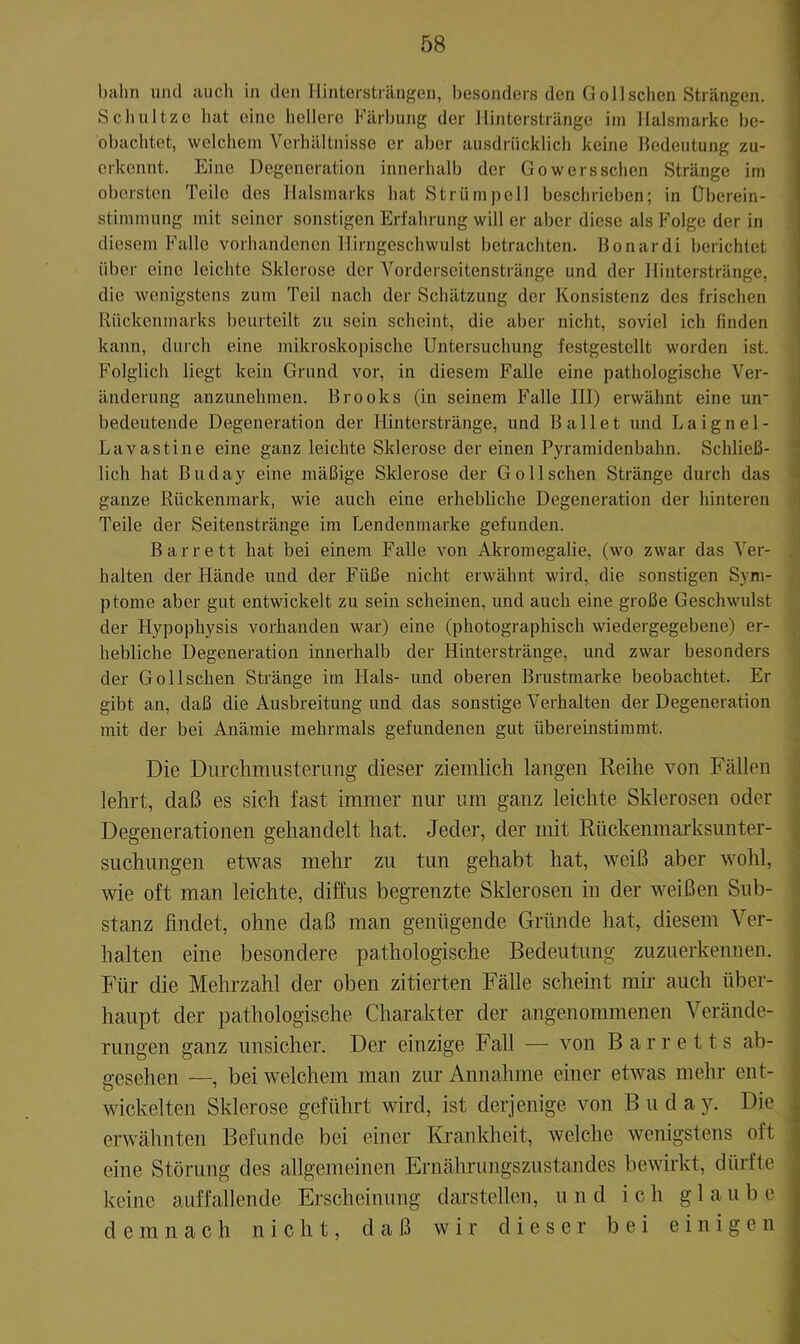 bahn und auch in den Hintersträngen, besonders den ü oll sehen Strängen. Schnitze hat eine hellere Färbung der llinterstränge iin llalsmarke be- obachtet, welchem Verhältnisse er aber ausdrücklich keine lledeutung zu- erkennt. Eine Degeneration innerhalb der Gowersschen Stränge im obersten Teile des llalsmarks hat Strümpell beschrieben; in Überein- stimmung mit seiner sonstigen Erfahrung will er aber diese als Folge der in diesem Falle vorhandenen llirngcschwulst betrachten. Bonardi berichtet über eine leichte Sklerose der Vorderseitenstränge und der llinterstränge, die wenigstens zum Teil nach der Schätzung der Konsistenz des frischen j Rückenmarks beurteilt zu sein scheint, die aber nicht, soviel ich linden ! kann, durch eine mikroskopische Untersuchung festgestellt worden ist. ' Folglich liegt kein Grund vor, in diesem Falle eine pathologische Ver- änderung anzunehmen. Brooks (in seinem Falle III) erwähnt eine uir : bedeutende Degeneration der llinterstränge, und Ballet und Laignel- ' Lavastine eine ganz leichte Sklerose der einen Pyramidenbahn. Schließ- ( lieh hat Buday eine mäßige Sklerose der Go 11 sehen Stränge durch das | ganze Rückenmark, wie auch eine erhebliche Degeneration der hinteren Teile der Seitenstränge im Lendenmarke gefunden. Barrett hat bei einem Falle von Akromegalie, (wo zwar das Ver- . halten der Hände und der Füße nicht erwähnt wird, die sonstigen Sym- ptome aber gut entwickelt zu sein scheinen, und auch eine große Geschwulst der Hypophysis vorhanden war) eine (photographisch wiedergegebene) er- hebliche Degeneration innerhalb der Hinterstränge, und zwar besonders der Go 11 sehen Stränge im Hals- und oberen Brustmarke beobachtet. Er gibt an, daß die Ausbreitung und das sonstige Verhalten der Degeneration mit der bei Anämie mehrmals gefundenen gut übereinstimmt. Die Durchmusterung dieser ziemlich langen Reihe von Fällen lehrt, daß es sich fast immer nur um ganz leichte Sklerosen oder Degenerationen gehandelt hat. Jeder, der mit Rückenmarksunter- suchungen etwas mein’ zu tun gehabt hat, weiß aber wohl, wie oft man leichte, diffus begrenzte Sklerosen in der weißen Sub- stanz findet, ohne daß man genügende Gründe hat, diesem Ver- halten eine besondere pathologische Bedeutung zuzuerkennen. Für die Mehrzahl der oben zitierten Fälle scheint mir auch über- haupt der pathologische Charakter der angenommenen Verände- rungen ganz unsicher. Der einzige Fall — von Barretts ab- 2’osehen —, bei welchem man zur Annahme einer etwas mehr ent- wickelten Sklerose geführt wird, ist derjenige von Buday. Die erwähnten Befunde bei einer Krankheit, welche wenigstens oft eine Störung des allgemeinen Ernährungszustandes bewirkt, dürfte keine auffallende Erscheinung darstellen, und ich glaube demnach nicht, daß wir dieser bei einigen