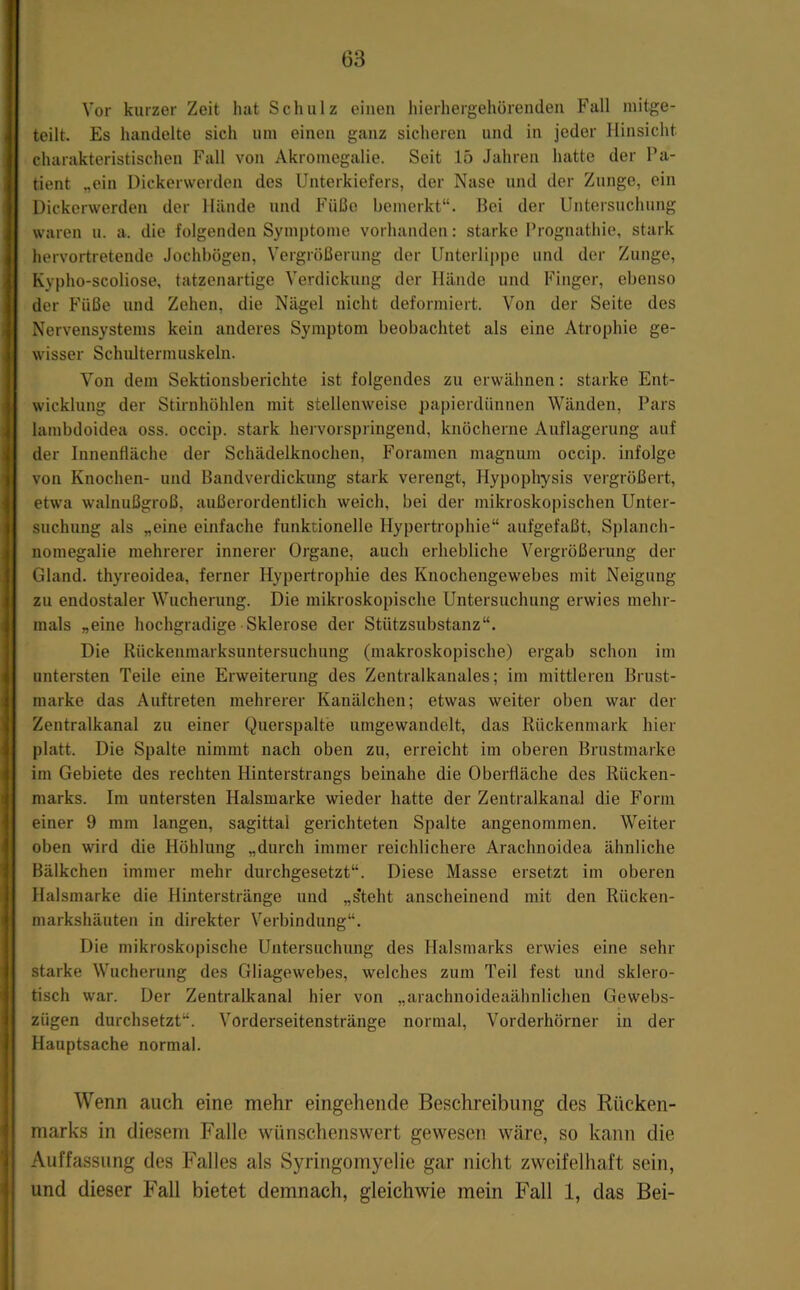Vor kurzer Zeit hat Schulz einen hierhergehörenden Fall niitge- teilt. Es handelte sich um einen ganz sicheren und in jeder Hinsicht charakteristischen Fall von Akromegalie. Seit 15 Jahren hatte der Pa- tient „ein Dickerwerden des Unterkiefers, der Nase und der Zunge, ein Dickcrwerdeu der Hände und Füße bemerkt“. Bei der Untersuchung waren u. a. die folgenden Symptome vorhanden; starke Prognathie, stark hervortretende Jochbögen, Vergrößerung der Unterlippe und der Zunge, Kypho-scoliose, tatzenartige Verdickung der Hände und Finger, ebenso der Füße und Zehen, die Nägel nicht deformiert. Von der Seite des Nervensystems kein anderes Symptom beobachtet als eine Atrophie ge- wisser Schlütermuskeln. Von dem Sektionsberichte ist folgendes zu erwähnen: starke Ent- wicklung der Stirnhöhlen mit stellenweise papierdünnen Wänden, Pars lambdoidea oss. occip. stark hervorspringend, knöcherne Auflagerung auf der Innenfläche der Schädelknochen, Foramen magnum occip. infolge von Knochen- und Bandverdickung stark verengt, Hypophysis vergrößert, etwa walnußgroß, außerordentlich weich, bei der mikroskopischen Unter- suchung als „eine einfache funktionelle Hypertrophie“ aufgefaßt, Splanch- nomegalie mehrerer innerer Organe, auch erhebliche Vergrößerung der Gland. thyreoidea, ferner Hypertropliie des Knochengewebes mit Neigung zu endostaler Wucherung. Die mikroskopische Untersuchung erwies mehr- mals „eine hochgradige Sklerose der Stützsubstanz“. Die Rückenmarksuntersuchung (makroskopische) ergab schon im untersten Teile eine Erweiterung des Zentralkanales; im mittleren Brust- marke das Auftreten mehrerer Kanälchen; etwas weiter oben war der Zentralkanal zu einer Querspalte umgewandelt, das Rückenmark hier platt. Die Spalte nimmt nach oben zu, erreicht im oberen Brustmarke im Gebiete des rechten Hinterstrangs beinahe die Oberfläche des Rücken- marks. Im untersten Halsmarke wieder hatte der Zentralkanal die Form einer 9 mm langen, sagittal gerichteten Spalte angenommen. Weiter oben wird die Höhlung „durch immer reichlichere Arachnoidea ähnliche Bälkchen immer mehr durchgesetzt“. Diese Masse ersetzt im oberen Halsmarke die Hinterstränge und „s*teht anscheinend mit den Rücken- markshäuten in direkter Verbindung“. Die mikroskopische Untersuchung des Halsmarks erwies eine sehr starke Wucherung des Gliagewebes, welches zum Teil fest und sklero- tisch war. Der Zentralkanal hier von „arachnoideaähnlichen Gewebs- zügen durchsetzt“. Vorderseitenstränge normal, Vorderhörner in der Hauptsache normal. Wenn auch eine mehr eingehende Beschreibung des Rücken- marks in diesem Falle wünschenswert gewesen wäre, so kann die Auffassung des Falles als S3’’ringomyelie gar nicht zweifelhaft sein, und dieser Fall bietet demnach, gleichwie mein Fall 1, das Bei-