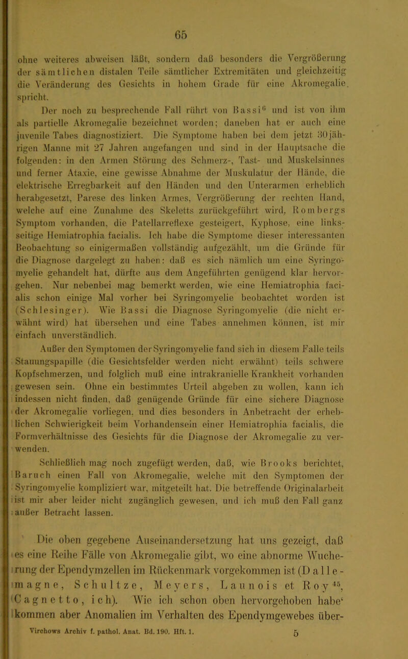 ohne weiteres abweisen läßt, sondern daß besonders die Vergrößerun der sämtlichen distalen Teile sämtlicher Extremitäten und gleichzeiti die A’eränderung des Clesichts in hohem Grade für eine Akromegalie spricht. Der noch zu besprechende Fall rührt von Hassi'* und ist von ihm als partielle Akromegalie bezeichnet worden; daneben hat er auch eine juvenile Tabes diagnostiziert. Die Symptome haben bei dem jetzt Hü jäh- rigen Manne mit 27 Jahren angefangen und sind in der Hauptsache die folgenden: in den Armen Störung des Schmerz-, Tast- und Muskelsinnes und ferner Ataxie, eine gewisse Abnahme der Muskidatur der Hände, die elektrische Erregbarkeit auf den Händen und den Unterarmen erheblich herabgesetzt, Parese des linken Armes, Vergrößerung der rechten Hand, welche auf eine Zunahme des Skeletts zurückgeführt wird, Rombergs Symptom vorhanden, die PatellarreHexe gesteigert, Kyphose, eine links- seitige Hemiatrophia facialis. Ich habe die Symptome dieser interessanten Beobachtung so einigermaßen vollständig aufgezählt, um die Gründe für die Diagnose dargelegt zu haben: daß es sich nämlich um eine Syringo- myelie gehandelt hat, dürfte aus dem Angeführten genügend klar hei vor- gehen. Nur nebenbei mag bemerkt werden, wie eine Hemiatrophia faci- alis schon einige Mal vorher bei Syringomyelie beobachtet worden ist (Schlesinger). Wie Bassi die Diagnose Syringomyelie (die nicht er- wähnt wird) hat übersehen und eine Tabes annehmen können, ist mir einfach unverständlich. Außer den Symptomen der Syringomyelie fand sich in diesem Falle teils Stauungspapille (die Gesichtsfelder werden nicht erwähnt) teils schwere Kopfschmerzen, und folglich muß eine intrakranielle Krankheit vorhanden , gewesen sein. Ohne ein bestimmtes Urteil abgeben zu wollen, kann ich indessen nicht finden, daß genügende Gründe für eine sichere Diagnose I der Akromegalie vorliegen, und dies besonders in Anbetracht der erheb- 1 liehen Schwierigkeit beim Vorhandensein einer Hemiatrophia facialis, die Formverhältnisse des Gesichts für die Diagnose der Akromegalie zu ver- wenden. Schließlich mag noch zugefügt werden, daß, wie Brooks berichtet, Barnch einen Fall von Akromegalie, welche mit den Symptomen der . Syringomyelie kompliziert war, mitgeteilt hat. Die betreffende Originalarbeit list mir aber leider nicht zugänglich gewesen, und ich muß den Fall ganz j außer Betracht lassen. Die oben gegebene Auseinandersetzung liat uns gezeigt, daß • es eine Reihe Fälle von Akromegalie gibt, wo eine abnorme Wuche- irung der PJpendymzellen im Rückenmark vorgekommen ist (D a 1 le- im a g n e , Schnitze, Meyers, L a u u o i s et R o y ' C a g n e 11 0 , ich). Wie ich schon oben hervorgehoben habe‘ 1 kommen aber Anomalien im Verhalten des Ependymgewebes über- Virchowfl Archiv (. pathol. Anat. Bd. 190. Htt. 1. 5 ai?