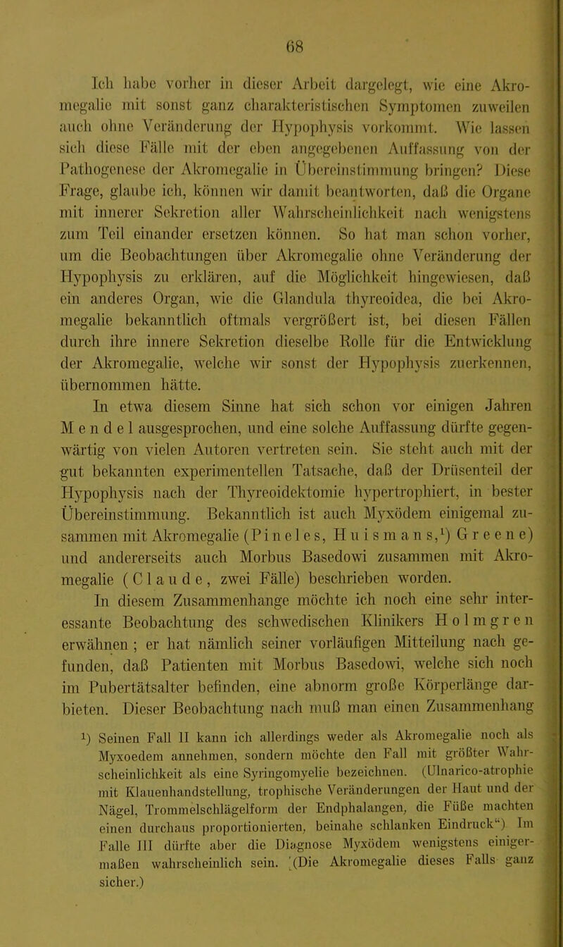 Ich habe vorher in dieser Arbeit dargelegt, wie eine Akro- megalie mit sonst ganz charakteristischen Symptomen zuweilen auch ohne Veränderung der Hyj)ophysis vorkommt. Wie lassen . sich diese Fälle mit der eben angegebenen Auffassung von der Pathogenese der Akromegalie in Übereinstimmung bringen? Diese ' Frage, glaube ich, können wir damit beantworten, daß die Organe j mit innerer Sekretion aller Wahrscheiidichkeit nach w'enigstens i zum Teil einander ersetzen können. So hat man schon vorher, \ um die Beobachtungen über Akromegalie ohne Veränderung der ] Hypophysis zu erklären, auf die Möglichkeit hingewiesen, daß 1 ein anderes Organ, wie die Glandula thyreoidea, die bei Akro- | megalie bekanntlich oftmals vergrößert ist, bei diesen Fällen durch ihre innere Sekretion dieselbe Bolle für die Entwicklung der Akromegalie, welche wir sonst der Hypophysis zuerkennen, ’ übernommen hätte. \ In etwa diesem Sinne hat sich schon vor einigen Jahren Mendel ausgesprochen, und eine solche Auffassung dürfte gegen- wärtig von vielen Autoren vertreten sein. Sie steht auch mit der gut bekannten experimentellen Tatsache, daß der Drüsenteil der i Hypophysis nach der Thyreoidektomie hypertrophiert, in bester j Übereinstimmung. Bekanntlich ist auch M3'^xödem einigemal zu- | sanimen mit Akromegalie (P i n e 1 e s, H u i s m a n s, ^) Greene) i und andererseits auch Morbus Basedowi zusammen mit Akro- | megalie (Claude, zwei Fälle) beschrieben wmrden. I In diesem Zusammenhänge möchte ich noch eine sehr inter- | essante Beobachtung des schwedischen Klinikers H o 1 m g r e n \ erwähnen ; er hat nämlich seiner vorläufigen Mitteilung nach ge- } flinden, daß Patienten mit Morbus Basedom, welche sich noch i im Pubertätsalter befinden, eine abnorm große Körperlänge dar- j bieten. Dieser Beobachtung nach muß man einen Zusammenhang 1) Seinen Fall II kann ich allerdings weder als Akromegalie noch als Myxoedem annehnien, sondern möchte den Fall mit größter Wahr- scheinliclikeit als eine Syringomyelie bezeichnen. (Ulnarico-atrophie ■ mit Klauenhandstellung, trophische Veränderungen der Haut und der Nägel, Trommelschlägelform der Endphalangen, die Füße machten einen durchaus proportionierten, beinahe schlanken Eindruck*') Im J Falle 111 dürfte aber die Diagnose Myxödem wenigstens einiger- 1 maßen wahrscheinlich sein. JDie Akromegalie dieses Falls ganz fl sicher.) fl '' tm