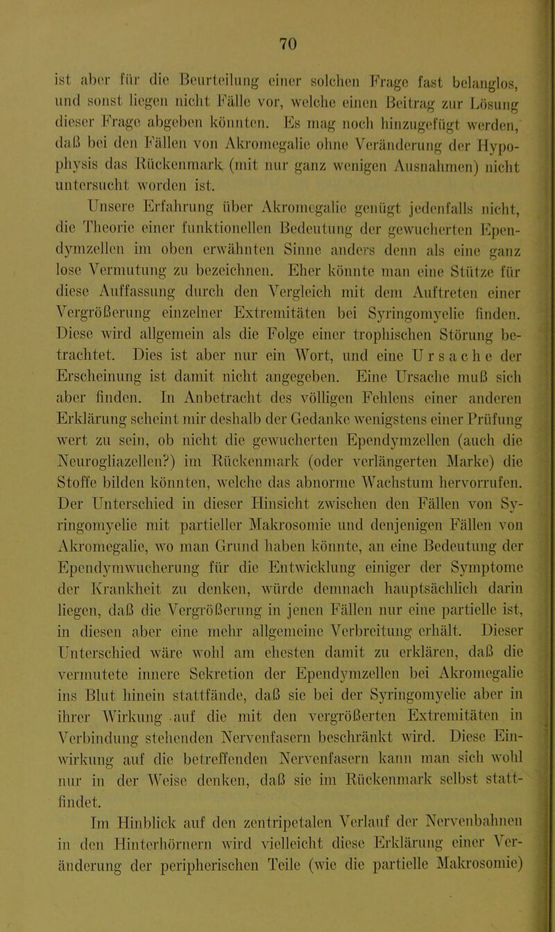 ist al)or füi- die Beurteilung einer solchen Frage fast belanglos, mul sonst liegen nicht Fälle vor, welche einen Beitrag zur Lösung dieser brage abgeben könnten. Es mag noch hinzugefiigt werden, daß bei den Fällen von Akromegalie ohne Verändernng der Hypo- physis das liiickenmark (mit mir ganz wenigen Ausnahmen) nicht untersucht worden ist. Unsere Erfahrung über vVkromegalie genügt jedenfalls nicht, die Theorie einer funktionellen Bedeutung der gewucherten Epen- d3uuzellen im oben erwähnten Sinne anders denn als eine ganz lose Vermutung zu bezeichnen. Eher könnte man eine Stütze für diese Auffassung durch den Vergleich mit dem Auftreten einer Vergrößerung einzelner Extremitäten bei Sjuingomyelie finden. Diese wird allgemein als die Folge einer trophischen Störung be- trachtet. Dies ist aber nur ein Wort, und eine Ursache der Erscheinung ist damit nicht angegeben. Eine Ursache muß sich aber finden. In Anbetracht des völligen Fehlens einer anderen Erklärung scheint mir deshalb der Gedanke wenigstens einer Prüfung wert zu sein, ob nicht die gewucherten Ependymzellen (auch die Neurogliazellcn?) im Rückenmark (oder verlängerten Marke) die Stoffe bilden könnten, welche das abnorme Wachstum hervorrufen. Der Unterschied in dieser Hinsicht zwischen den Fällen von Sy- ringomyelie mit partieller Mala’osomie und denjenigen Fällen von Akromegalie, wo man Grund haben könnte, an eine Bedeutung der Ependymwucherung für die Entwicklung einiger der Symptome der Krankheit zu denken, würde demnach hauptsächlich darin liegen, daß die Vergrößerung in jenen Fällen nur eine partielle ist, in diesen aber eine mehr allgemeine Verbreitung erhält. Dieser Unterschied wäre wohl am ehesten damit zu erklären, daß die vermutete innere Sekretion der Ependymzellen bei Akromegalie ins Blut hinein stattfände, daß sie bei der SjTingomyelie aber in ihrer Wirkung -auf die mit den vergrößerten Extremitäten in Verbindung stehenden Nervenfasern beschränkt wird. Diese Ein- wirkung auf die betreffenden Nervenfasern kann man sich wohl nur in der Weise denken, daß sie im Rückenmark selbst statt- findet. Tm Hiid)lick auf den zentripetalen Verlauf der Nervenbahnen in den Hinterhörnern wird vielleicht diese Erklärung einer Ver- änderung der peripherischen Teile (wie die partielle Makrosomie) 3'