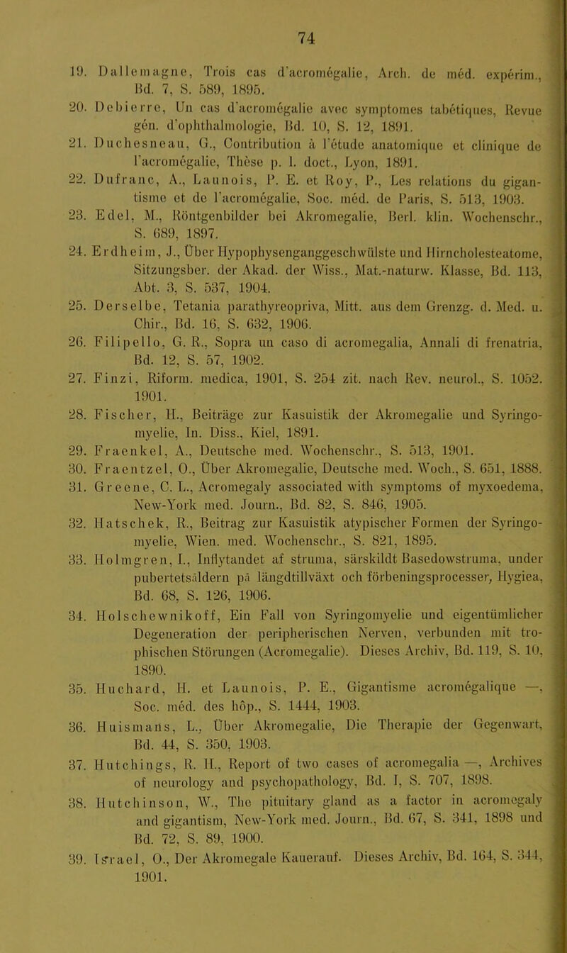 19. Da Ile mag ne, Trois cas (racromegalie, Arcli. de med. experini., Md. 7, S. 589, 1895. 20. üehierrc, Un cas d’acromegalie avec symptomes tahetiqiies, Revue gen. d’ophthalinologie, Md. 10, S, 12, 1891. 21. Ducliesneau, G., Contribution ä l’etude anatomiciue et clinicjue de racromegalie, These p. 1. doct., Lyon, 1891. 22. Dufraac, A., Launois, M. E. et Roy, M., Les relations du gigan- tisme et de racromegalie, Soc. med. de Maris, S. 513, 1903. 23. Edel, M., Röntgenbilder bei Akromegalie, Merl. klin. Wochenschr., S. 089, 1897. 24. Erdheim, J., Über Ilypophysenganggeschvvülste und llirncholesteatome, Sitzungsber. der Akad. der Wiss., Mat.-naturw. Klasse, Md. 113, Abt. 3, S. 537, 1904. 25. Derselbe, Tetania parathyreopriva, Mitt. aus dem Grenzg. d. Med. u. Chir., Md. 16, S. 632, 1906. 20. Filipello, G. R., Sopra un caso di acromegalia, Annali di frenatria, Md. 12, S. 57, 1902. 27. Finzi, Riform. niedica, 1901, S. 254 zit. nach Rev. neurol., S. 1052. 1901. 28. Fischer, H., Beiträge zur Kasuistik der Akromegalie und Syringo- myelie, ln. Diss., Kiel, 1891. 29. Fraenkel, A., Deutsche med. Wochenschr., S. 513, 1901. 30. Fraentzel, 0., Über Akromegalie, Deutsche med. Woch., S. 651, 1888. 31. Gr eene, C. L., Acroniegaly associated witli Symptoms of myxoedema, New-York med. Journ., Md. 82, S. 846, 1905. 32. Hatschek, R., Beitrag zur Kasuistik atypischer Formen der Syringo- myelie, Wien. med. Wochenschr., S. 821, 1895. 33. Holmgren, I., Inllytandet af struma, särskildt Basedowstruma, under pubertetsäldern pä längdtillväxt och förbeningsprocesser, Hygiea, Bd. 08, S. 126, 1906. 34. Holschewnikoff, Ein Fall von Syringomyelie und eigentümlicher Degeneration der peripherischen Nerven, verbunden mit tro- phischen Störungen (Acromegalie). Dieses Archiv, Bd. 119, S. 10, 1890. 35. Huchard, H. et Launois, P. E., Gigantisme acromegalique —, Soc. med. des höj)., S. 1444, 1903. 36. Huismarls, L., Über Akromegalie, Die Therapie der Gegenwart, Bd. 44, S. 350, 1903. 37. Hutchings, R. II., Report of two cases of acromegalia—, Archives of neurology and psychopathology, Bd. I, S. 707, 1898. 38. Hutchinson, W., The i)ituitary gland as a factor in acromegaly and gigantism, New-York med. Journ., Bd. 67, S. 341, 1898 und Bd. 72, S. 89, 1900. 39. Is'rael, 0., Der Akromegale Kauerauf. Dieses Archiv, Bd. 164, S. 344, 1901.