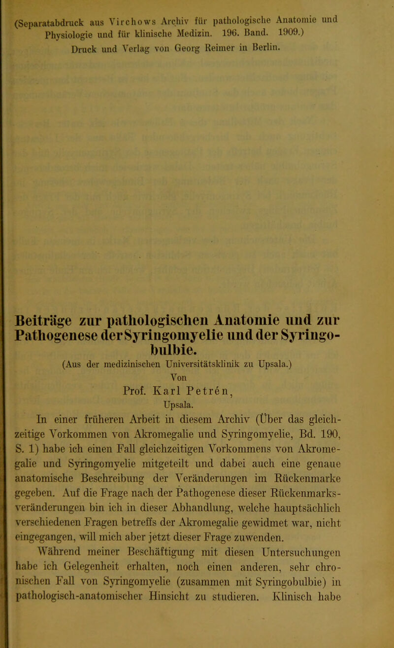 (Separatabdruck aus Virchows Archiv für pathologische Anatomie und Physiologie und für klinische Medizin. 196. Band. 1909.) Druck und Verlag von Georg Reimer in Berlin. Beiträge zur pathologischen Anatomie und zur Pathogenese der Syringomyelie und der Syringo- bulbie. (Aus der medizinischen Universitätsklinik zu Upsala.) Von Prof. Karl Petren, Upsala. In einer früheren Arbeit in diesem Archiv (Über das gleich- zeitige Vorkommen von Akromegalie und Syringomyelie, Bd. 190, S. 1) habe ich einen Fall gleichzeitigen Vorkommens von Akrome- galie und Syringomyelie mitgeteilt und dabei auch eine genaue anatomische Beschreibung der Veränderungen im Rückenmarke gegeben. Auf die Frage nach der Pathogenese dieser Rückenmarks - Veränderungen bin ich in dieser Abhandlung, welche hauptsächlich verschiedenen Fragen betreffs der Akromegalie gewidmet war, nicht eingegangen, will mich aber jetzt dieser Frage zuwenden. Während meiner Beschäftigung mit diesen Untersuchungen habe ich Gelegenheit erhalten, noch einen anderen, sehr chro- nischen Fall von Syringomyelie (zusammen mit Syringobulbie) in pathologisch-anatomischer Hinsicht zu studieren. Klinisch habe