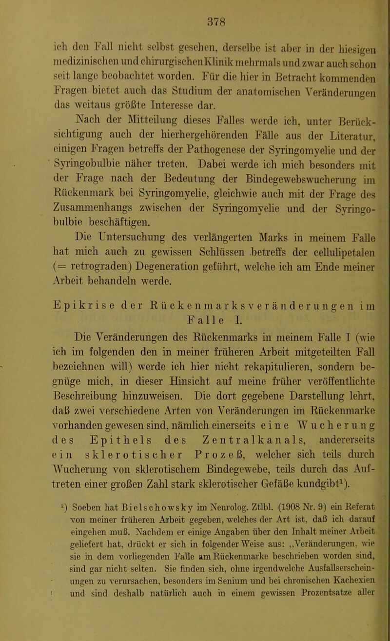 ich den Fall nicht selbst gesehen, derselbe ist aber in der hiesigen medizinischen und chirurgischenKlinik mehrmals und zwar auch schon seit lange beobachtet worden. Für die hier in Betracht kommenden Fragen bietet auch das Studium der anatomischen Veränderungen das weitaus größte Interesse dar. Nach der Mitteilung dieses Falles werde ich, unter Berück- sichtigung auch der hierhergehörenden Fälle aus der Literatur, einigen Fragen betreffs der Pathogenese der Syringomyelie und der Syringobulbie näher treten. Dabei werde ich mich besonders mit der Frage nach der Bedeutung der Bindegewebswucherung im Rückenmark bei Syringomyelie, gleichwie auch mit der Frage des Zusammenhangs zwischen der Syringomyelie und der Syringo- bulbie beschäftigen. Die Untersuchung des verlängerten Marks in meinem Falle hat mich auch zu gewissen Schlüssen betreffs der cellulipetalen (= retrograden) Degeneration geführt, welche ich am Ende meiner Arbeit behandeln werde. E p i k r i s e der Rückenmarksveränderungen i m Falle I. Die Veränderungen des Rückenmarks in meinem Falle I (wie ich im folgenden den in meiner früheren Arbeit mitgeteilten Fall bezeichnen will) werde ich hier nicht rekapitulieren, sondern be- gnüge mich, in dieser Hinsicht auf meine früher veröffentlichte Beschreibung hinzuweisen. Die dort gegebene Darstellung lehrt, daß zwei verschiedene Arten von Veränderungen im Rückenmarke vorhanden gewesen sind, nämlich einerseits eine Wucher u n g des Epithels des Zentralkanals, andererseits ein sklerotischer Prozeß, welcher sich teils durch Wucherung von sklerotischem Bindegewebe, teils durch das Auf- treten einer großen Zahl stark sklerotischer Gefäße kundgibt1). l) Soeben hat Bielschowsky im Neurolog. Ztlbl. (1908 Nr. 9) ein Referat von meiner früheren Arbeit gegeben, welches der Art ist, daß ich darauf eingehen muß. Nachdem er einige Angaben über den Inhalt meiner Arbeit geliefert hat, drückt er sich in folgender Weise aus: „Veränderungen, wie sie in dem vorliegenden Falle am Rückenmarke beschrieben worden sind, sind gar nicht selten. Sie finden sich, ohne irgendwelche Ausfallserschein- ungen zu verursachen, besonders im Senium und bei chronischen Kachexien und sind deshalb natürlich auch in einem gewissen Prozentsätze aller