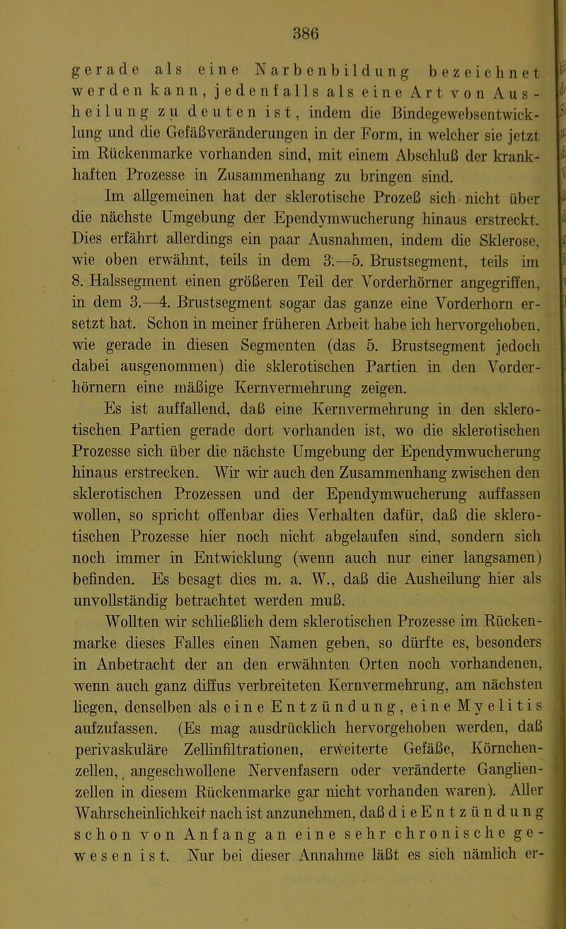 gerade als eine Narbenbildung bezeichnet werden kann, jedenfalls als eine Art von Aus- heilung zu deuten ist, indem die Bindegewebsentwick- lung und die Gefäßveränderungen in der Form, in welcher sie jetzt im Rückenmarke vorhanden sind, mit einem Abschluß der krank- haften Prozesse in Zusammenhang zu bringen sind. Im allgemeinen hat der sklerotische Prozeß sich nicht über die nächste Umgebung der Ependymwucherung hinaus erstreckt. Dies erfährt allerdings ein paar Ausnahmen, indem die Sklerose, wie oben erwähnt, teils in dem 3.-5. Brustsegment, teils im 8. Halssegment einen größeren Teil der Vorderhörner angegriffen, in dem 3.—4. Brustsegment sogar das ganze eine Vorderhorn er- setzt hat. Schon in meiner früheren Arbeit habe ich hervorgehoben, wie gerade in diesen Segmenten (das 5. Brustsegment jedoch dabei ausgenommen) die sklerotischen Partien in den Vorder- hörnern eine mäßige Kernvermehrung zeigen. Es ist auffallend, daß eine Kern Vermehrung in den sklero- tischen Partien gerade dort vorhanden ist, wo die sklerotischen Prozesse sich über die nächste Umgebung der Ependymwucherung hinaus erstrecken. Wir wir auch den Zusammenhang zwischen den sklerotischen Prozessen und der Ependymwucherung auffassen wollen, so spricht offenbar dies Verhalten dafür, daß die sklero- tischen Prozesse hier noch nicht abgelaufen sind, sondern sich noch immer in Entwicklung (wenn auch nur einer langsamen) befinden. Es besagt dies m. a. W., daß die Ausheilung hier als unvollständig betrachtet werden muß. Wollten wir schließlich dem sklerotischen Prozesse im Rücken - marke dieses Falles einen Namen geben, so dürfte es, besonders in Anbetracht der an den erwähnten Orten noch vorhandenen, wenn auch ganz diffus verbreiteten Kernvermehrung, am nächsten hegen, denselben als eine Entzündung, eine Myelitis aufzufassen. (Es mag ausdrücklich hervorgehoben werden, daß perivaskuläre Zellinfiltrationen, erweiterte Gefäße, Körnchen- zellen, angeschwollene Nervenfasern oder veränderte Ganglien- zellen in diesem Rückenmarke gar nicht vorhanden waren). Aller Wahrscheinlichkeit nach ist anzunehmen, daß dieEntzündung schon von Anfang an eine sehr chronische ge- wesen ist. Nur bei dieser Annahme läßt es sich nämlich er-