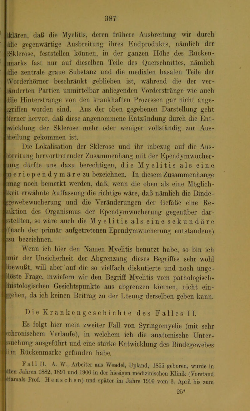 klären, daß die Myelitis, deren frühere Ausbreitung wir durch die gegenwärtige Ausbreitung ihres Endprodukts, nämlich der .'Sklerose, feststellen können, in der ganzen Höhe des Rücken- marks fast nur auf dieselben Teile des Querschnittes, nämlich die zentrale graue Substanz und die medialen basalen Teile der Worderhörner beschränkt geblieben ist, während die der ver- änderten Partien unmittelbar anliegenden Vorderstränge wie auch ■idie Hinterstränge von den krankhaften Prozessen gar nicht ange- griffen worden sind. Aus der oben gegebenen Darstellung geht ferner hervor, daß cüese angenommene Entzündung durch die Ent- wicklung der Sklerose mehr oder weniger vollständig zur Aus- heilung gekommen ist. Die Lokalisation der Sklerose und ihr inbezug auf die Aus- breitung hervortretender Zusammenhang mit der Ependymwucher- ung dürfte uns dazu berechtigen, die Myelitis als eine ]p er i ependymäre zu bezeichnen. In diesem Zusammenhänge mag noch bemerkt werden, daß, wenn die oben als eine Möglich- keit erwähnte Auffassung die richtige wäre, daß nämlich die Binde- igewebswucherung und die Veränderungen der Gefäße eine Re- aktion des Organismus der Ependymwucherung gegenüber dar- >$tellten, so wäre auch die Myelitis als eine sekundäre t (nach der primär aufgetretenen Ependymwucherung entstandene) zu bezeichnen. Wenn ich hier den Namen Myelitis benutzt habe, so bin ich mir der Unsicherheit der Abgrenzung dieses Begriffes sehr wohl bewußt, will aber auf die so vielfach diskutierte und noch unge- löste Frage, inwiefern wir den Begriff Myelitis vom pathologisch- histologischen Gesichtspunkte aus abgrenzen können, nicht ein- tgehen, da ich keinen Beitrag zu der Lösung derselben geben kann. Die Krankengeschichte des Falles II. Es folgt hier mein zweiter Fall von Syringomyelie (mit sehr fchronischem Verlaufe), in welchem ich die anatomische Unter- suchung ausgeführt und eine starke Entwicklung des Bindegewebes im Rückenmarke gefunden habe. F a 11 II. A. W., Arbeiter aus Wendel, Upland, 1855 geboren, wurde in ' len Jahren 1882, 1891 und 1900 in der hiesigen medizinischen Klinik (Vorstand ' iamals Prof. Henschen) und später im Jahre 1906 vom 3. April bis zum 25*