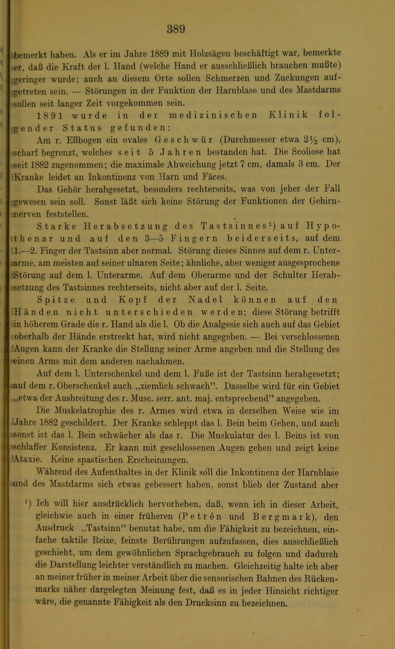 bemerkt haben. Als er im Jahre 1889 mit Holzsägen beschäftigt war, bemerkte er. daß die Kraft der 1. Hand (welche Hand er ausschließlich brauchen mußte) .geringer wurde; auch an diesem Orte sollen Schmerzen und Zuckungen auf- .getreten sein. — Störungen in der Funktion der Harnblase und des Mastdarras sollen seit langer Zeit vorgekommen sein. 1891 wurde in der medizinischen Klinik fol- gender Status gefunden: Am r. Ellbogen ein ovales Geschwür (Durchmesser etwa 2y2 cm), -scharf begrenzt, welches seit 5 Jahren bestanden hat. Die Scoliose hat seit 1882 zugenommen; die maximale Abweichung jetzt 7 cm, damals 3 cm. Der f Kranke leidet an Inkontinenz von Harn und Fäces. Das Gehör herabgesetzt, besonders rechterseits, was von jeher der Fall .gewesen sein soll. Sonst läßt sich keine Störung der Funktionen der Gehirn- i nerven feststellen. Starke Herabsetzung des Tastsinnes1) auf Hypo- thenar und auf den 3—5 Fingern beiderseits, auf dem 1.—2. Finger der Tastsinn aber normal. Störung dieses Sinnes auf dem r. Unter- arme, am meisten auf seiner ulnaren Seite; ähnliche, aber weniger ausgesprochene .'Störung auf dem 1. Unterarme. Auf dem Oberarme und der Schulter Herab- setzung des Tastsinnes rechterseits, nicht aber auf der 1. Seite. Spitze und Kopf der Nadel können auf den 1H ä n d n nicht unterschieden werden; diese Störung betrifft ;in höherem Grade die r. Hand als die 1. Ob die Analgesie sich auch auf das Gebiet oberhalb der Hände erstreckt hat, wird nicht angegeben. — Bei verschlossenen Augen kann der Kranke die Stellung seiner Arme angeben und die Stellung des •einen Arms mit dem anderen nachahmen. Auf dem 1. Unterschenkel und dem 1. Fuße ist der Tastsinn herabgesetzt; auf dem r. Oberschenkel auch „ziemlich schwach”. Dasselbe wird für ein Gebiet „etwa der Ausbreitung des r. Muse. serr. ant. maj. entsprechend” angegeben. Die Muskelatrophie des r. Armes wird etwa in derselben Weise wie im Jahre 1882 geschildert. Der Kranke schleppt das 1. Bein beim Gehen, und auch sonst ist das 1. Bein schwächer als das r. Die Muskulatur des 1. Beins ist von schlaffer Konsistenz. Er kann mit geschlossenen Augen gehen und zeigt keine Ataxie. Keine spastischen Erscheinungen. Während des Aufenthaltes in der Klinik soll die Inkontinenz der Harnblase und des Mastdarms sich etwas gebessert haben, sonst blieb der Zustand aber J) Ich will hier ausdrücklich hervorheben, daß, wenn ich in dieser Arbeit, gleichwie auch in einer früheren (Petren und B e r g m a r k), den Ausdruck „Tastsinn” benutzt habe, um die Fähigkeit zu bezeichnen, ein- fache taktile Reize, feinste Berührungen aufzufassen, dies ausschließlich geschieht, um dem gewöhnlichen Sprachgebrauch zu folgen und dadurch die Darstellung leichter verständlich zu machen. Gleichzeitig halte ich aber an meiner früher in meiner Arbeit über die sensorischen Bahnen des Rücken- marks näher dargelegten Meinung fest, daß es in jeder Hinsicht richtiger wäre, die genannte Fähigkeit als den Drucksinn zu bezeichnen.