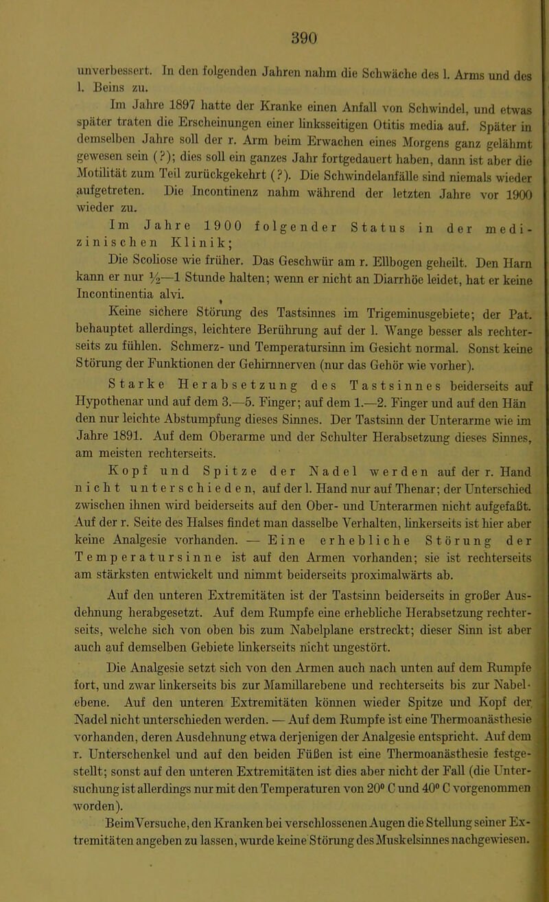 unverbessert. In den folgenden Jahren nahm die Schwäche des 1. Arms und des 1. Beins zu. Im Jahre 1897 hatte der Kranke einen Anfall von Schwindel, und etwas später traten die Erscheinungen einer linksseitigen Otitis media auf. Später in demselben Jahre soll der r. Arm beim Erwachen eines Morgens ganz gelähmt gewesen sein (?); dies soll ein ganzes Jahr fortgedauert haben, dann ist aber die Motilität zum Teil zurückgekehrt (?). Die Schwindelanfälle sind niemals wieder aufgetreten. Die Incontinenz nahm während der letzten Jahre vor 1900 wieder zu. Im Jahre 1900 folgender Status in der medi- zinischen Klinik; Die Scoliose wie früher. Das Geschwür am r. Ellbogen geheilt. Den Harn kann er nur y2—1 Stunde halten; wenn er nicht an Diarrhöe leidet, hat er keine Incontinentia alvi. Kerne sichere Störung des Tastsinnes im Trigeminusgebiete; der Pat. behauptet allerdings, leichtere Berührung auf der 1. Wange besser als rechter- seits zu fühlen. Schmerz- und Temperatursinn im Gesicht normal. Sonst keine Störung der Funktionen der Gehirnnerven (nur das Gehör wie vorher). Starke Herabsetzung des Tastsinnes beiderseits auf Hypothenar und auf dem 3.—5. Finger; auf dem 1.—2. Finger und auf den Hän den nur leichte Abstumpfung dieses Sinnes. Der Tastsinn der Unterarme wie im Jahre 1891. Auf dem Oberarme und der Schulter Herabsetzung dieses Sinnes, am meisten rechterseits. Kopf und Spitze der Nadel werden auf der r. Hand nicht unterschieden, auf der 1. Hand nur auf Thenar; der Unterschied zwischen ihnen wird beiderseits auf den Ober- und Unterarmen nicht aufgefaßt. Auf der r. Seite des Halses findet man dasselbe Verhalten, linkerseits ist hier aber keine Analgesie vorhanden. — Eine erhebliche Störung der Temperatursinne ist auf den Armen vorhanden; sie ist rechterseits am stärksten entwickelt und nimmt beiderseits proximalwärts ab. Auf den unteren Extremitäten ist der Tastsinn beiderseits in großer Aus- dehnung herabgesetzt. Auf dem Rumpfe eine erhebliche Herabsetzung rechter- seits, welche sich von oben bis zum Nabelplane erstreckt; dieser Sinn ist aber auch auf demselben Gebiete linkerseits nicht ungestört. Die Analgesie setzt sich von den Armen auch nach unten auf dem Rumpfe fort, und zwar linkerseits bis zur Mamillarebene und rechterseits bis zur Nabel- ebene. Auf den unteren Extremitäten können wieder Spitze und Kopf der. Nadel nicht unterschieden werden. — Auf dem Rumpfe ist eine Thermoanästhesie vorhanden, deren Ausdehnung etwa derjenigen der Analgesie entspricht. Auf dem r. Unterschenkel und auf den beiden Füßen ist eine Thermoanästhesie festge- stellt; sonst auf den unteren Extremitäten ist dies aber nicht der Fall (die Unter- suchung ist allerdings nur mit den Temperaturen von 20° C und 40° C vorgenommen worden). BeimVersuche, den Kranken bei verschlossenen Augen die Stellung seiner Ex- tremitäten angeben zu lassen, wurde keine Störung des Muskelsinnes nachgewiesen.