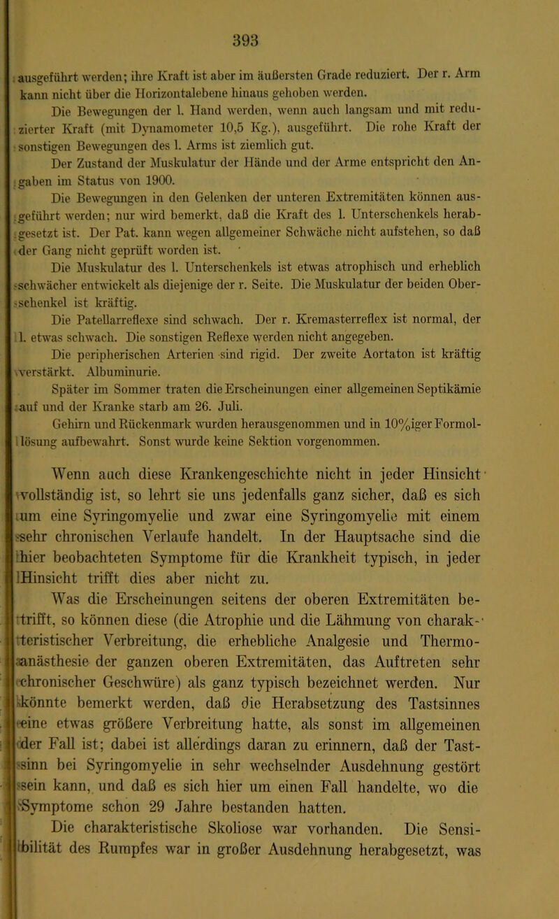 ausgeführt werden; ihre Kraft ist aber im äußersten Grade reduziert. Der r. Arm kann nicht über die Horizontalebene hinaus gehoben werden. Die Bewegungen der 1. Hand werden, wenn auch langsam und mit redu- zierter Kraft (mit Dynamometer 10,5 Kg.), ausgeführt. Die rohe Kraft der sonstigen Bewegungen des 1. Arms ist ziemlich gut. Der Zustand der Muskulatur der Hände und der Arme entspricht den An- gaben im Status von 1900. Die Bewegungen in den Gelenken der unteren Extremitäten können aus- . geführt werden; nur wird bemerkt, daß die Kraft des 1. Unterschenkels herab- .gesetzt ist. Der Pat. kann wegen allgemeiner Schwäche nicht aufstehen, so daß der Gang nicht geprüft worden ist. Die Muskulatur des 1. Unterschenkels ist etwas atrophisch und erheblich 'Schwächer entwickelt als diejenige der r. Seite. Die Muskulatur der beiden Ober- schenkel ist kräftig. Die Patellarreflexe sind schwach. Der r. Kremasterreflex ist normal, der 1. etwas schwach. Die sonstigen Reflexe werden nicht angegeben. Die peripherischen Arterien sind rigid. Der zweite Aortaton ist kräftig verstärkt. Albuminurie. Später im Sommer traten die Erscheinungen einer allgemeinen Septikämie auf und der Kranke starb am 26. Juli. Gehirn und Rückenmark wurden herausgenommen und in 10%iger Formol- lösung aufbewahrt. Sonst wurde keine Sektion vorgenommen. Wenn auch diese Krankengeschichte nicht in jeder Hinsicht vollständig ist, so lehrt sie uns jedenfalls ganz sicher, daß es sich um eine Syringomyelie und zwar eine Syringomyelie mit einem 'Sehr chronischen Verlaufe handelt. In der Hauptsache sind die hier beobachteten Symptome für die Krankheit typisch, in jeder iHinsicht trifft dies aber nicht zu. Was die Erscheinungen seitens der oberen Extremitäten be- trifft, so können diese (die Atrophie und die Lähmung von charak-' teristischer Verbreitung, die erhebliche Analgesie und Thermo- aanästhesie der ganzen oberen Extremitäten, das Auftreten sehr chronischer Geschwüre) als ganz typisch bezeichnet werden. Nur könnte bemerkt werden, daß die Herabsetzung des Tastsinnes l eine etwas größere Verbreitung hatte, als sonst im allgemeinen der Fall ist; dabei ist allerdings daran zu erinnern, daß der Tast- I sinn bei Syringomyelie in sehr wechselnder Ausdehnung gestört | sein kann, und daß es sich hier um einen Fall handelte, wo die I 'Symptome schon 29 Jahre bestanden hatten. Die charakteristische Skoliose war vorhanden. Die Sensi- bilität des Rumpfes war in großer Ausdehnung herabgesetzt, was