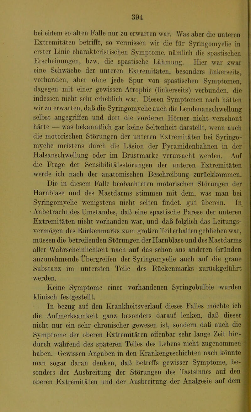 bei ciilem so alten Falle nur zu erwarten war. Was aber die unteren Extremitäten betrifft, so vermissen wir die für Syringomyelie in erster Linie charakteristischen Symptome, nämlich die spastischen Erscheinungen, bzw. die spastische Lähmung. Hier war zwar eine Schwäche der unteren Extremitäten, besonders linkerseits, vorhanden, aber ohne jede Spur von spastischen Symptomen, dagegen mit einer gewissen Atrophie (linkerseits) verbunden, die indessen nicht sehr erheblich war. Diesen Symptomen nach hätten wir zu erwarten, daß die Syringomyelie auch die Lendenanschwellung selbst angegriffen und dort die vorderen Hörner nicht verschont hätte — was bekanntlich gar keine Seltenheit darstellt, wenn auch die motorischen Störungen der unteren Extremitäten bei Syringo- myelie meistens durch die Läsion der Pyramidenbahnen in der Halsanschwellung oder im Brustmarke verursacht werden. Auf die Frage der Sensibilitätsstörungen der unteren Extremitäten werde ich nach der anatomischen Beschreibung zurückkommen. Die in diesem Falle beobachteten motorischen Störungen der Harnblase und des Mastdarms stimmen mit dem, was man bei Syringomyelie wenigstens nicht selten findet, gut überein. In Anbetracht des Umstandes, daß eine spastische Parese der unteren Extremitäten nicht vorhanden war, und daß folglich das Leitungs- vermögen des Bückenmarks zum großen Teil erhalten gebheben war, müssen die betreffenden Störungen der Harnblase und des Mastdarms aller Wahrscheinlichkeit nach auf das schon aus anderen Gründen anzunehmende Übergreifen der Syiingomyelie auch auf die graue Substanz im untersten Teile des Kückenmarks zurückgeführt werden. Keine Symptome einer vorhandenen Syringobulbie wurden klinisch festgestellt. In bezug auf den Krankheitsverlauf dieses Falles möchte ich die Aufmerksamkeit ganz besonders darauf lenken, daß dieser nicht nur ein sehr chronischer gewesen ist, sondern daß auch die Symptome der oberen Extremitäten offenbar sehr lange Zeit hin- durch während des späteren Teiles des Lebens nicht zugenommen ; haben. Gewissen Angaben in den Krankengeschichten nach könnte man sogar daran denken, daß betreffs gewisser Symptome, be- sonders der Ausbreitung der Störungen des Tastsinnes auf den j oberen Extremitäten und der Ausbreitung der Analgesie auf dem