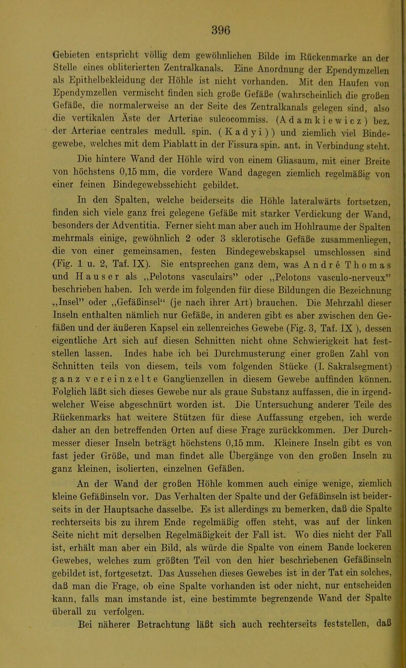 Gebieten entspricht völlig dem gewöhnlichen Bilde im Rückenmarke an der Stelle eines obliterierten Zentralkanals. Eine Anordnung der Ependymzellen als Epithelbekleidung der Höhle ist nicht vorhanden. Mit den Haufen von Ependymzellen vermischt finden sich große Gefäße (wahrscheinlich die großen Gefäße, die normalerweise an der Seite des Zentralkanals gelegen sind, also die vertikalen Äste der Arteriae sulcocommiss. (Adamkiewicz) bez. •der Arteriae centrales medull. spin. ( K a d y i)) und ziemlich viel Binde- gewebe, welches mit dem Piablatt in der Fissura spin. ant. in Verbindung steht. Die hintere Wand der Höhle wird von einem Gliasaum, mit einer Breite von höchstens 0,15 mm, die vordere Wand dagegen ziemlich regelmäßig von einer feinen Bindegewebsschicht gebildet. In den Spalten, welche beiderseits die Höhle lateralwärts fortsetzen, finden sich viele ganz frei gelegene Gefäße mit starker Verdickung der Wand, besonders der Adventitia. Ferner sieht man aber auch im Hohlraume der Spalten mehrmals einige, gewöhnlich 2 oder 3 sklerotische Gefäße zusammenliegen, die von einer gemeinsamen, festen Bindegewebskapsel umschlossen sind (Fig. 1 u. 2, Taf. IX). Sie entsprechen ganz dem, was Andre Thomas und Hauser als „Pelotons vasculairs” oder „Pelotons vasculo-nerveux” beschrieben haben. Ich werde im folgenden für diese Bildungen die Bezeichnung „Insel” oder „Gefäßinsel“ (je nach ihrer Art) brauchen. Die Mehrzahl dieser Inseln enthalten nämlich nur Gefäße, in anderen gibt es aber zwischen den Ge- fäßen und der äußeren Kapsel ein zellenreiches Gewebe (Fig. 3, Taf. IX ), dessen eigentliche Art sich auf diesen Schnitten nicht ohne Schwierigkeit hat fest- stellen lassen. Indes habe ich bei Durchmusterung einer großen Zahl von Schnitten teils von diesem, teils vom folgenden Stücke (I. Sakralsegment) ganz vereinzelte Ganglienzellen in diesem Gewebe auffinden können. Folglich läßt sich dieses Gewebe nur als graue Substanz auffassen, die in irgend- welcher Weise abgeschnürt worden ist. Die Untersuchung anderer Teile des Rückenmarks hat weitere Stützen für diese Auffassung ergeben, ich werde daher an den betreffenden Orten auf diese Frage zurückkommen. Der Durch- messer dieser Inseln beträgt höchstens 0,15 mm. Kleinere Inseln gibt es von fast jeder Größe, und man findet alle Übergänge von den großen Inseln zu ganz kleinen, isolierten, einzelnen Gefäßen. An der Wand der großen Höhle kommen auch einige wenige, ziemlich kleine Gefäßinseln vor. Das Verhalten der Spalte und der Gefäßinseln ist beider- seits in der Hauptsache dasselbe. Es ist allerdings zu bemerken, daß die Spalte rechterseits bis zu ihrem Ende regelmäßig offen steht, was auf der linken Seite nicht mit demselben Regelmäßigkeit der Fall ist. Wo dies nicht der Fall ist, erhält man aber ein Bild, als würde die Spalte von einem Bande lockeren Gewebes, welches zum größten Teil von den hier beschriebenen Gefäßinseln gebildet ist, fortgesetzt. Das Aussehen dieses Gewebes ist in der Tat ein solches, daß man die Frage, ob eine Spalte vorhanden ist oder nicht, nur entscheiden kann, falls man imstande ist, eine bestimmte begrenzende Wand der Spalte überall zu verfolgen. Bei näherer Betrachtung läßt sich auch rechterseits feststellen, daß