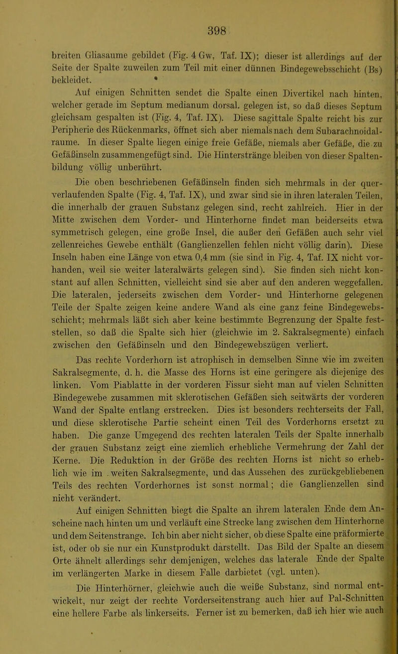breiten Gliasaume gebildet (Fig. 4 Gw, Taf. IX); dieser Ist allerdings auf der Seite der Spalte zuweilen zum Teil mit einer dünnen Bindegewebsschicht (Bs) bekleidet. • Auf einigen Schnitten sendet die Spalte einen Divertikel nach hinten, welcher gerade im Septum medianum dorsal, gelegen ist, so daß dieses Septum gleichsam gespalten ist (Fig. 4, Taf. IX). Diese sagittale Spalte reicht bis zur Peripherie des Rückenmarks, öffnet sich aber niemals nach dem Subarachnoidal- raume. In dieser Spalte liegen einige freie Gefäße, niemals aber Gefäße, die zu Gefäßinseln zusammengefügt sind. Die Hinterstränge bleiben von dieser Spalten- bildung völlig unberührt. Die oben beschriebenen Gefäßinseln finden sich mehrmals in der quer- verlaufenden Spalte (Fig. 4, Taf. IX), und zwar sind sie in ihren lateralen Teilen, die innerhalb der grauen Substanz gelegen sind, recht zahlreich. Hier in der Mitte zwischen dem Vorder- und Ilinterhorne findet man beiderseits etwa symmetrisch gelegen, eine große Insel, die außer den Gefäßen auch sehr viel zellenreiches Gewebe enthält (Ganglienzellen fehlen nicht völlig darin). Diese Inseln haben eine Länge von etwa 0,4 mm (sie sind in Fig. 4, Taf. IX nicht vor- handen, weil sie weiter lateralwärts gelegen sind). Sie finden sich nicht kon- stant auf allen Schnitten, vielleicht sind sie aber auf den anderen weggefallen. Die lateralen, jederseits zwischen dem Vorder- und Hinterholme gelegenen Teile der Spalte zeigen keine andere Wand als eine ganz feine Bindegewebs- schicht; mehrmals läßt sich aber keine bestimmte Begrenzung der Spalte fest- stellen, so daß die Spalte sich hier (gleichwie im 2. Salamisegmente) einfach zwischen den Gefäßinseln und den Bindegewebszügen verliert. Das rechte Vorderhorn ist atrophisch in demselben Sinne wie im zweiten Sakralsegmente, d. h. die Masse des Horns ist eine geringere als diejenige des linken. Vom Piablatte in der vorderen Fissur sieht man auf vielen Schnitten Bindegewebe zusammen mit sklerotischen Gefäßen sich seitwärts der vorderen Wand der Spalte entlang erstrecken. Dies ist besonders rechterseits der Fall, und diese sklerotische Partie scheint einen Teil des Vorderhorns ersetzt zu haben. Die ganze Umgegend des rechten lateralen Teils der Spalte innerhalb der grauen Substanz zeigt eine ziemlich erhebliche Vermehrung der Zahl der Kerne. Die Reduktion in der Größe des rechten Horns ist nicht so erheb- lich wie im . weiten Sakralsegmente, und das Aussehen des zurückgebliebenen Teils des rechten Vorderhornes ist sonst normal; die Ganglienzellen sind nicht verändert. Auf einigen Schnitten biegt die Spalte an ihrem lateralen Ende dem An- scheine nach hinten um und verläuft eine Strecke lang zwischen dem Hinterhorne und dem Seitenstrange. Ich bin aber nicht sicher, ob diese Spalte eine präformierte ist, oder ob sie nur ein Kunstprodukt darstellt. Das Bild der Spalte an diesem Orte ähnelt allerdings sehr demjenigen, welches das laterale Ende der Spalte im verlängerten Marke in diesem Falle darbietet (vgl. unten). Die Hinterhörner, gleichwie auch die weiße Substanz, sind normal ent- wickelt, nur zeigt der rechte Vorderseitenstrang auch hier auf Pal-Schmtten eine hellere Farbe als linkerseits. Ferner ist zu bemerken, daß ich hier wie auch