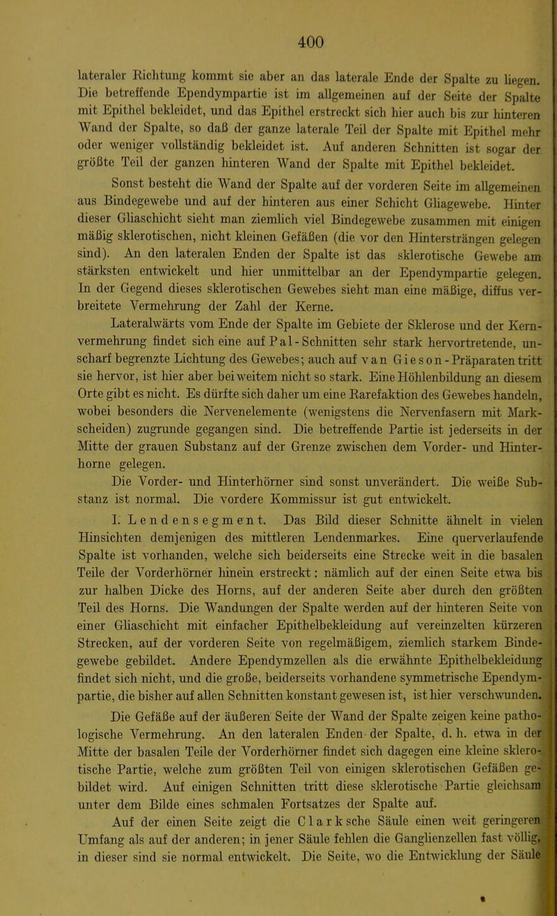 lateraler Richtung kommt sie aber an das laterale Ende der Spalte zu liegen. .Die betreffende Ependympartie ist im allgemeinen auf der Seite der Spalte mit Epithel bekleidet, und das Epithel erstreckt sich hier auch bis zur hinteren Wand der Spalte, so daß der ganze laterale Teil der Spalte mit Epithel mehr oder weniger vollständig bekleidet ist. Auf anderen Schnitten ist sogar der größte Teil der ganzen hinteren Wand der Spalte mit Epithel bekleidet. Sonst besteht die Wand der Spalte auf der vorderen Seite im allgemeinen aus Bindegewebe und auf der hinteren aus einer Schicht Gliagewebe. Hinter dieser Gliaschicht sieht man ziemlich viel Bindegewebe zusammen mit einigen mäßig sklerotischen, nicht kleinen Gefäßen (die vor den Hintersträngen gelegen sind). An den lateralen Enden der Spalte ist das sklerotische Gewebe am stärksten entwickelt und hier unmittelbar an der Ependympartie gelegen. In der Gegend dieses sklerotischen Gewebes sieht man eine mäßige, diffus ver- breitete Vermehrung der Zahl der Kerne. Lateralwärts vom Ende der Spalte im Gebiete der Sklerose und der Kern- vermehrung findet sich eine auf Pal-Schnitten sehr stark hervortretende, un- scharf begrenzte Lichtung des Gewebes; auch auf van Gieson - Präparaten tritt sie hervor, ist hier aber bei weitem nicht so stark. Eine Höhlenbildung an diesem Orte gibt es nicht. Es dürfte sich daher um eine Rarefaktion des Gewebes handebi, wobei besonders die Nervenelemente (wenigstens die Nervenfasern mit Mark- scheiden) zugrunde gegangen sind. Die betreffende Partie ist jederseits in der Mitte der grauen Substanz auf der Grenze zwischen dem Vorder- und Hinter- horne gelegen. Die Vorder- und Hinterhörner sind sonst unverändert. Die weiße Sub- stanz ist normal. Die vordere Kommissur ist gut entwickelt. I. Lendensegment. Das Bild dieser Schnitte ähnelt in vielen Hinsichten demjenigen des mittleren Lendenmarkes. Eine querverlaufende Spalte ist vorhanden, welche sich beiderseits eine Strecke weit in die basalen Teile der Vorderhörner hinein erstreckt: nämlich auf der einen Seite etwa bis zur halben Dicke des Horns, auf der anderen Seite aber durch den größten Teil des Horns. Die Wandungen der Spalte werden auf der hinteren Seite von einer Gliaschicht mit einfacher Epithelbekleidung auf vereinzelten kürzeren Strecken, auf der vorderen Seite von regelmäßigem, ziemlich starkem Binde- gewebe gebildet. Andere Ependymzellen als die erwähnte Epithelbekleidung findet sich nicht, und die große, beiderseits vorhandene symmetrische Ependym- partie, die bisher auf allen Schnitten konstant gewesen ist, ist hier verschwunden. Die Gefäße auf der äußeren Seite der Wand der Spalte zeigen keine patho- logische Vermehrung. An den lateralen Enden der Spalte, d. h. etwa in der Mitte der basalen Teile der Vorderhörner findet sich dagegen eine kleine sklero- tische Partie, welche zum größten Teil von einigen sklerotischen Gefäßen ge- bildet wird. Auf einigen Schnitten tritt diese sklerotische Partie gleichsam unter dem Bilde eines schmalen Fortsatzes der Spalte auf. Auf der einen Seite zeigt die Clark sehe Säule einen weit geringeren f Umfang als auf der anderen; in jener Säule fehlen die Ganglienzellen fast völlig, in dieser sind sie normal entwickelt. Die Seite, wo die Entwicklung der Säule