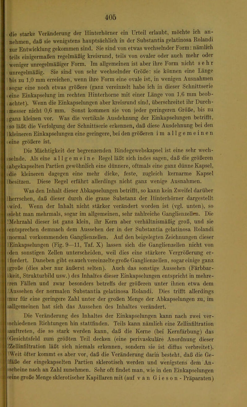 die starke Veränderung der Hinterhörner ein Urteil erlaubt, möchte ich an- nehmen, daß sie wenigstens hauptsächlich in der Substantia gelatinosa Rolandi zur Entwicklung gekommen sind. Sie sind von etwas wechselnder Form: nämlich teils einigermaßen regelmäßig kreisrund, teils von ovaler oder auch mehr oder weniger unregelmäßiger Form. Im allgemeinen ist aber ihre Form nicht sehr unregelmäßig. Sie sind von sehr wechselnder Größe: sie können eine Länge bis zu 1,0 mm erreichen, wenn ihre Form eine ovale ist, in wenigen Ausnahmen sogar eine noch etwas größere (ganz vereinzelt habe ich in dieser Schnittserie , eine Einkapselung im rechten Ilinterhorne mit einer Länge von 1,6 mm beob- . achtet). Wenn die Einkapselungen aber kreisrund sind, überschreitet ihr Durch- messer nicht 0,6 mm. Sonst kommen sie von jeder geringeren Größe, bis zu ganz kleinen vor. Was die vertikale Ausdehnung der Einkapselungen betrifft, so läßt die Verfolgung der Schnittserie erkennen, daß diese Ausdehnung bei den kleineren Einkapselungen eine geringere, bei den größeren im allgemeinen eine größere ist. Die Mächtigkeit der begrenzenden Bindegewebskapsel ist eine sehr wech- selnde. Als eine allgemeine Regel läßt sich indes sagen, daß die größeren abgekapselten Partien gewöhnlich eine dünnere, oftmals eine ganz dünne Kapsel, die kleineren dagegen eine mehr dicke, feste, zugleich kernarme Kapsel besitzen. Diese Regel erfährt allerdings nicht ganz wenige Ausnahmen. Was den Inhalt dieser Abkapselungen betrifft, so kann kein Zweifel darüber herrschen, daß dieser durch die graue Substanz der Hinterhörner dargestellt \wird. Wenn der Inhalt nicht stärker verändert worden ist (vgl. unten), so -sieht man mehrmals, sogar im allgemeinen, sehr zahlreiche Ganglienzellen. Die 'Mehrzahl dieser ist ganz klein, ihr Kern aber verhältnismäßig groß, und sie entsprechen demnach dem Aussehen der in der Substantia gelatinosa Rolandi normal vorkommenden Ganglienzellen. Auf den beigelegten Zeichnungen dieser lEinkapselungen (Fig. 9—11, Taf. X) lassen sich die Ganglienzellen nicht von den sonstigen Zellen unterscheiden, weil dies eine stärkere Vergrößerung er- lfordert. Daneben gibt es auch vereinzelte große Ganglienzellen, sogar einige ganz .große (dies aber nur äußerst selten). Auch das sonstige Aussehen (Färbbar- keit, Strukturbild usw.) des Inhaltes dieser Einkapselungen entspricht in mehre- rren Fällen und zwar besonders betreffs der größeren unter ihnen etwa dem .Aussehen der normalen Substantia gelatinosa Rolandi. Dies trifft allerdings nur für eine geringere Zahl unter der großen Menge der Abkapselungen zu, im lallgemeinen hat sich das Aussehen des Inhaltes verändert. Die Veränderung des Inhaltes der Einkapselungen kann nach zwei ver- schiedenen Richtungen hin stattfinden. Teils kann nämlich eine Zellinfiltration auftreten, die so stark werden kann, daß die Kerne (bei Kernfärbung) das Gesichtsfeld zum größten Teil decken (eine perivaskuläre Anordnung dieser Zellinfiltration läßt sich niemals erkennen, sondern sie ist diffus verbreitet). Weit öfter kommt es aber vor, daß die Veränderung darin besteht, daß die Ge- fäße der eingekapselten Partien sklerotisch werden und wenigstens dem An- scheine nach an Zahl zunehmen. Sehr oft findet man, wie in den Einkapsclungen eine große Menge sklerotischer Kapillaren mit (auf van G i e s o n - Präparaten)
