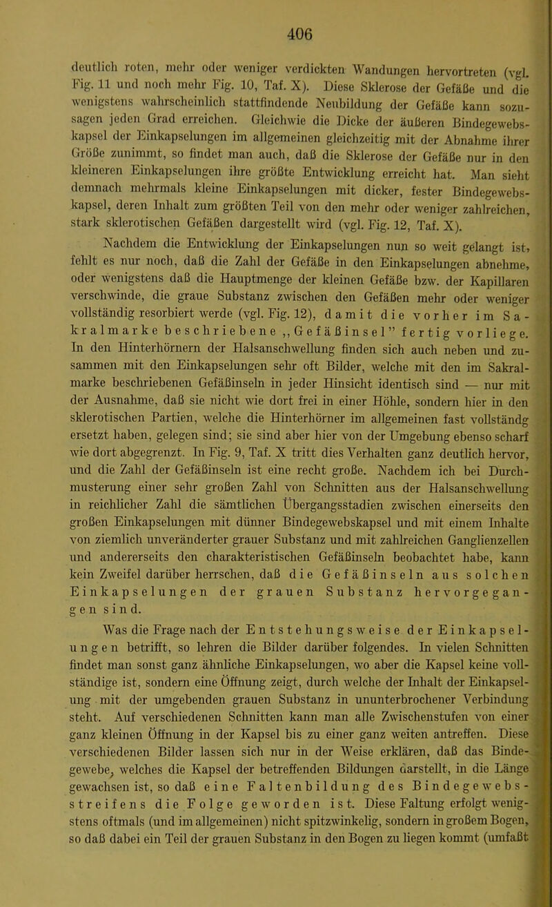 deutlich loten, mehl oder weniger verdickten Wandungen hervortreten (vgl Fig. 11 und noch mehr Fig. 10, Taf. X). Diese Sklerose der Gefäße und die wenigstens wahrscheinlich stattfindende Neubildung der Gefäße kann sozu- sagen jeden Grad erreichen. Gleichwie die Dicke der äußeren Bindegewebs- kapsel der Einkapselungen im allgemeinen gleichzeitig mit der Abnahme ihrer Größe zunimmt, so findet man auch, daß die Sklerose der Gefäße nur in den kleineren Einkapselungen ihre größte Entwicklung erreicht hat. Man sieht demnach mehrmals kleine Einkapselungen mit dicker, fester Bindegewebs- kapsel, deren Inhalt zum größten Teil von den mehr oder weniger zahlreichen, stark sklerotischen Gefäßen dargestellt wird (vgl. Fig. 12, Taf. X). Nachdem die Entwicklung der Einkapselungen nun so weit gelangt ist, fehlt cs nur noch, daß die Zahl der Gefäße in den Einkapselungen abnehme, oder wenigstens daß die Hauptmenge der kleinen Gefäße bzw. der Kapillaren verschwinde, die graue Substanz zwischen den Gefäßen mehr oder weniger vollständig resorbiert werde (vgl. Fig. 12), damit die vorher im Sa- kralmarke beschriebene „Gefäßinsel” fertig vorliege. In den Hinterhörnern der Halsanschwellung finden sich auch neben und zu- sammen mit den Einkapselungen sein oft Bilder, welche mit den im Sakral- marke beschriebenen Gefäßinseln in jeder Hinsicht identisch sind — nur mit der Ausnahme, daß sie nicht wie dort frei in einer Höhle, sondern hier in den sklerotischen Partien, welche die Hinterhörner im allgemeinen fast vollständg ersetzt haben, gelegen sind; sie sind aber hier von der Umgebung ebenso scharf wie dort abgegrenzt. In Fig. 9, Taf. X tritt dies Verhalten ganz deutlich hervor, und die Zahl der Gefäßinseln ist eine recht große. Nachdem ich bei Durch- musterung einer sehr großen Zahl von Schnitten aus der Halsanschwellung in reichlicher Zahl die sämtlichen Übergangsstadien zwischen einerseits den großen Einkapselungen mit dünner Bindegewebskapsel und mit einem Inhalte von ziemlich unveränderter grauer Substanz und mit zahlreichen Ganglienzellen und andererseits den charakteristischen Gefäßinseln beobachtet habe, kann kein Zweifel darüber herrschen, daß die Gefäßinseln aus solchen Einkapselungen der grauen Substanz hervorgegan- gen sin d. Was die Frage nach der Entsteh ungs weise der Einkapsel- ung e n betrifft, so lehren die Bilder darüber folgendes. In vielen Sclmitten findet man sonst ganz ähnliche Einkapselungen, wo aber die Kapsel keine voll- ständige ist, sondern eine Öffnung zeigt, durch welche der Inhalt der Einkapsel- V ung mit der umgebenden grauen Substanz in ununterbrochener Verbindung , steht. Auf verschiedenen Schnitten kann man alle Zwischenstufen von einer ganz kleinen Öffnung in der Kapsel bis zu einer ganz weiten antreffen. Diese | verschiedenen Bilder lassen sich nur in der Weise erklären, daß das Binde- '• gewebe; welches die Kapsel der betreffenden Bildungen darstellt, in die Länge gewachsen ist, so daß eine Faltenbildung des Bindege webs-1 Streifens die Folge geworden ist. Diese Faltung erfolgt wenig- 1 stens oftmals (und im allgemeinen) nicht spitzwinkelig, sondern in großem Bogen, so daß dabei ein Teil der grauen Substanz in den Bogen zu liegen kommt (umfaßt