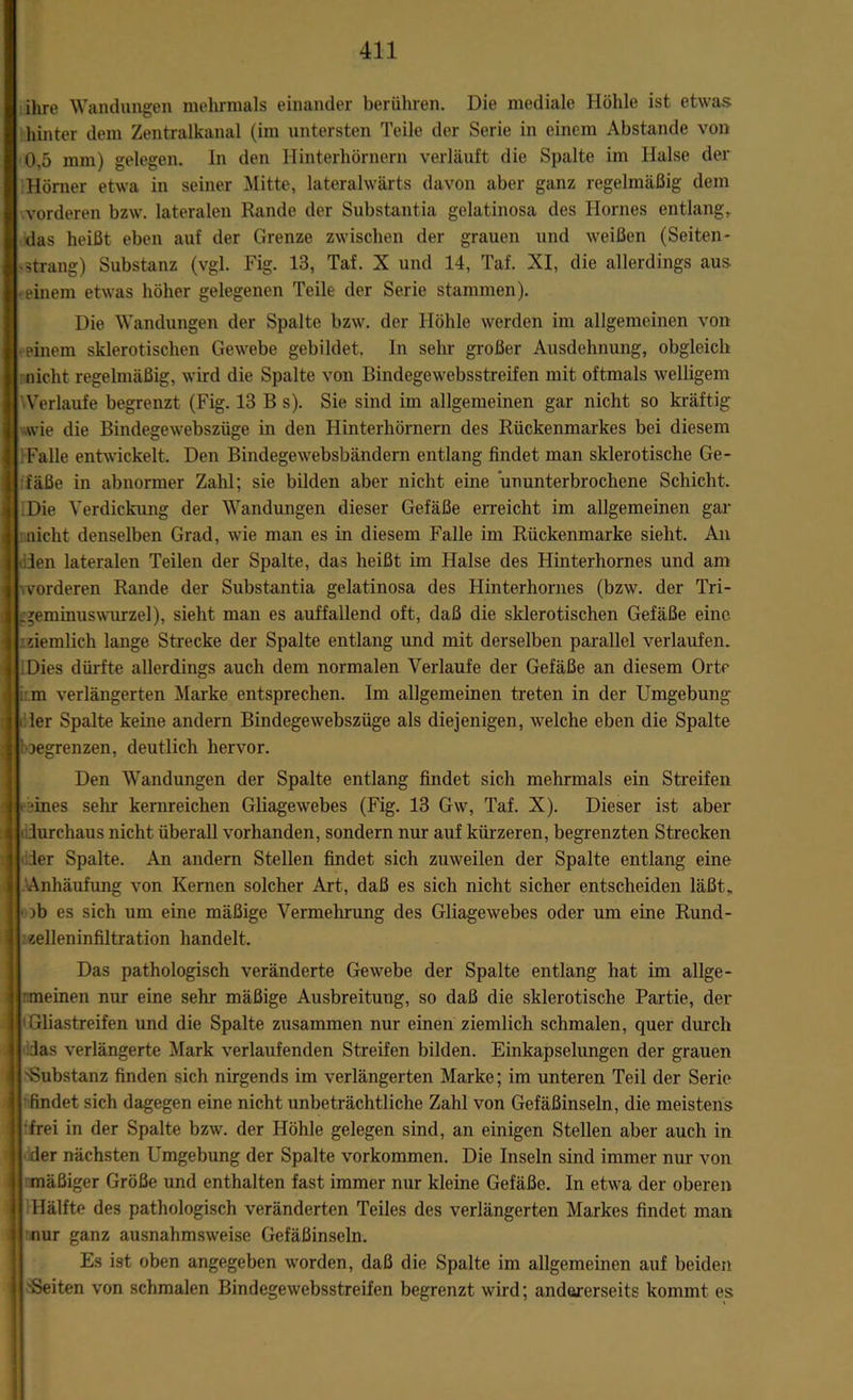 ihre Wandungen mehrmals einander berühren. Die mediale Höhle ist etwas hinter dem Zentralkanal (im untersten Teile der Serie in einem Abstande von 0,5 mm) gelegen, ln den Hinterhörnern verläuft die Spalte im Halse der Hörner etwa in seiner Mitte, lateralwärts davon aber ganz regelmäßig dem vorderen bzw. lateralen Rande der Substantia gelatinosa des Ilornes entlang, das heißt eben auf der Grenze zwischen der grauen und weißen (Seiten- >3trang) Substanz (vgl. Fig. 13, Taf. X und 14, Taf. XI, die allerdings aus • einem etwas höher gelegenen Teile der Serie stammen). Die Wandungen der Spalte bzw. der Höhle werden im allgemeinen von ■ einem sklerotischen Gewebe gebildet. In sehr großer Ausdehnung, obgleich nicht regelmäßig, wird die Spalte von Bindegewebsstreifen mit oftmals welligem YVerlaufe begrenzt (Fig. 13 B s). Sie sind im allgemeinen gar nicht so kräftig wie die Bindegewebszüge in den Hinterhörnern des Rückenmarkes bei diesem Falle entwickelt. Den Bindegewebsbändern entlang findet man sklerotische Ge- fäße in abnormer Zahl; sie bilden aber nicht eine ununterbrochene Schicht. « Die Verdickung der Wandungen dieser Gefäße erreicht im allgemeinen gar nicht denselben Grad, wie man es in diesem Falle im Rückenmarke sieht. An len lateralen Teilen der Spalte, das heißt im Halse des Hinterhornes und am \ vorderen Rande der Substantia gelatinosa des Hinterhornes (bzw. der Tri- .geminuswurzel), sieht man es auffallend oft, daß die sklerotischen Gefäße eine 'ziemlich lange Strecke der Spalte entlang und mit derselben parallel verlaufen, i Dies dürfte allerdings auch dem normalen Verlaufe der Gefäße an diesem Orte ;: m verlängerten Marke entsprechen. Im allgemeinen treten in der Umgebung • 1er Spalte keine andern Bindegewebszüge als diejenigen, welche eben die Spalte ioegrenzen, deutlich hervor. Den Wandungen der Spalte entlang findet sich mehrmals ein Streifen reines sehr kernreichen Gliagewebes (Fig. 13 Gw, Taf. X). Dieser ist aber durchaus nicht überall vorhanden, sondern nur auf kürzeren, begrenzten Strecken der Spalte. An andern Stellen findet sich zuweilen der Spalte entlang eine Anhäufung von Kernen solcher Art, daß es sich nicht sicher entscheiden läßt, )b es sich um eine mäßige Vermehrung des Gliagewebes oder um eine Rund- zelleninfiltration handelt. Das pathologisch veränderte Gewebe der Spalte entlang hat im allge- meinen nur eine sehr mäßige Ausbreitung, so daß die sklerotische Partie, der j 1 Gliastreifen und die Spalte zusammen nur einen ziemlich schmalen, quer durch das verlängerte Mark verlaufenden Streifen bilden. Einkapselungen der grauen 'Substanz finden sich nirgends im verlängerten Marke; im unteren Teil der Serie findet sich dagegen eine nicht unbeträchtliche Zahl von Gefäßinseln, die meistens frei in der Spalte bzw. der Höhle gelegen sind, an einigen Stellen aber auch in der nächsten Umgebung der Spalte Vorkommen. Die Inseln sind immer nur von mäßiger Größe und enthalten fast immer nur kleine Gefäße. In etwa der oberen Hälfte des pathologisch veränderten Teiles des verlängerten Markes findet man nur ganz ausnahmsweise Gefäßinseln. Es ist oben angegeben worden, daß die Spalte im allgemeinen auf beiden 'Seiten von schmalen Bindegewebsstreifen begrenzt wird; andererseits kommt es