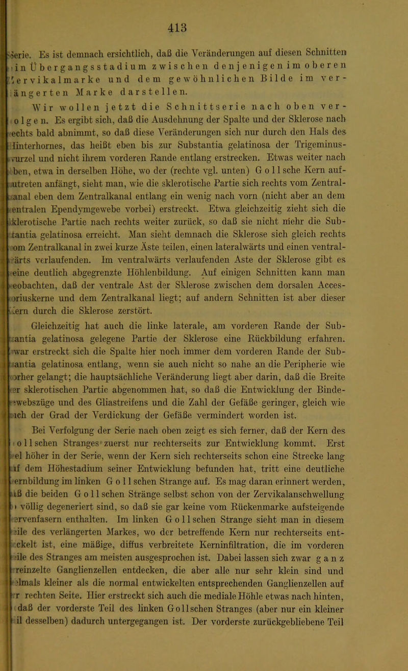 ■Serie. Es ist demnach ersichtlich, daß die Veränderungen auf diesen Schnitten ?inÜbergangsstadium zwischen denjenigen im oberen 'ervikalmarke und dem gewöhnlichen Bilde im ver- äug e r t e n Marke darstellen. Wir wollen jetzt die Schnittserie nach oben ver- öl g e n. Es ergibt sich, daß die Ausdehnung der Spalte und der Sklerose nach eclits bald abnimmt, so daß diese Veränderungen sich nur durch den Hals des Iinterhornes, das heißt eben bis zur Substantia gelatinosa der Trigeminus- vurzel und nicht ihrem vorderen Rande entlang erstrecken. Etwas weiter nach ben, etwa in derselben Höhe, wo der (rechte vgl. unten) G o 11 sehe Kern auf- utreten anfängt, sieht man, wie die sklerotische Partie sich rechts vom Zentral- ; anal eben dem Zentralkanal entlang ein wenig nach vorn (nicht aber an dem entralen Ependvmgewebe vorbei) erstreckt. Etwa gleichzeitig zieht sich die klerotische Partie nach rechts weiter zurück, so daß sie nicht mehr die Sub- tantia gelatinosa erreicht. Man sieht demnach die Sklerose sich gleich rechts om Zentralkanal in zwei kurze Äste teilen, einen lateralwärts und einen ventral- irärts verlaufenden. Im ventralwärts verlaufenden Aste der Sklerose gibt es eine deutlich abgegrenzte Höhlenbildung. Auf einigen Schnitten kann man b eobachten, daß der ventrale Ast der Sklerose zwischen dem dorsalen Acces- uiuskerne und dem Zentralkanal liegt; auf andern Schnitten ist aber dieser wem durch die Sklerose zerstört. Gleichzeitig hat auch die linke laterale, am vorderen Rande der Sub- l antia gelatinosa gelegene Partie der Sklerose eine Rückbildung erfahren, •war erstreckt sich die Spalte hier noch immer dem vorderen Rande der Sub- antia gelatinosa entlang, wenn sie auch nicht so nahe an die Peripherie wie über gelangt; die hauptsächliche Veränderung liegt aber darin, daß die Breite >3r sklerotischen Partie abgenommen hat, so daß die Entwicklung der Binde- - ‘webszüge und des Gliastreifens und die Zahl der Gefäße geringer, gleich wie ich der Grad der Verdickung der Gefäße vermindert worden ist. Bei Verfolgung der Serie nach oben zeigt es sich ferner, daß der Kern des o 11 sehen Stranges zuerst nur rechterseits zur Entwicklung kommt. Erst | : el höher in der Serie, wenn der Kern sich rechterseits schon eine Strecke lang if dem Höhestadium seiner Entwicklung befunden hat, tritt eine deutliche embildung im linken G o 11 sehen Strange auf. Es mag daran erinnert werden, iß die beiden G o 11 sehen Stränge selbst schon von der Zervikalanschwellung • völlig degeneriert sind, so daß sie gar keine vom Rückenmarke aufsteigende ervenfasem enthalten. Im linken G o 11 sehen Strange sieht man in diesem ■ile des verlängerten Markes, wo der betreffende Kern nur rechterseits ent- ckelt ist, eine mäßige, diffus verbreitete Keminfiltration, die im vorderen •ile des Stranges am meisten ausgesprochen ist. Dabei lassen sich zwar ganz reinzeltc Ganglienzellen entdecken, die aber alle nur sehr klein sind und dmals kleiner als die normal entwickelten entsprechenden Ganglienzellen auf r rechten Seite. Hier erstreckt sich auch die mediale Höhle etwas nach hinten, daß der vorderste Teil des linken Gollschen Stranges (aber nur ein kleiner il desselben) dadurch untergegangen ist. Der vorderste zurückgebliebene Teil