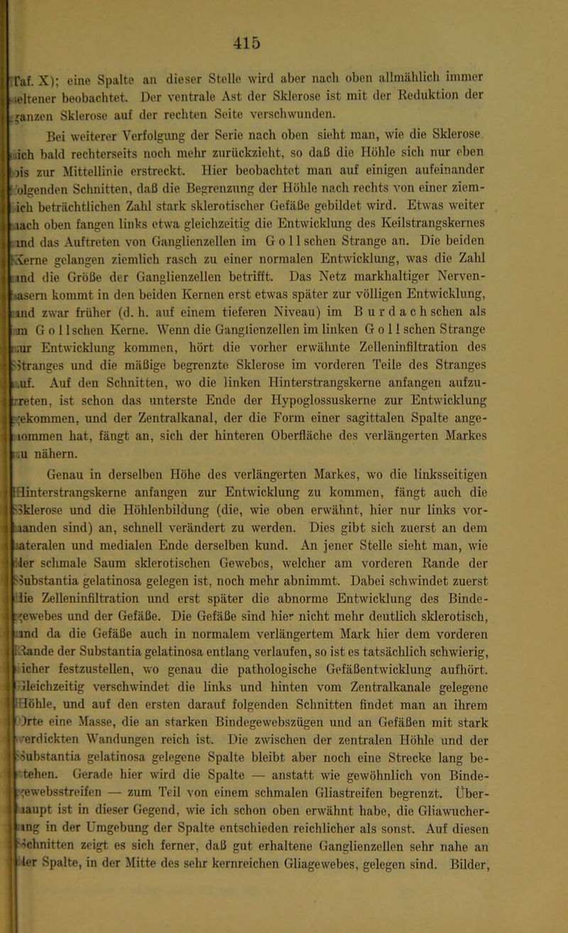 Taf. X); eine Spalte an dieser Stelle wird aber nach oben allmählich immer seltener beobachtet. Der ventrale Ast der Sklerose ist mit der Reduktion der ganzen Sklerose auf der rechten Seite verschwunden. Bei weiterer Verfolgung der Serie nach oben sieht man, wie die Sklerose ich bald rechterseits noch mehr zurückzieht, so daß die Höhle sich nur eben >is zur Mittellinie erstreckt. Hier beobachtet man auf einigen aufeinander 'olgenden Schnitten, daß die. Begrenzung der Höhle nach rechts von einer ziem- ich beträchtlichen Zahl stark sklerotischer Gefäße gebildet wird. Etwas weiter lach oben fangen links etwa gleichzeitig die Entwicklung des Keilstrangskernes und das Auftreten von Ganglienzellen im G o 11 sehen Strange an. Die beiden IXerne gelangen ziemlich rasch zu einer normalen Entwicklung, was die Zahl ind die Größe der Ganglienzellen betrifft. Das Netz markhaltiger Nerven- asem kommt in den beiden Kernen erst etwas später zur völligen Entwicklung, md zwar früher (d. h. auf einem tieferen Niveau) im B u r d a c h sehen als im Go I Ischen Kerne. Wenn die Ganglienzellen im linken G o 11 sehen Strange ;;ur Entwicklung kommen, hört die vorher erwähnte Zelleninfiltration des SStranges und die mäßige begrenzte Sklerose im vorderen Teile des Stranges ,uf. Auf den Schnitten, wo die linken Hinterstrangskerne anfangen aufzu- reten, ist schon das unterste Ende der Hypoglossuskerne zur Entwicklung ;ekommen, und der Zentralkanal, der die Form einer sagittalen Spalte ange- lommen hat, fängt an, sich der hinteren Oberfläche des verlängerten Markes ;u nähern. Genau in derselben Höhe des verlängerten Markes, wo die linksseitigen Hinterstrangskerne anfangen zur Entwicklung zu kommen, fängt auch die Sklerose und die Höhlenbildung (die, wie oben erwähnt, hier nur links vor- aanden sind) an, schnell verändert zu werden. Dies gibt sich zuerst an dem ateralen und medialen Ende derselben kund. An jener Stelle sieht man, wie ler schmale Saum sklerotischen Gewebes, welcher am vorderen Rande der Hubstantia gelatinosa gelegen ist, noch mehr abnimmt. Dabei schwindet zuerst lie Zelleninfiltration und erst später die abnorme Entwicklung des Binde- gewebes und der Gefäße. Die Gefäße sind hier nicht mehr deutlich sklerotisch, und da die Gefäße auch in normalem verlängertem Mark hier dem vorderen Stande der Substantia gelatinosa entlang verlaufen, so ist es tatsächlich schwierig, icher festzustellen, wo genau die pathologische Gefäßent.wicklung aufhört. Gleichzeitig verschwindet die links und hinten vom Zentralkanale gelegene Höhle, und auf den ersten darauf folgenden Schnitten findet man an ihrem )rte eine Masse, die an starken Bindegewebszügen und an Gefäßen mit stark verdickten Wandungen reich ist. Die zwischen der zentralen Höhle und der 'Substantia gelatinosa gelegene Spalte bleibt aber noch eine Strecke lang be- tehen. Gerade hier wird die Spalte — anstatt wie gewöhnlich von Binde- .'ewebsstreifen — zum Teil von einem schmalen Gliastreifen begrenzt. Über- laupt ist in dieser Gegend, wie ich schon oben erwähnt habe, die Gliawucher- ung in der Umgebung der Spalte entschieden reichlicher als sonst. Auf diesen Schnitten zeigt es sich ferner, daß gut erhaltene Ganglienzellen sehr nahe an ler Spalte, in der Mitte des sehr kernreichen Gliagewebes, gelegen sind. Bilder,