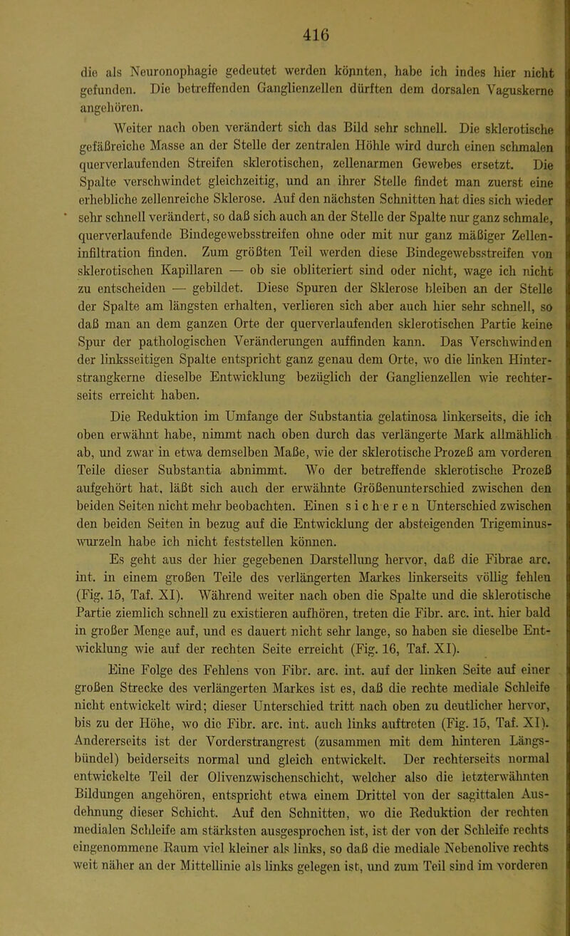die als Neuronophagie gedeutet werden könnten, habe ich indes hier nicht gefunden. Die betreffenden Ganglienzellen dürften dem dorsalen Vaguskerne angehören. Weiter nach oben verändert sich das Bild sehr schnell. Die sklerotische gefäßreiche Masse an der Stelle der zentralen Höhle wird durch einen schmalen querverlaufenden Streifen sklerotischen, zellenarmen Gewebes ersetzt. Die Spalte verschwindet gleichzeitig, und an ihrer Stelle findet man zuerst eine erhebliche zellenreiche Sklerose. Auf den nächsten Schnitten hat dies sich wieder ' sehr schnell verändert, so daß sich auch an der Stelle der Spalte nur ganz schmale, querverlaufende Bindegewebsstreifen ohne oder mit nur ganz mäßiger Zellen- infiltration finden. Zum größten Teil werden diese Bindegewebsstreifen von sklerotischen Kapillaren — ob sie obliteriert sind oder nicht, wage ich nicht zu entscheiden — gebildet. Diese Spuren der Sklerose bleiben an der Stelle der Spalte am längsten erhalten, verlieren sich aber auch hier sehr schnell, so daß man an dem ganzen Orte der querverlaufenden sklerotischen Partie keine Spur der pathologischen Veränderungen auffinden kann. Das Verschwinden der linksseitigen Spalte entspricht ganz genau dem Orte, wo die linken Hinter- strangkerne dieselbe Entwicklung bezüglich der Ganglienzellen wie rechter- seits erreicht haben. Die Reduktion im Umfange der Substantia gelatinosa linkerseits, die ich oben erwähnt habe, nimmt nach oben durch das verlängerte Mark allmählich ab, und zwar in etwa demselben Maße, Avie der sklerotische Prozeß am vorderen Teile dieser Substantia abnimmt. Wo der betreffende sklerotische Prozeß aufgehört hat, läßt sich auch der erwähnte Größenunterschied zwischen den beiden Seiten nicht mehr beobachten. Einen sicheren Unterschied zwischen den beiden Seiten in bezug auf die Entwicklung der absteigenden Trigeminus- Avurzeln habe ich nicht feststellen kömien. Es geht aus der hier gegebenen Darstellung hervor, daß die Fibrae arc. int. in einem großen Teile des verlängerten Markes linkerseits völlig fehlen (Fig. 15, Taf. XI). Während Arbeiter nach oben die Spalte und die sklerotische Partie ziemlich schnell zu existieren aufhören, treten die Fibr. arc. int. hier bald in großer Menge auf, und es dauert nicht sein- lange, so haben sie dieselbe Ent- wicklung Avie auf der rechten Seite erreicht (Fig. 16, Taf. XI). Eine Folge des Fehlens von Fibr. arc. int. auf der linken Seite auf einer großen Strecke des verlängerten Markes ist es, daß die rechte mediale Sclileife nicht entwickelt Avird; dieser Unterschied tritt nach oben zu deutlicher hervor, bis zu der Höhe, avo die Fibr. arc. int. auch links auftreten (Fig. 15, Taf. XI). Andererseits ist der Vorderstrangrest (zusammen mit dem hinteren Längs- bündel) beiderseits normal und gleich entwickelt. Der rechterseits normal entwickelte Teil der Olivenzwischenschicht, welcher also die letzterwähnten Bildungen angehören, entspricht etwa einem Drittel \Ton der sagittalen Aus- dehnung dieser Schicht. Auf den Schnitten, a\to die Reduktion der rechten medialen Schleife am stärksten ausgesprochen ist, ist der von der Schleife rechts eingenommene Raum viel kleiner als links, so daß die mediale Nebenolive rechts weit näher an der Mittellinie als links gelegen ist, und zum Teil sind im A'Orderen