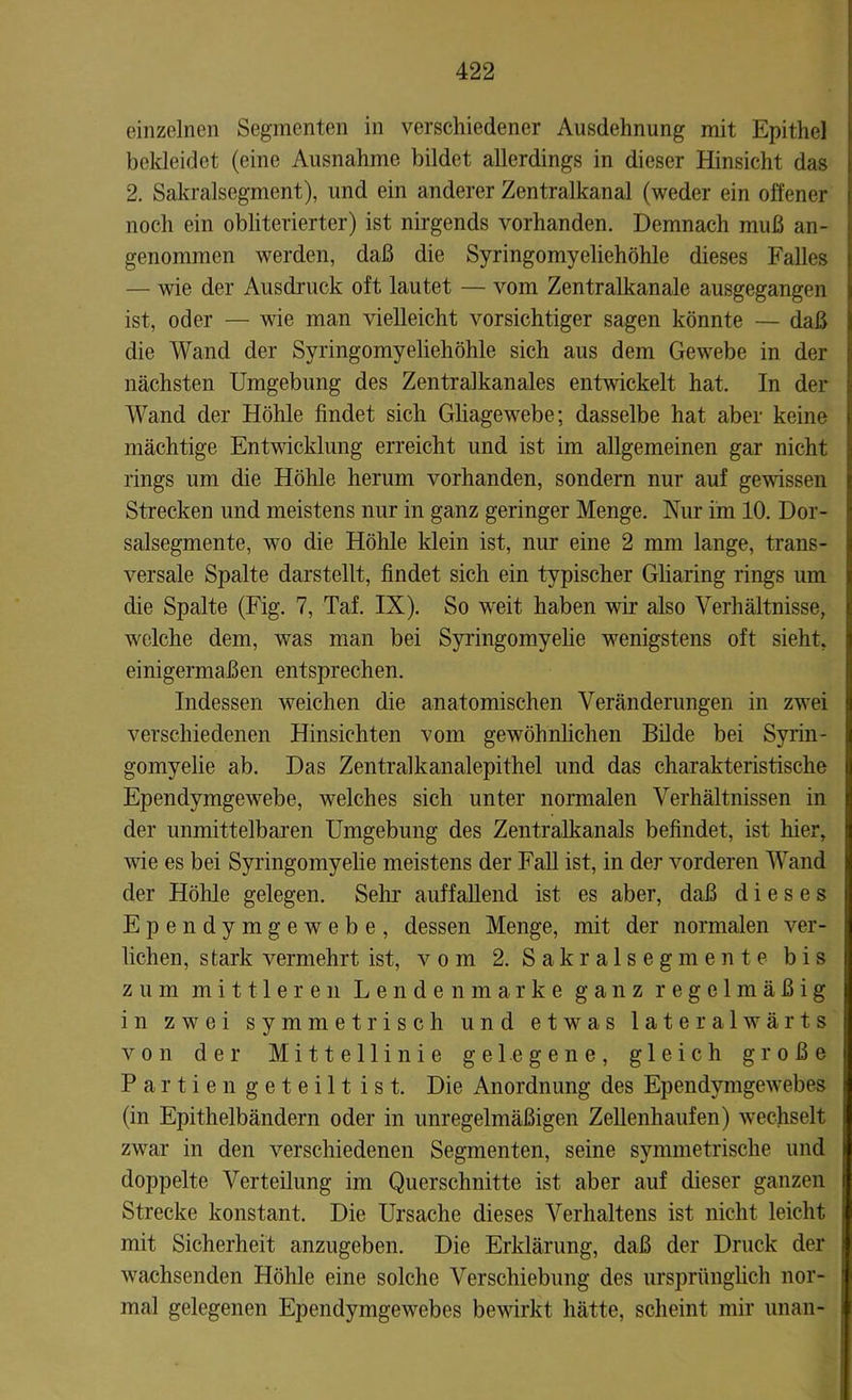 einzelnen Segmenten in verschiedener Ausdehnung mit Epithel bekleidet (eine Ausnahme bildet allerdings in dieser Hinsicht das 2. Sakralsegment), und ein anderer Zentralkanal (weder ein offener noch ein obliterierter) ist nirgends vorhanden. Demnach muß an- genommen werden, daß die Syringomyeliehöhle dieses Falles — wie der Ausdruck oft lautet — vom Zentralkanale ausgegangen ist, oder — wie man vielleicht vorsichtiger sagen könnte — daß die Wand der Syringomyeliehöhle sich aus dem Gewebe in der nächsten Umgebung des Zentralkanales entwickelt hat. In der Wand der Höhle findet sich Gliagewebe; dasselbe hat aber keine mächtige Entwicklung erreicht und ist im allgemeinen gar nicht rings um die Höhle herum vorhanden, sondern nur auf gewissen Strecken und meistens nur in ganz geringer Menge. Nur im 10. Dor- salsegmente, wo die Höhle klein ist, nur eine 2 mm lange, trans- versale Spalte darstellt, findet sich ein typischer Gliaring rings um die Spalte (Fig. 7, Taf. IX). So weit haben wir also Verhältnisse, welche dem, was man bei Syringomyelie wenigstens oft sieht, einigermaßen entsprechen. Indessen weichen die anatomischen Veränderungen in zwei verschiedenen Hinsichten vom gewöhnlichen Bilde bei Syrin- gomyelie ab. Das Zentralkanalepithel und das charakteristische Ependymgewebe, welches sich unter normalen Verhältnissen in der unmittelbaren Umgebung des Zentralkanals befindet, ist hier, wie es bei Syringomyelie meistens der Fall ist, in der vorderen Wand der Höhle gelegen. Sehr auffallend ist es aber, daß dieses Ependymgewebe, dessen Menge, mit der normalen ver- liehen, stark vermehrt ist, vom 2. Sakralsegmente bis zum mittleren Lendenmarke ganz regelmäßig in zwei symmetrisch und etwas lateralwärts von der Mittellinie gelegene, gleich große Partien geteilt ist. Die Anordnung des Ependymgewebes (in Epithelbändern oder in unregelmäßigen Zellenhaufen) wechselt zwar in den verschiedenen Segmenten, seine symmetrische und doppelte Verteilung im Querschnitte ist aber auf dieser ganzen Strecke konstant. Die Ursache dieses Verhaltens ist nicht leicht mit Sicherheit anzugeben. Die Erklärung, daß der Druck der wachsenden Höhle eine solche Verschiebung des ursprünglich nor- mal gelegenen Ependymgewebes bewirkt hätte, scheint mir unan-