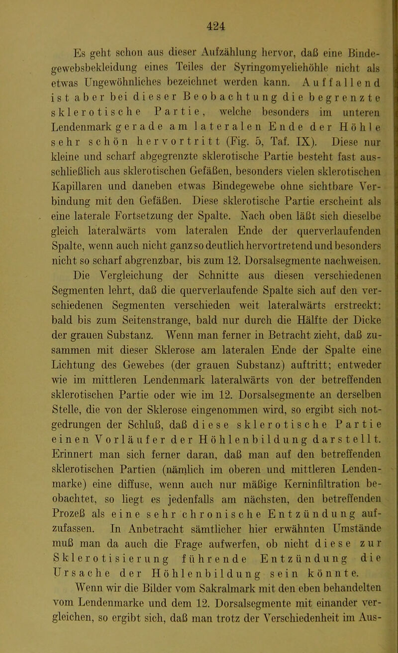 Es geht schon aus dieser Aufzählung hervor, daß eine Binde- gewebsbekleidung eines Teiles der Syringomyeliehöhle nicht als etwas Ungewöhnliches bezeichnet werden kann. Auffallend ist aber bei dieser Beobachtung die begrenzte sklerotische Partie, welche besonders im unteren Lendenmark gerade am lateralen Ende der Höhle sehr schön hervortritt (Fig. 5, Taf. IX). Diese nur kleine und scharf abgegrenzte sklerotische Partie besteht fast aus- schließlich aus sklerotischen Gefäßen, besonders vielen sklerotischen Kapillaren und daneben etwas Bindegewebe ohne sichtbare Ver- bindung mit den Gefäßen. Diese sklerotische Partie erscheint als eine laterale Fortsetzung der Spalte. Nach oben läßt sich dieselbe gleich lateralwärts vom lateralen Ende der querverlaufenden Spalte, wenn auch nicht ganz so deutlich hervortretend und besonders nicht so scharf abgrenzbar, bis zum 12. Dorsalsegmente nachweisen. Die Vergleichung der Schnitte aus diesen verschiedenen Segmenten lehrt, daß die querverlaufende Spalte sich auf den ver- schiedenen Segmenten verschieden weit lateralwärts erstreckt: bald bis zum Seitenstrange, bald nur durch die Hälfte der Dicke der grauen Substanz. Wenn man ferner in Betracht zieht, daß zu- sammen mit dieser Sklerose am lateralen Ende der Spalte eine Lichtung des Gewebes (der grauen Substanz) auftritt; entweder wie im mittleren Lendenmark lateralwärts von der betreffenden sklerotischen Partie oder wie im 12. Dorsalsegmente an derselben Stelle, die von der Sklerose eingenommen wird, so ergibt sich not- gedrungen der Schluß, daß diese sklerotische Partie einen Vorläufer der Höhlenbildung dar stellt. Erinnert man sich ferner daran, daß man auf den betreffenden sklerotischen Partien (nämlich im oberen und mittleren Lenden- marke) eine diffuse, wenn auch nur mäßige Kerninfiltration be- obachtet, so liegt es jedenfalls am nächsten, den betreffenden Prozeß als eine sehr chronische Entz ü n düng auf- zufassen. In Anbetracht sämtlicher hier erwähnten Umstände muß man da auch die Frage auf werfen, ob nicht diese zur Sk-lerotisierung führende Entzündung die Ursache der Höhlenbildung sein könnte. Wenn wir die Bilder vom Sakralmark mit den eben behandelten vom Lendenmarke und dem 12. Dorsalsegmente mit einander ver- gleichen, so ergibt sich, daß man trotz der Verschiedenheit im Aus-
