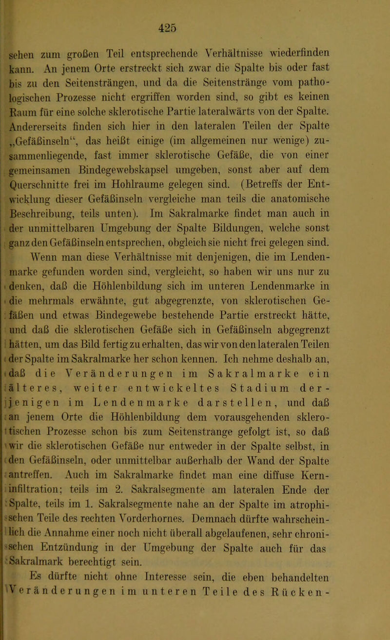 sehen zum großen Teil entsprechende Verhältnisse wiederfinden kann. An jenem Orte erstreckt sich zwar die Spalte bis oder fast bis zu den Seitensträngen, und da die Seitenstränge vom patho- logischen Prozesse nicht ergriffen worden sind, so gibt es keinen Raum für eine solche sklerotische Partie lateralwärts von der Spalte. Andererseits finden sich hier in den lateralen Teilen der Spalte Gefäßinseln“, das heißt einige (im allgemeinen nur wenige) zu- sammenliegende, fast immer sklerotische Gefäße, die von einer gemeinsamen Bindegewebskapsel umgeben, sonst aber auf dem Querschnitte frei im Hohlraume gelegen sind. (Betreffs der Ent- wicklung dieser Gefäßinseln vergleiche man teils die anatomische Beschreibung, teils unten). Im Sakralmarke findet man auch in der unmittelbaren Umgebung der Spalte Bildungen, welche sonst ganz den Gefäßinseln entsprechen, obgleich sie nicht frei gelegen sind. Wenn man diese Verhältnisse mit denjenigen, die im Lenden- marke gefunden worden sind, vergleicht, so haben wir uns nur zu denken, daß die Höhlenbildung sich im unteren Lendenmarke in die mehrmals erwähnte, gut abgegrenzte, von sklerotischen Ge- fäßen und etwas Bindegewebe bestehende Partie erstreckt hätte, lind daß die sklerotischen Gefäße sich in Gefäßinseln abgegrenzt hätten, um das Bild fertig zu erhalten, das wir von den lateralen Teilen der Spalte im Sakralmarke her schon kennen. Ich nehme deshalb an, i daß die Veränderungen im Sakralmarke ein älteres, weiter entwickeltes Stadium der- jenigen im Lendenmarke darstellen, und daß an jenem Orte die Höhlenbildung dem vorausgehenden sklero- tischen Prozesse schon bis zum Seitenstrange gefolgt ist, so daß wir die sklerotischen Gefäße nur entweder in der Spalte selbst, in den Gefäßinseln, oder unmittelbar außerhalb der Wand der Spalte antreffen. Auch im Sakralmarke findet man eine diffuse Kern- infiltration; teils im 2. Sakralsegmente am lateralen Ende der Spalte, teils im 1. Sakralsegmente nahe an der Spalte im atrophi- schen Teile des rechten Vorderhornes. Demnach dürfte wahrschein- lich die Annahme einer noch nicht überall abgelaufenen, sehr chroni- schen Entzündung in der Umgebung der Spalte auch für das Sakralmark berechtigt sein. Es dürfte nicht ohne Interesse sein, die eben behandelten 'Veränderungen im unteren Teile des Rücken-