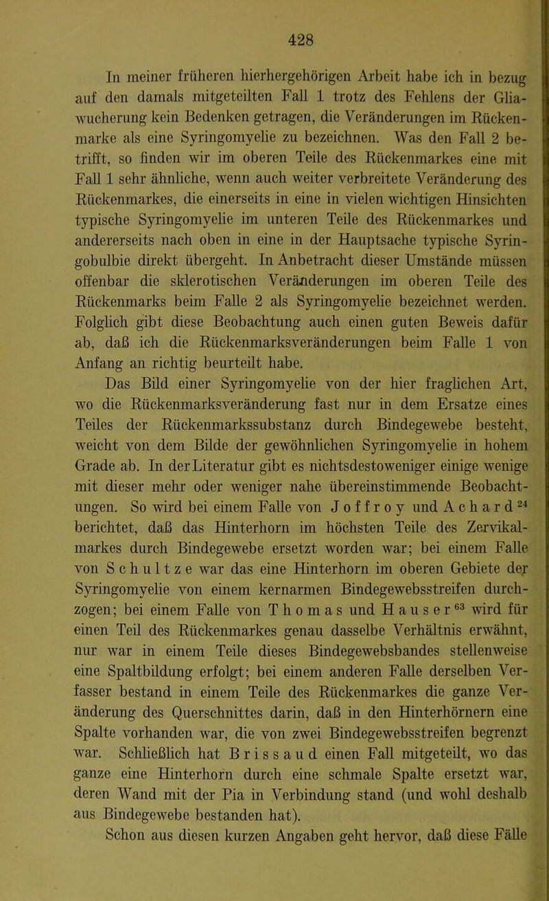In meiner früheren hierhergehörigen Arbeit habe ich in bezug auf den damals mitgeteilten Fall 1 trotz des Fehlens der Glia- wucherung kein Bedenken getragen, die Veränderungen im Rücken- marke als eine Syringomyelie zu bezeichnen. Was den Fall 2 be- trifft, so finden wir im oberen Teile des Rückenmarkes eine mit Fall 1 sehr ähnliche, wenn auch weiter verbreitete Veränderung des Rückenmarkes, die einerseits in eine in vielen wichtigen Hinsichten typische Syringomyelie im unteren Teile des Rückenmarkes und andererseits nach oben in eine in der Hauptsache typische Syrin- gobulbie direkt übergeht. In Anbetracht dieser Umstände müssen offenbar die sklerotischen Veränderungen im oberen Teile des Rückenmarks beim Falle 2 als Syringomyelie bezeichnet werden. Folglich gibt diese Beobachtung auch einen guten Beweis dafür ab, daß ich die Rückenmarksveränderungen beim Falle 1 von Anfang an richtig beurteilt habe. Das Bild einer Syringomyelie von der hier fraglichen Art, wo die Rückenmarksveränderung fast nur in dem Ersätze eines Teiles der Rückenmarkssubstanz durch Bindegewebe besteht, weicht von dem Bilde der gewöhnlichen Syringomyelie in hohem Grade ab. In der Literatur gibt es nichtsdestoweniger einige wenige mit dieser mehr oder weniger nahe übereinstimmende Beobacht- ungen. So wird bei einem Fähe von J o f f r o y und A c h a r d 24 berichtet, daß das Hinterhorn im höchsten Teile des Zervikal- markes durch Bindegewebe ersetzt worden war; bei einem Fähe von Schultze war das eine Hinterhorn im oberen Gebiete der Syringomyelie von einem kernarmen Bindegewebsstreifen durch- zogen; bei einem Falle von Thomas und Hauser63 wird für einen Teil des Rückenmarkes genau dasselbe Verhältnis erwähnt, nur war in einem Teüe dieses Bindegewebsbandes stellenweise eine Spaltbildung erfolgt; bei einem anderen Fähe derselben Ver- fasser bestand in einem Teile des Rückenmarkes die ganze Ver- änderung des Querschnittes darin, daß in den Hinterhörnern eine Spalte vorhanden war, die von zwei Bindegewebsstreifen begrenzt war. Schließlich hat Brissaud einen Fall mitgeteilt, wo das ganze eine Hinterhorn durch eine schmale Spalte ersetzt war, deren Wand mit der Pia in Verbindung stand (und wohl deshalb aus Bindegewebe bestanden hat). Schon aus diesen kurzen Angaben geht hervor, daß diese Fähe