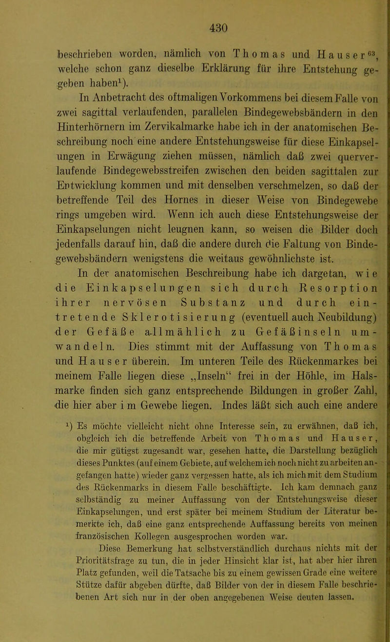 beschrieben worden, nämlich von Thomas und Hauser03, welche schon ganz dieselbe Erklärung für ihre Entstehung ge- geben haben1). In Anbetracht des oftmaligen Vorkommens bei diesemFalle von zwei sagittal verlaufenden, parallelen Bindegewebsbändern in den Hinterhörnern im Zervikalmarke habe ich in der anatomischen Be- schreibung noch eine andere Entstehungsweise für diese Einkapsel- ungen in Erwägung ziehen müssen, nämlich daß zwei querver- laufende Bindegewebsstreifen zwischen den beiden sagittalen zur Entwicklung kommen und mit denselben verschmelzen, so daß der betreffende Teil des Hornes in dieser Weise von Bindegewebe rings umgeben wird. Wenn ich auch diese Entstehungsweise der Einkapselungen nicht leugnen kann, so weisen die Bilder doch jedenfalls darauf hin, daß die andere durch die Faltung von Binde- gewebsbändern wenigstens die weitaus gewöhnlichste ist. In der anatomischen Beschreibung habe ich dargetan, wie die Einkapselungen sich durch Resorption ihrer nervösen Substanz und durch ein- tretende Sklerotisierung (eventuell auch Neubildung) der Gefäße a-11 mählich zu Gefäß insein u m - wandel n. Dies stimmt mit der Auffassung von Thomas und Hauser überein. Im unteren Teile des Rückenmarkes bei meinem Falle liegen diese „Inseln“ frei in der Höhle, im Hals- marke finden sich ganz entsprechende Bildungen in großer Zahl, die hier aber i m Gewebe liegen. Indes läßt sich auch eine andere 0 Es möchte vielleicht nicht ohne Interesse sein, zu erwähnen, daß ich, obgleich ich die betreffende Arbeit von Thomas und Hauser, die mir gütigst zugesandt war, gesehen hatte, die Darstellung bezüglich dieses Punktes (auf einem Gebiete, auf welchem ich noch nicht zu arbeiten an- gefangen hatte) wieder ganz vergessen hatte, als ich mich mit dem Studium des Rückenmarks in diesem Falle beschäftigte. Ich kam demnach ganz selbständig zu meiner Auffassung von der Entstehungsweise dieser Einkapselungen, und erst später bei meinem Studium der Literatur be- merkte ich, daß eine ganz entsprechende Auffassung bereits von meinen französischen Kollegen ausgesprochen worden war. Diese Bemerkung hat selbstverständlich durchaus nichts mit der Prioritätsfrage zu tun, die in jeder Hinsicht klar ist, hat aber hier ihren Platz gefunden, weil die Tatsache bis zu einem gewissen Grade eine weitere Stütze dafür abgeben dürfte, daß Bilder von der in diesem Falle beschrie- benen Art sich nur in der oben angegebenen Weise deuten lassen.