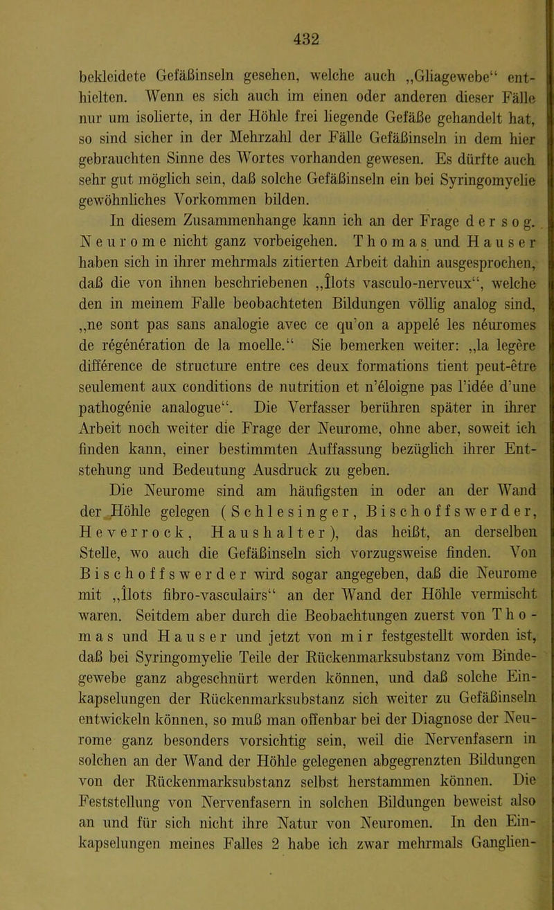 bekleidete Gefäßinseln gesehen, welche auch „Gliagewebe“ ent- hielten. Wenn es sich auch im einen oder anderen dieser Fälle nur um isolierte, in der Höhle frei liegende Gefäße gehandelt hat, so sind sicher in der Mehrzahl der Fälle Gefäßinseln in dem hier gebrauchten Sinne des Wortes vorhanden gewesen. Es dürfte auch sehr gut möglich sein, daß solche Gefäßinseln ein bei Syringomyelie gewöhnliches Vorkommen bilden. In diesem Zusammenhänge kann ich an der Frage d e r s o g. Neurome nicht ganz Vorbeigehen. Thomas und Hauser haben sich in ihrer mehrmals zitierten Arbeit dahin ausgesprochen, daß die von ihnen beschriebenen „Ilots vasculo-nerveux“, welche den in meinem Falle beobachteten Bildungen völlig analog sind, „ne sont pas sans analogie avec ce qu’on a appele les neuromes de regeneration de la moelle.“ Sie bemerken weiter: „la legere difference de structure entre ces deux formations tient peut-etre seulement aux conditions de nutrition et n'eloigne pas l’idee d’une pathogenie analogue“. Die Verfasser berühren später in ihrer Arbeit noch weiter die Frage der Neurome, ohne aber, soweit ich finden kann, einer bestimmten Auffassung bezüglich ihrer Ent- stehung und Bedeutung Ausdruck zu geben. Die Neurome sind am häufigsten in oder an der Wand der Höhle gelegen (Schlesinger, Bisch offs wer der, He verrock, Haushalter), das heißt, an derselben Stelle, wo auch die Gefäßinseln sich vorzugsweise finden. Von Bischoffswerder wird sogar angegeben, daß die Neurome mit „Ilots fibro-vasculairs“ an der Wand der Höhle vermischt waren. Seitdem aber durch die Beobachtungen zuerst von Tho- mas und Hauser und jetzt von m i r festgestellt worden ist, daß bei Syringomyelie Teile der Rückenmarksubstanz vom Binde- gewebe ganz abgeschnürt werden können, und daß solche Ein- kapselungen der Rückenmarksubstanz sich weiter zu Gefäßinseln entwickeln können, so muß man offenbar bei der Diagnose der Neu- rome ganz besonders vorsichtig sein, weil die Nervenfasern in solchen an der Wand der Höhle gelegenen abgegrenzten Bildungen von der Rückenmarksubstanz selbst herstammen können. Die Feststellung von Nervenfasern in solchen Bildungen beweist also an und für sich nicht ihre Natur von Neuromen. In den Ein- kapselungen meines Falles 2 habe ich zwar mehrmals Ganglien-