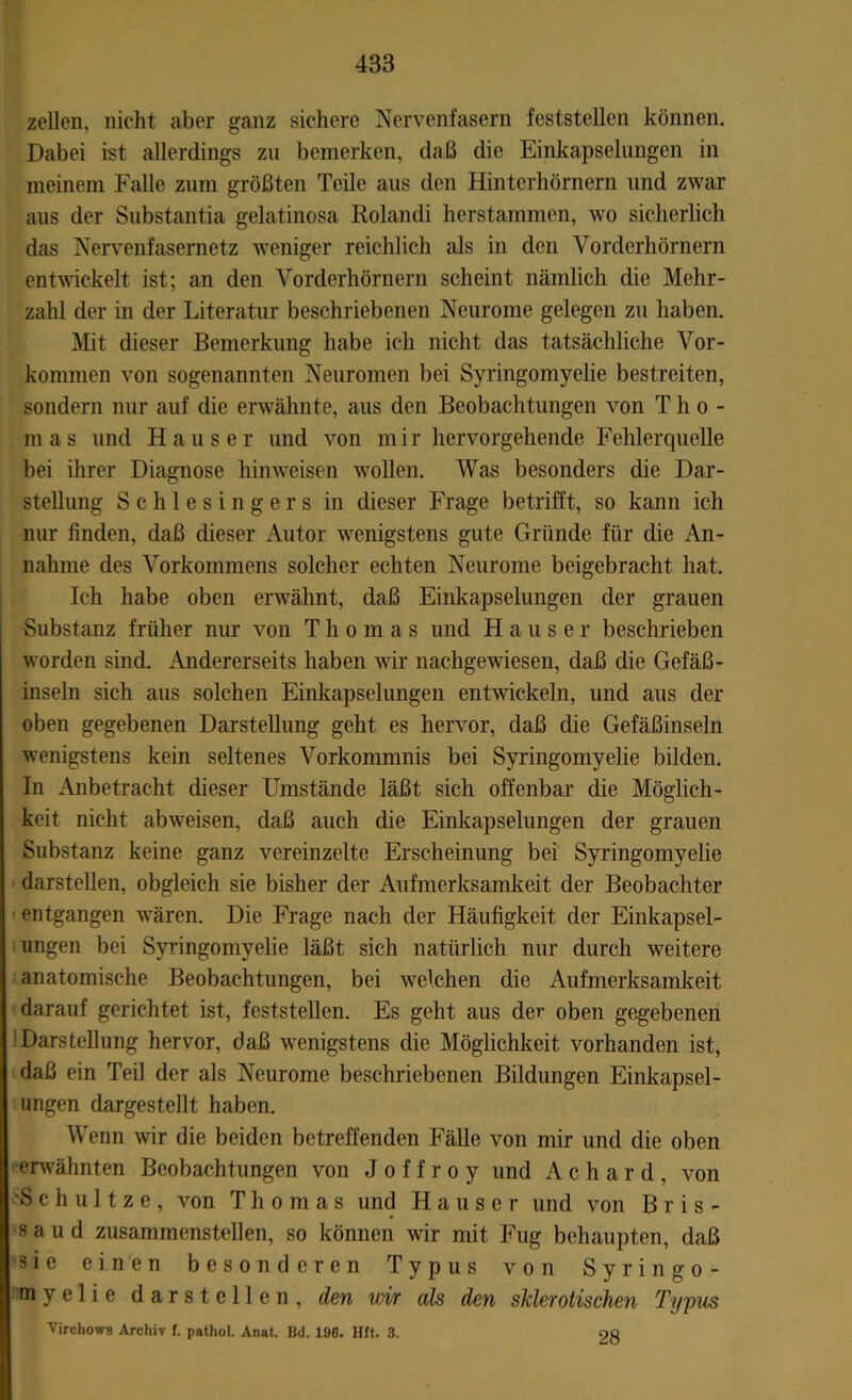 zellen, nicht aber ganz sichere Nervenfasern feststellen können. Dabei ist allerdings zu bemerken, daß die Einkapselungen in meinem Falle zum größten Teile aus den Hinterhörnern und zwar aus der Substantia gelatinosa Rolandi herstammen, wo sicherlich das Nervenfasernetz weniger reichlich als in den Vorderhömern entwickelt ist; an den Vorderhörnern scheint nämlich die Mehr- zahl der in der Literatur beschriebenen Neurome gelegen zu haben. Mit dieser Bemerkung habe ich nicht das tatsächliche Vor- kommen von sogenannten Neuromen bei Syringomyelie bestreiten, sondern nur auf die erwähnte, aus den Beobachtungen von Tho- mas und Hauser und von mir hervorgehende Fehlerquelle bei ihrer Diagnose hinweisen wollen. Was besonders die Dar- stellung Schlesingers in dieser Frage betrifft, so kann ich nur finden, daß dieser Autor wenigstens gute Gründe für die An- nahme des Vorkommens solcher echten Neurome beigebracht hat. Ich habe oben erwähnt, daß Einkapselungen der grauen Substanz früher nur von Thomas und Hauser beschrieben worden sind. Andererseits haben wir nachgewiesen, daß die Gefäß- inseln sich aus solchen Einkapselungen entwickeln, und aus der oben gegebenen Darstellung geht es hervor, daß die Gefäßinseln wenigstens kein seltenes Vorkommnis bei Syringomyelie bilden. In Anbetracht dieser Umstände läßt sich offenbar die Möglich- keit nicht abweisen, daß auch die Einkapselungen der grauen Substanz keine ganz vereinzelte Erscheinung bei Syringomyelie darstellen, obgleich sie bisher der Aufmerksamkeit der Beobachter entgangen wären. Die Frage nach der Häufigkeit der Einkapsel- ungen bei Syringomyelie läßt sich natürlich nur durch weitere anatomische Beobachtungen, bei welchen die Aufmerksamkeit darauf gerichtet ist, feststellen. Es geht aus der oben gegebenen 'Darstellung hervor, daß wenigstens die Möglichkeit vorhanden ist, daß ein Teil der als Neurome beschriebenen Bildungen Einkapsel- ungen dargestellt haben. Wenn wir die beiden betreffenden Fälle von mir und die oben erwähnten Beobachtungen von J o f f r o y und A c h a r d , von 'S c h u 11 z e , von Thomas und Hauser und von B r i s - s a u d zusammenstellen, so können wir mit Fug behaupten, daß 3 i e einen besonderen Typus von Syringo- !rm ye 1 i e darstellen, den wir als den sklerotischen Typus Virchows Archiv f. pathol. Anat. Bd. 196. Htt. 3. oo