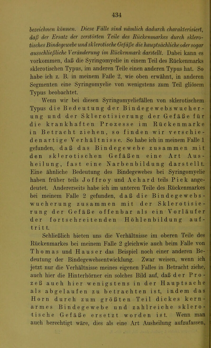 bezeichnen können. Diese Fälle sind nämlich dadurch charakterisiert, daß der Ersatz der zerstörten Teile des Rückenmarkes durch sklero- tisches Bindegewebe und sklerotische Gefäße die hauptsächliche oder sogar ausschließliche Veränderung im Rückenmark darstellt. Dabei kann es Vorkommen, daß die Syringomyelie in einem Teil des Rückenmarks sklerotischen Typus, im anderen Teile einen anderen Typus hat. So habe ich z. B. in meinem Falle 2, wie oben erwähnt, in anderen Segmenten eine Syringomyelie von wenigstens zum Teil gliösem Typus beobachtet. Wenn wir bei diesen Syringomyeliefällen von sklerotischem Typus die Bedeutung der Bindegewebswucher- ung und der Skierotisier ung der Gefäße für die krankhaften Prozesse im Rücken marke in Betracht ziehen, so finden wir verschie- denartige Verhältnisse. So habe ich in meinem Falle 1 gefunden, daß das Bindegewebe zusammen mit den sklerotischen Gefäßen eine Art Aus- heilung, fast eine Narbenbildung dar stellt. Eine ähnliche Bedeutung des Bindegewebes bei Syringomyelie haben früher teils J o f f r o y und A c h a r d teils Pick ange- deutet. Andererseits habe ich im unteren Teile des Rückenmarkes bei meinem Falle 2 gefunden, daß die Bindegewebs- wucherung zusammen mit der Skierotisie- rung der Gefäße offenbar als ein Vorläufer der fortschreitenden Höhlenbildung auf- tritt. Schließlich bieten uns die Verhältnisse im oberen Teile des Rückenmarkes bei meinem Falle 2 gleichwie auch beim Falle von Thomas und Hauser das Beispiel noch einer anderen Be- deutung der Bindegewebsentwicklung. Zwar weisen, wenn ich jetzt nur die Verhältnisse meines eigenen Falles in Betracht ziehe, auch hier die Hinterhörner ein solches Bild auf, daß der Pro- . zeß auch hier wenigstens in der Hauptsache als abgelaufen zu betrachten ist, indem das Horn durch zum größten Teil dickes kern- a r m es Bindegewebe und zahlreiche sklero- tische Gefäße ersetzt worden ist. Wenn man auch berechtigt wäre, dies als eine Art Ausheilung aufzufassen,