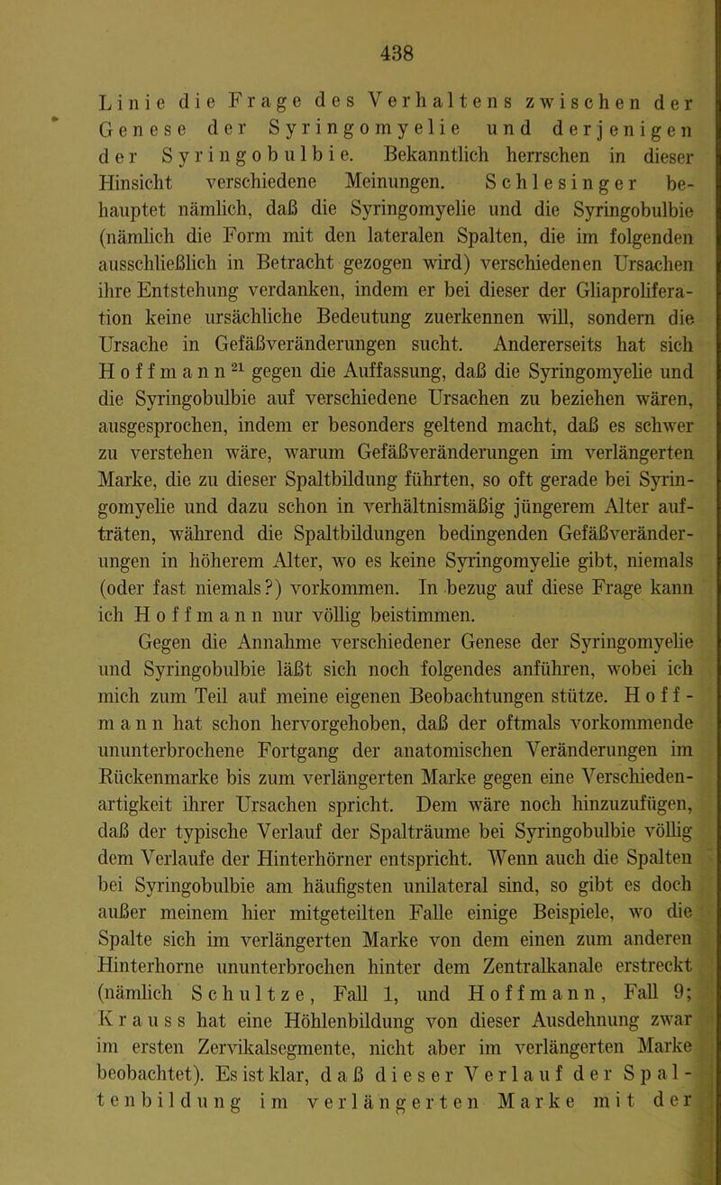 Linie die Frage des Verhaltens zwischen der Genese der Syringomyelie und derjenigen der Syringobulbie. Bekanntlich herrschen in dieser Hinsicht verschiedene Meinungen. Schlesinger be- hauptet nämlich, daß die Syringomyelie und die Syringobulbie (nämlich die Form mit den lateralen Spalten, die im folgenden ausschließlich in Betracht gezogen wird) verschiedenen Ursachen ihre Entstehung verdanken, indem er bei dieser der Gliaprolifera- tion keine ursächliche Bedeutung zuerkennen will, sondern die Ursache in Gefäßveränderungen sucht. Andererseits hat sich Hoffmann 21 gegen die Auffassung, daß die Syringomyelie und die Syringobulbie auf verschiedene Ursachen zu beziehen wären, ausgesprochen, indem er besonders geltend macht, daß es schwer zu verstehen wäre, warum Gefäßveränderungen im verlängerten Marke, die zu dieser Spaltbildung führten, so oft gerade bei Syrin- gomyelie und dazu schon in verhältnismäßig jüngerem Alter auf- träten, während die Spaltbildungen bedingenden Gefäßveränder - ungen in höherem Alter, wo es keine Syringomyelie gibt, niemals (oder fast niemals?) Vorkommen. In bezug auf diese Frage kann ich Hoffmann nur völlig beistimmen. Gegen die Annahme verschiedener Genese der Syringomyelie und Syringobulbie läßt sich noch folgendes anführen, wobei ich mich zum Teil auf meine eigenen Beobachtungen stütze. Hoff- m a n n hat schon hervorgehoben, daß der oftmals vorkommende ununterbrochene Fortgang der anatomischen Veränderungen im Rückenmarke bis zum verlängerten Marke gegen eine Verschieden- artigkeit ihrer Ursachen spricht. Dem wäre noch hinzuzufügen, daß der typische Verlauf der Spalträume bei Syringobulbie völlig dem Verlaufe der Hinterhörner entspricht. Wenn auch die Spalten bei Syringobulbie am häufigsten unilateral sind, so gibt es doch außer meinem hier mitgeteilten Falle einige Beispiele, wo die Spalte sich im verlängerten Marke von dem einen zum anderen Hinterhorne ununterbrochen hinter dem Zentralkanale erstreckt (nämlich Schnitze, Fall 1, und Hoffmann, Fall 9; K r a u s s hat eine Höhlenbildung von dieser Ausdehnung zwar im ersten Zervikalsegmente, nicht aber im verlängerten Marke beobachtet). Es ist klar, daß dieser Verlauf der Spal- tenbildung im verlängerten Marke mit der