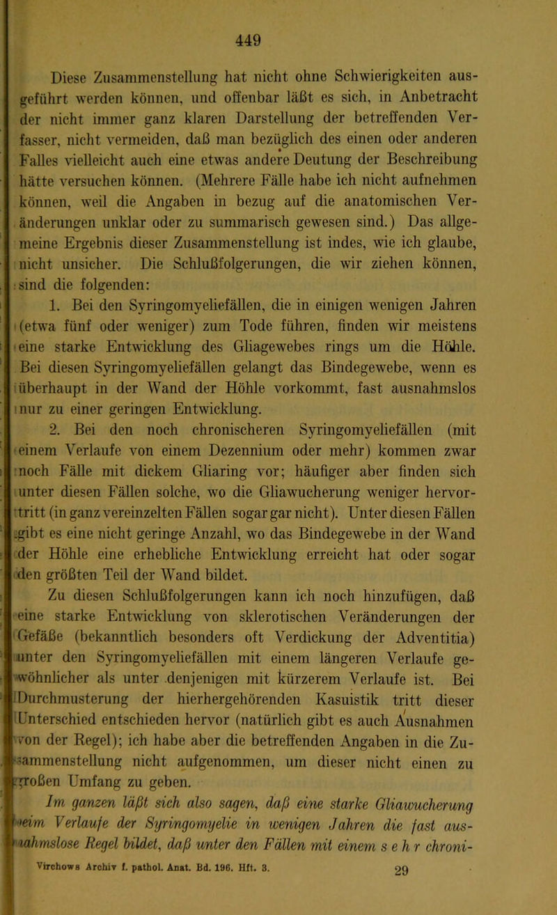 Diese Zusammenstellung hat nicht ohne Schwierigkeiten aus- geführt werden können, und offenbar läßt es sich, in Anbetracht der nicht immer ganz klaren Darstellung der betreffenden Ver- fasser, nicht vermeiden, daß man bezüglich des einen oder anderen Falles vielleicht auch eine etwas andere Deutung der Beschreibung hätte versuchen können. (Mehrere Fälle habe ich nicht aufnehmen können, weil die Angaben in bezug auf die anatomischen Ver- änderungen unklar oder zu summarisch gewesen sind.) Das allge- meine Ergebnis dieser Zusammenstellung ist indes, wie ich glaube, nicht unsicher. Die Schlußfolgerungen, die wir ziehen können, sind die folgenden: 1. Bei den Syringomyeliefällen, die in einigen wenigen Jahren (etwa fünf oder weniger) zum Tode führen, finden wir meistens eine starke Entwicklung des Gliagewebes rings um die Hölrle. Bei diesen Syringomyeliefällen gelangt das Bindegewebe, wenn es überhaupt in der Wand der Höhle vorkommt, fast ausnahmslos nur zu einer geringen Entwicklung. 2. Bei den noch chronischeren Syringomyeliefällen (mit einem Verlaufe von einem Dezennium oder mehr) kommen zwar noch Fälle mit dickem Gliaring vor; häufiger aber finden sich unter diesen Fällen solche, wo die Gliawucherung weniger hervor- tritt (in ganz vereinzelten Fällen sogar gar nicht). Unter diesen Fällen .gibt es eine nicht geringe Anzahl, wo das Bindegewebe in der Wand der Höhle eine erhebliche Entwicklung erreicht hat oder sogar den größten Teil der Wand bildet. Zu diesen Schlußfolgerungen kann ich noch hinzufügen, daß eine starke Entwicklung von sklerotischen Veränderungen der Gefäße (bekanntlich besonders oft Verdickung der Adventitia) unter den Syringomyeliefällen mit einem längeren Verlaufe ge- wöhnlicher als unter denjenigen mit kürzerem Verlaufe ist. Bei Durchmusterung der hierhergehörenden Kasuistik tritt dieser Unterschied entschieden hervor (natürlich gibt es auch Ausnahmen vron der Regel); ich habe aber die betreffenden Angaben in die Zu- sammenstellung nicht aufgenommen, um dieser nicht einen zu großen Umfang zu geben. Im ganzen läßt sich also sagen, daß eine starke Gliawucherung ■'eim Verlaufe der Syringomyelie in wenigen Jahren die fast aus- I lahmslose Kegel bildet, daß unter den Fällen mit einem sehr chroni- Virchows Archiv f. pathol. Anat. Bd. 196. Hft. 3. 29
