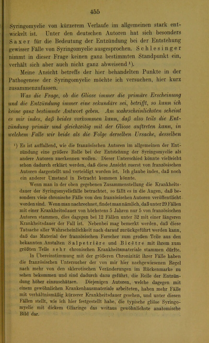 Syringomyelie von kürzerem Verlaufe im allgemeinen stark ent- wickelt ist. Unter den deutschen Autoren hat sich besonders S a x e r für die Bedeutung der Entzündung bei der Entstehung gewisser Fälle von Syringomyelie ausgesprochen. Schlesinger nimmt in dieser Frage keinen ganz bestimmten Standpunkt ein, verhält sich aber auch nicht ganz abweisend 1). Meine Ansicht betreffs der hier behandelten Punkte in der Pathogenese der Syringomyelie möchte ich versuchen, hier kurz zusammenzufassen. Was die Frage, ob die Gliose immer die primäre Erscheinung und die Entzündung immer eine sekundäre sei, betrifft, so kann ich keine ganz bestimmte Antivort geben. Am wahrscheinlichsten scheint es mir indes, daß beides Vorkommen kann, daß also teils die Ent- zündung primär und gleichzeitig mit der Gliose auftreten kann, in welchem Falle ivir beide als die Folge derselben Ursache, desselben a) Es ist auffallend, wie die französischen Autoren im allgemeinen der Ent- zündung eine größere Rolle bei der Entstehung der Syringomyelie als andere Autoren zuerkennen wollen. Dieser Unterschied könnte vielleicht schon dadurch erklärt werden, daß diese Ansicht zuerst von französischen Autoren dargestellt und verteidigt worden ist. Ich glaube indes, daß noch ein anderer Umstand in Betracht kommen könnte. Wenn man in der oben gegebenen Zusammenstellung die Krankheits - dauer der Syringomyeliefälle betrachtet, so fällt es in die Augen, daß be- sonders viele chronische Fälle von den französischen Autoren veröffentlicht worden sind. Wenn man nachrechnet, findet man nämlich, daß unter 29 Fällen mit einer Krankheitsdauer von höchstens 5 Jahren nur 5 von französischen Autoren stammen, dies dagegen bei 12 Fällen unter 32 mit einer längeren Krankheitsdauer der Fall ist. Nebenbei mag bemerkt werden, daß diese Tatsache aller Wahrscheinlichkeit nach darauf zurückgeführt werden kann, daß das Material der französischen Forscher zum großen Teile aus den bekannten Anstalten Salpetriere und B i c e t r e mit ihrem zum größten Teile sehr chronischen Krankheitsmateriale stammen dürfte. In Übereinstimmung mit der größeren Chronizität ihrer Fälle haben die französischen Untersucher der von mir hier nachgewiesenen Regel nach mehr von den sklerotischen Veränderungen im Rückenmarke zu sehen bekommen und sind dadurch dazu geführt, die Rolle der Entzün- dung höher einzuschätzen. Diejenigen Autoren, welche dagegen mit einem gewöhnlichen Krankenhausmateriale arbeiteten, haben mehr Fälle mit verhältnismäßig kürzerer Krankheitsdauer gesehen, und unter diesen Fällen stellt, wie ich hier festgestellt habe, die typische gliöse Syringo- myelie mit dickem Gliaringe das weitaus gewöhnlichste anatomische Bild dar.