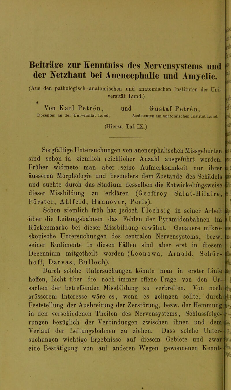 Beiträge zur Keiintniss des Nervensystems und der Netzhaut bei Anencephalie und Ainyeiie. Di (Aus den pathologisch-anatomischen und anatomischen Instituten der Uni- versität Lund.) ♦ Von Karl Petren, und Gustaf Petren, Docenton an der Universität Lund, Assistenten am anatomischen Institut Lund. DO. (Hierzu Taf. IX.) ItlC liii Sorgfältige Untersuchungen von anencephalischen Missgeburten sind schon in ziemlich reichlicher Anzahl ausgeführt worden. Früher widmete man aber seine Aufmerksamkeit nur ihrer äusseren Morphologie und besonders dem Zustande des Schädels und suchte durch das Studium desselben die Entwickeluhgsweise dieser Missbildung zu erklären (Geoffroy Saint-Hilaire, Förster, Ahlfeld, Hannover, Perls). Schon ziemlich früh hat jedoch Flechsig in seiner Arbeit über die Leitungsbahnen das Fehlen der Pyramidenbahnen im Rückenmarke bei dieser Missbildung erwähnt. Genauere mikro- skopische Untersuchungen des centralen Nervensystems, bezw. seiner Rudimente in diesen Fällen sind aber erst in diesem Decennium mitgetheilt worden (Leonowa, Arnold, Schür- hoff, Darvas, Bulloch). Durch solche Untersuchungen könnte man in erster Linie hoffen, Licht über die noch immer offene Frage von den Ur- sachen der betreffenden Missbildung zu verbreiten. Von noch grösserem Interesse wäre es, wenn es gelingen sollte, durch Feststellung der Ausbreitung der Zerstörung, bezw. der Hemmung in den verschiedenen Theilen des Nervensystems, Schlussfolge- rungen bezüglich der Verbindungen zwischen ihnen und dem Verlauf der Leitungsbahnen zu ziehen. Dass solche Unter- suchungen wichtige Ergebnisse auf diesem Gebiete und zwar eine Bestätigung von auf anderen Wegen gewonnenen Kennt- ’ilt 1.' I rcc. L* f KK fl illfi C^‘ ü ctei DEf! 1 tllf ISf: 1 rvfv *fo, i'i t:v; t'-. I