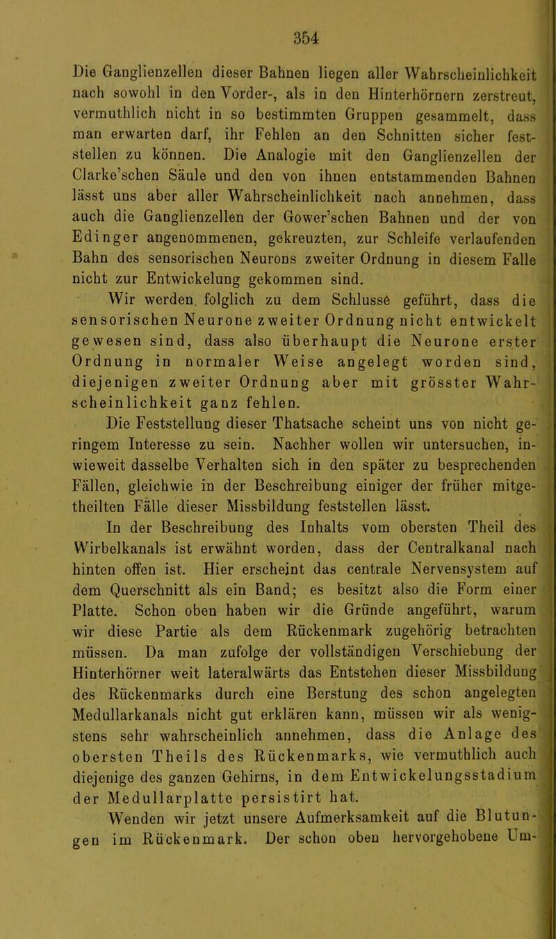 Die Ganglienzellen dieser Bahnen liegen aller Wahrscheinlichkeit ; nach sowohl in den Vorder-, als in den Hinterhörnern zerstreut, | vermuthlich nicht in so bestimmten Gruppen gesammelt, dass man erwarten darf, ihr Fehlen an den Schnitten sicher fest- stellen zu können. Die Analogie mit den Ganglienzellen der Clarke’schen Säule und den von ihnen entstammenden Bahnen lässt uns aber aller Wahrscheinlichkeit nach annehmen, dass auch die Ganglienzellen der Gower’schen Bahnen und der von Edinger angenommenen, gekreuzten, zur Schleife verlaufenden : Bahn des sensorischen Neurons zweiter Ordnung in diesem Falle nicht zur Entwickelung gekommen sind. i Wir werden, folglich zu dem Schlüsse geführt, dass die sensorischen Neurone zweiter Ordnung nicht entwickelt ' gewesen sind, dass also überhaupt die Neurone erster Ordnung in normaler Weise angelegt worden sind, ■ diejenigen zweiter Ordnung aber mit grösster Wahr- ! scheinlichkeit ganz fehlen. Die Feststellung dieser Thatsache scheint uns von nicht ge- j ringem Interesse zu sein. Nachher wollen wir untersuchen, in- ; wieweit dasselbe Verhalten sich in den später zu besprechenden , Fällen, gleichwie in der Beschreibung einiger der früher mitge- theilten Fälle dieser Missbildung feststellen lässt. In der Beschreibung des Inhalts vom obersten Theil des Wirbelkanals ist erwähnt worden, dass der Centralkanal nach hinten offen ist. Hier erscheint das centrale Nervensystem auf ' dem Querschnitt als ein Band; es besitzt also die Form einer ' Platte. Schon oben haben wir die Gründe angeführt, warum wir diese Partie als dem Rückenmark zugehörig betrachten müssen. Da man zufolge der vollständigen Verschiebung der Hinterhörner weit lateralwärts das Entstehen dieser Missbildung , des Rückenmarks durch eine Berstung des schon angelegten Medullarkanals nicht gut erklären kann, müssen wir als wenig- stens sehr wahrscheinlich annehmen, dass die Anlage des obersten Theils des Rückenmarks, wie vermuthlich auch diejenige des ganzen Gehirns, in dem Entwickelungsstadium der Medullarplatte persistirt hat. Wenden wir jetzt unsere Aufmerksamkeit auf die Blutun- gen im Rückenmark. Der schon oben hervorgehobene Um-