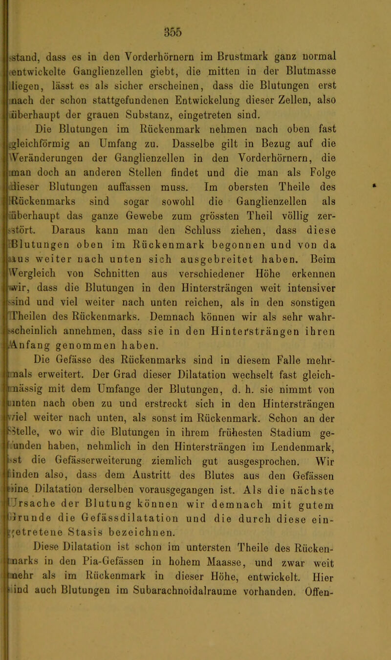>staud, dass es in den Vorderhörnern im Brustmark ganz normal • entwickelte Ganglienzellen giebt, die mitten in der Blutmasse diegen, lässt es als sicher erscheinen, dass die Blutungen erst nach der schon stattgefundenen Entwickelung dieser Zellen, also iiiberhaupt der grauen Substanz, eingetreten sind. Die Blutungen im Rückenmark nehmen nach oben fast iigleichförmig an Umfang zu. Dasselbe gilt in Bezug auf die ^Veränderungen der Ganglienzellen in den Vorderhörnern, die ;mau doch an anderen Stellen findet und die man als Folge tdieser Blutungen auffassen muss. Im obersten Theile des IRuckenmarks sind sogar sowohl die Ganglienzellen als üüberhaupt das ganze Gewebe zum grössten Theil völlig zer- ,'Stört. Daraus kann man den Schluss ziehen, dass diese ißlutungen oben m Rückenmark begonnen und von da ;iius weiter nach unten sich ausgebreitet haben. Beim Wergleich von Schnitten aus verschiedener Höhe erkennen wir, dass die Blutungen in den Hintersträngen weit intensiver >äind und viel weiter nach unten reichen, als in den sonstigen ITheilen des Rückenmarks. Demnach können wir als sehr wahr- I^iicheinlich annehmen, dass sie in den Hintersträngen ihren \!knfang genommen haben. Die Gefässe des Rückenmarks sind in diesem Falle mehr- mals erweitert. Der Grad dieser Dilatation wechselt fast gleich- mässig mit dem Umfange der Blutungen, d. h. sie nimmt von Hinten nach oben zu und erstreckt sich in den Hintersträngen kviel weiter nach unten, als sonst im Rückenmark. Schon an der -stelle, wo wir die Blutungen in ihrem frühesten Stadium ge- :unden haben, nehmlich in den Hintersträngen im Lendenmark, >st die Gefässerweiterung ziemlich gut ausgesprochen. Wir iinden also, dass dem Austritt des Blutes aus den Gefässen iine Dilatation derselben vorausgegangen ist. Als die nächste Ursache der Blutung können wir demnach mit gutem ilrunde die Gefässdilatation und die durch diese ein- r'etretene Stasis bezeichnen. t Diese Dilatation ist schon im untersten Theile des Rücken- arks in den Pia-Gefässen in hohem Maasse, und zwar weit ehr als im Rückenmark in dieser Höhe, entwickelt. Hier iiind auch Blutungen im Subarachnoidalraume vorhanden. Olfen-