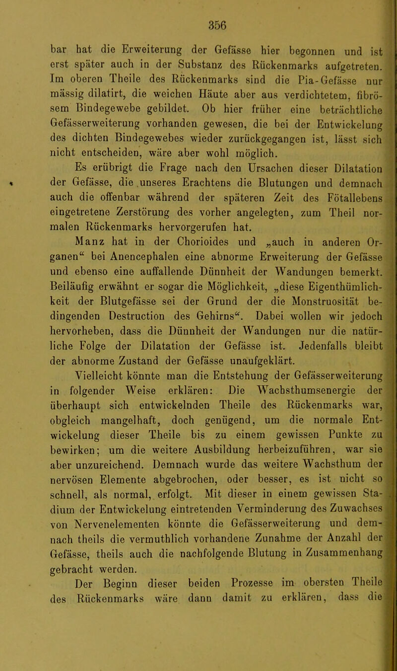 bar hat die Erweiterung der Gefässe hier begonnen und ist erst später auch in der Substanz des Rückenmarks aufgetreten. Im oberen Theile des Rückenmarks sind die Pia-Gefässe nur mässig dilatirt, die weichen Häute aber aus verdichtetem, fibrö- sem Bindegewebe gebildet. Ob hier früher eine beträchtliche Gefässerweiterung vorhanden gewesen, die bei der Entwickelung des dichten Bindegewebes wieder zurückgegangen ist, lässt sich nicht entscheiden, wäre aber wohl möglich. Es erübrigt die Frage nach den Ursachen dieser Dilatation der Gefässe, die ,unseres Erachtens die Blutungen und demnach auch die offenbar während der späteren Zeit des Fötallebens eingetretene Zerstörung des vorher angelegten, zum Theil nor- malen Rückenmarks hervorgerufen hat. Manz hat in der Chorioides und „auch in anderen Or- ganen“ bei Anencephalen eine abnorme Erweiterung der Gefässe i und ebenso eine auffallende Dünnheit der Wandungen bemerkt. , Beiläufig erwähnt er sogar die Möglichkeit, „diese Eigenthümlich- ^ keit der Blutgefässe sei der Grund der die Monstruosität be- ! dingenden Destruction des Gehirns“. Dabei wollen wir jedoch hervorheben, dass die Dünnheit der Wandungen nur die natür- liche Folge der Dilatation der Gefässe ist. Jedenfalls bleibt der abnorme Zustand der Gefässe unaufgeklärt. Vielleicht könnte man die Entstehung der Gefässerweiterung in folgender Weise erklären: Die Wacbsthumsenergie der überhaupt sich entwickelnden Theile des Rückenmarks war, obgleich mangelhaft, doch genügend, um die normale Ent- , Wickelung dieser Theile bis zu einem gewissen Punkte zu bewirken; um die weitere Ausbildung herbeizuführen, war sie , aber unzureichend. Demnach wurde das weitere Wachsthum der nervösen Elemente abgebrochen, oder besser, es ist nicht so schnell, als normal, erfolgt. Mit dieser in einem gewissen Sta- ,, dium der Entwickelung eintretenden Verminderung des Zuwachses , von Nervenelementen könnte die Gefässerweiterung und dem- i nach theils die vermuthlich vorhandene Zunahme der Anzahl der Gefässe, theils auch die nachfolgende Blutung in Zusammenhang - gebracht werden. ] Der Beginn dieser beiden Prozesse im obersten Theile des Rückenmarks wäre dann damit zu erklären, dass die