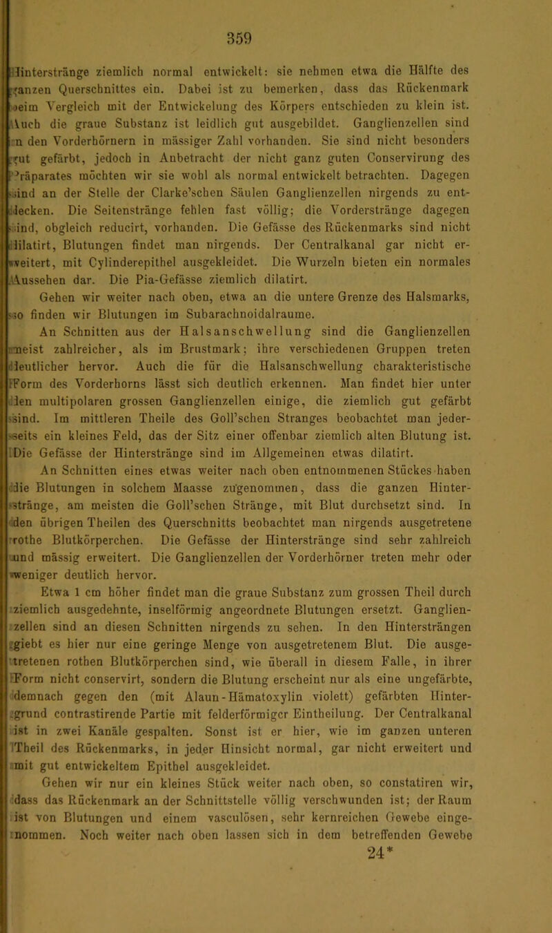 ilinterstränge ziemlich normal entwickelt: sie nehmen etwa die Hälfte des [ganzen Querschnittes ein. Dabei ist zu bemerken, dass das Rückenmark oeim Vergleich mit der Entwickelung des Körpers entschieden zu klein ist. \Uich die graue Substanz ist leidlich gut ausgebildet. Ganglienzellen sind :n den Vorderhörnern in massiger Zahl vorhanden. Sie sind nicht besonders .rut gefärbt, jedoch in Anbetracht der nicht ganz guten Conservirung des 'Präparates möchten wir sie wohl als normal entwickelt betrachten. Dagegen •sind an der Stelle der Clarke’schen Säulen Ganglienzellen nirgends zu ent- liilecken. Die Seitenstränge fehlen fast völlig; die Vorderstränge dagegen •iiind, obgleich reducirt, vorhanden. Die Gefässe des Rückenmarks sind nicht ililatirt, Blutungen findet man nirgends. Der Centraikanal gar nicht er- »seitert, mit Cylinderepithel ausgekleidet. Die Wurzeln bieten ein normales .Aussehen dar. Die Pia-Gefässe ziemlich dilatirt. Gehen wir weiter nach oben, etwa an die untere Grenze des Halsmarks, ijo finden wir Blutungen im Subarachnoidalraume. An Schnitten aus der Halsanschwellung sind die Ganglienzellen nmeist zahlreicher, als im Brustmark; ihre verschiedenen Gruppen treten (deutlicher hervor. Auch die für die Halsanschwellung charakteristische IForm des Vorderhorns lässt sich deutlich erkennen. Man findet hier unter den multipolaren grossen Ganglienzellen einige, die ziemlich gut gefärbt ssind. Im mittleren Theile des GoH’schen Stranges beobachtet man jeder- >«eits ein kleines Feld, das der Sitz einer offenbar ziemlich alten Blutung ist. IDie Gefässe der Hinterstränge sind im Allgemeinen etwas dilatirt. An Schnitten eines etwas weiter nach oben entnommenen Stückes haben die Blutungen in solchem Maasse zugenommen, dass die ganzen Hinter- ‘Stränge, am meisten die Goll’schen Stränge, mit Blut durchsetzt sind. In nden übrigen Theilen des Querschnitts beobachtet man nirgends ausgetretene rrothe Blutkörperchen. Die Gefässe der Hinterstränge sind sehr zahlreich uund massig erweitert. Die Ganglienzellen der Vorderhörner treten mehr oder »weniger deutlich hervor. Etwa 1 cm höher findet man die graue Substanz zum grossen Theil durch ■ziemlich ausgedehnte, inselförmig angeordnete Blutungen ersetzt. Ganglien- zellen sind an diesen Schnitten nirgends zu sehen. In den Hintersträngen ^giebt es hier nur eine geringe Menge von ausgetretenem Blut. Die ausge- tretenen rothen Blutkörperchen sind, wie überall in diesem Falle, in ihrer IForm nicht conservirt, sondern die Blutung erscheint nur als eine ungefärbte, ddemnach gegen den (mit Alaun-Hämatoxylin violett) gefärbten Ilinter- jgrund contrastirende Partie mit felderförmigcr Eintheilung. Der Centralkanal list in zwei Kanäle gespalten. Sonst ist er hier, wie im ganzen unteren ITheil des Rückenmarks, in jeder Hinsicht normal, gar nicht erweitert und r,mit gut entwickeltem Epithel ausgekleidet. Gehen wir nur ein kleines Stück weiter nach oben, so constatiren wir, ddass das Rückenmark an der Schnittstelle völlig verschwunden ist; der Raum ist von Blutungen und einem vasculösen, sehr kernreichen Gewebe einge- inoramen. Noch weiter nach oben lassen sich in dem betreffenden Gewebe 24*