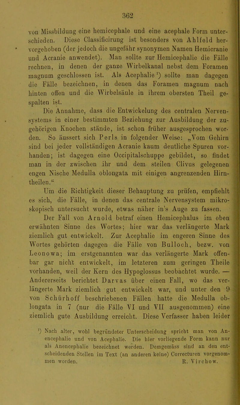 von Missbildung eine liemicephale und eine acephale Form unter- schieden. Diese Classificirung ist besonders von Ahlfeld her- vorgehoben (der jedoch die ungefähr synonymen Namen Hemicranie und Acranie anwendet). Man sollte zur Hemicephalie die Fälle rechnen, in denen der ganze Wirbelkanal nebst dem Foramen magnum geschlossen ist. Als Acephalie sollte man dagegen die Fälle bezeichnen, in denen das Foramen magnum nach hinten offen und die Wirbelsäule in ihrem obersten Theil ge- spalten ist. Die Annahme, dass die Entwickelung des centralen Nerven- systems in einer bestimmten Beziehung zur Ausbildung der zu- gehörigen Knochen stände, ist schon früher ausgesprochen wor- den. So äussert sich Perls in folgender Weise: „Vom Gehirn sind bei jeder vollständigen Acranie kaum deutliche Spuren vor- handen; ist dagegen eine Occipitalschuppe gebildet, so findet man in der zwischen ihr und dem steilen Clivus gelegenen engen Nische Medulla oblongata mit einigen angrenzenden Hirn- theilen.“ Urn die Richtigkeit dieser Behauptung zu prüfen, empfiehlt es sich, die Fälle, in denen das centrale Nervensystem mikro- skopisch untersucht wurde, etwas näher in’s Auge zu fassen. Der Fall von Arnold betraf einen Hemicephalus im oben erwähnten Sinne des Wortes; hier war das verlängerte Mark ziemlich gut entwickelt. Zur Acephalie im engeren Sinne des Wortes gehörten dagegen die Fälle von Bulloch, bezw. von Leonowa; im erstgenannten war das verlängerte Mark offen- bar gar nicht entwickelt, im letzteren zum geringen Theile vorhanden, weil der Kern des Hypoglossus beobachtet wurde. — Andererseits berichtet Darvas über einen Fall, wo das ver- längerte Mark ziemlich gut entwickelt war, und unter den 9 von Schürhoff beschriebenen Fällen hatte die Medulla ob- longata in 7 (nur die Fälle VI und VII ausgenommen) eine ziemlich gute Ausbildung erreicht. Diese Verfasser haben leider 9 Nach alter, wohl begründeter Unterscheidung spricht man von An- encephalie und von Acephalie. Die hier vorliegende Form kann nur als Anencephalie bezeichnet werden. Demgemäss sind an den ent- scheidenden Stellen im Text (an anderen keine) Gorrecturen vorgenom- men worden. R. Virchow.