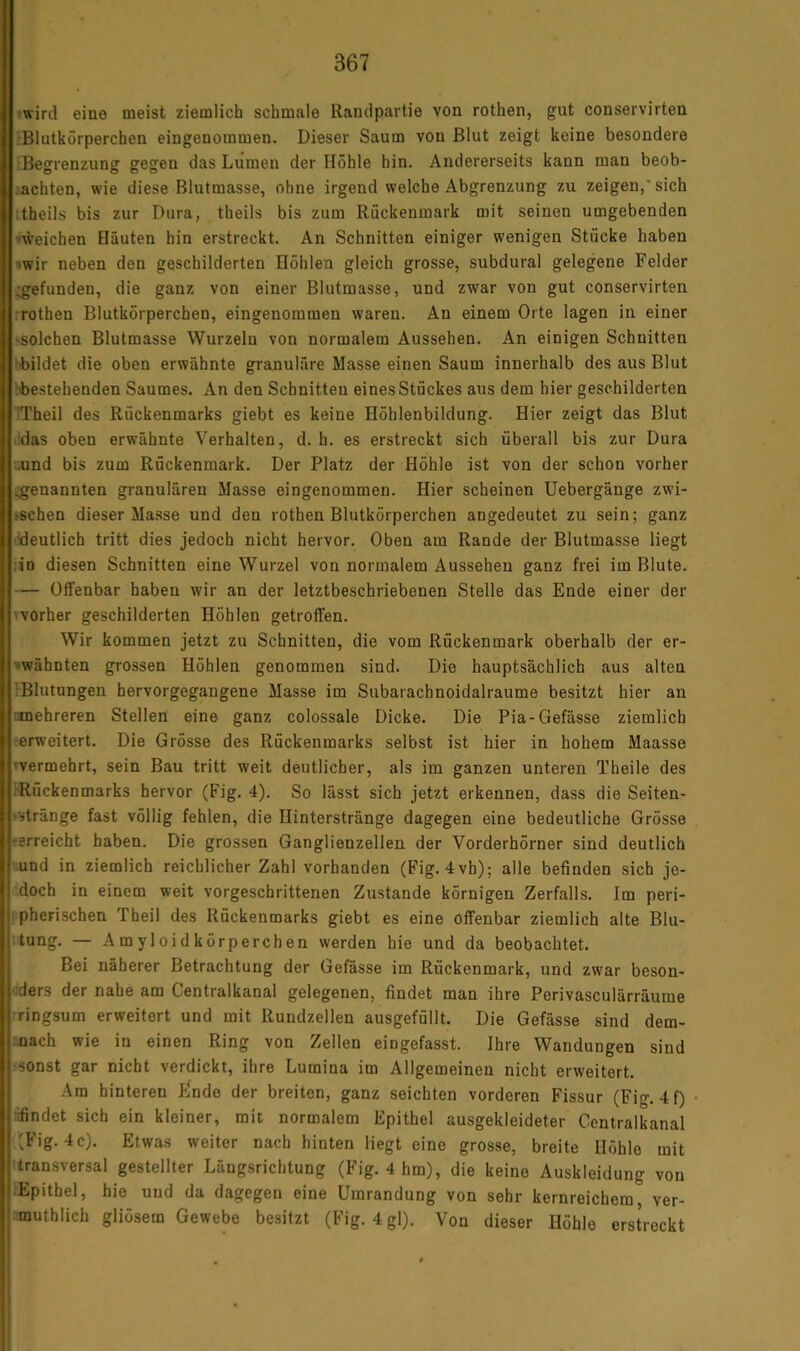 |jwird eine meist ziemlich schmale Randpartie von rothen, gut conservirten |:Blutkörperchen eingenommen. Dieser Saum von Blut zeigt keine besondere iBegrenzung gegen das Lumen der Höhle hin. Andererseits kann man beob- achten, wie diese Blutmasse, ohne irgend welche Abgrenzung zu zeigen,'sich ttheils bis zur Dura, theils bis zum Rückenmark mit seinen umgebenden •«weichen Häuten hin erstreckt. An Schnitten einiger wenigen Stücke haben ^wir neben den geschilderten Höhlen gleich grosse, subdural gelegene Felder ^gefunden, die ganz von einer Blutmasse, und zwar von gut conservirten rrothen Blutkörperchen, eingenommen waren. An einem Orte lagen in einer 'Solchen Blutmasse Wurzeln von normalem Aussehen. An einigen Schnitten hbildet die oben erwähnte granuläre Masse einen Saum innerhalb des aus Blut bbestehenden Saumes. An den Schnitten eines Stückes aus dem hier geschilderten ITheil des Rückenmarks giebt es keine Höhlenbildung. Hier zeigt das Blut ddas oben erwähnte Verhalten, d. h. es erstreckt sich überall bis zur Dura '-und bis zum Rückenmark. Der Platz der Höhle ist von der schon vorher i^enannten granulären Masse eingenommen. Hier scheinen Uebergänge zwi- >schen dieser Masse und den rothen Blutkörperchen angedeutet zu sein; ganz lideutlich tritt dies jedoch nicht hervor. Oben am Rande der Blutmasse liegt iin diesen Schnitten eine Wurzel von normalem Aussehen ganz frei im Blute. — Offenbar haben wir an der letztbeschriebenen Stelle das Ende einer der 'vorher geschilderten Höhlen getroffen. Wir kommen jetzt zu Schnitten, die vom Rückenmark oberhalb der er- »wähnten grossen Höhlen genommen sind. Die hauptsächlich aus alten [Blutungen hervorgegangene Masse im Subaracbnoidalraume besitzt hier an nmehreren Stellen eine ganz colossale Dicke. Die Pia-Gefässe ziemlich (erweitert. Die Grösse des Rückenmarks selbst ist hier in hohem Maasse 'Vermehrt, sein Bau tritt weit deutlicher, als im ganzen unteren Theile des tRöckenmarks hervor (Fig. 4). So lässt sich jetzt erkennen, dass die Seiten- >stränge fast völlig fehlen, die Hinterstränge dagegen eine bedeutliche Grösse (erreicht haben. Die grossen Ganglienzellen der Vorderhörner sind deutlich ■uund in ziemlich reichlicher Zahl vorhanden (Fig. 4vh); alle befinden sich je- doch in einem weit vorgeschrittenen Zustande körnigen Zerfalls. Im peri- pherischen Theil des Rückenmarks giebt es eine offenbar ziemlich alte Blu- ttung. — A m y 1 oi d k örperch en werden hie und da beobachtet. Bei näherer Betrachtung der Gefässe im Rückenmark, und zwar beson- ders der nahe am Centralkanal gelegenen, findet man ihre Perivasculärräume rringsum erweitert und mit Rundzellen ausgefüllt. Die Gefässe sind dem- nach wie in einen Ring von Zellen eingefasst. Ihre Wandungen sind 'Sonst gar nicht verdickt, ihre Lumina im Allgemeinen nicht erweitert. Ara hinteren Ende der breiten, ganz seichten vorderen Fissur (Fig. 4f) hfindet sich ein kleiner, mit normalem Epithel ausgekleideter Centralkanal (Fig. 4c). Etwas weiter nach hinten liegt eine grosse, breite Höhle mit ttransversal gestellter Längsrichtung (Fig. 4 hm), die keine Auskleidung von [Epithel, hie und da dagegen eine Umrandung von sehr kernreichem, ver- muthlich gliösem Gewebe besitzt (Fig. 4 gl). Von dieser Höhle erstreckt