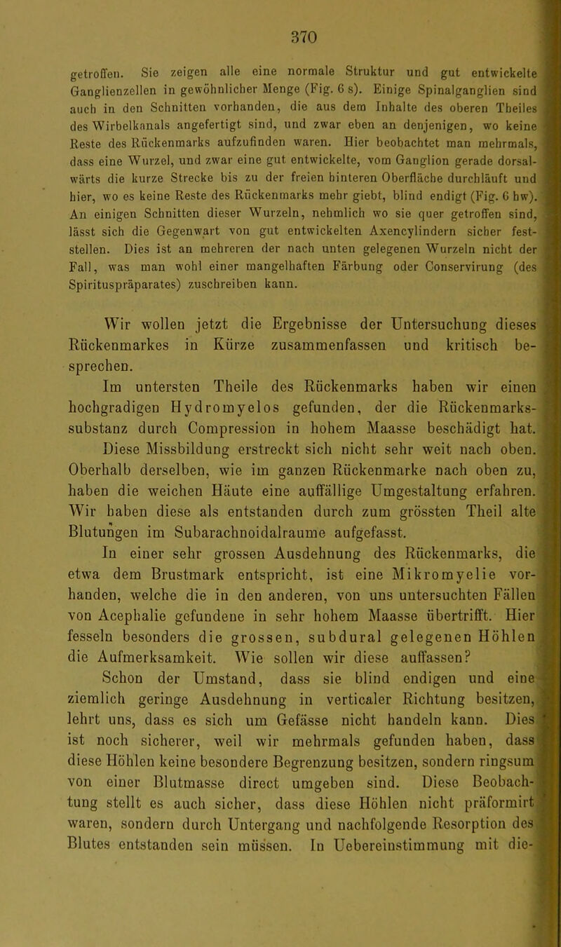 getroffen. Sie zeigen alle eine normale Struktur und gut entwickelte Jj Ganglienzellen in gewöhnlicher Menge (Fig. 6 s). Einige Spinalganglien sind I auch in den Schnitten vorhanden, die aus dem Inhalte des oberen Theiles M des Wirbelkanals angefertigt sind, und zwar eben an denjenigen, wo keine Reste des Rückenmarks aufzufinden waren. Hier beobachtet man mehrmals, I dass eine Wurzel, und zwar eine gut entwickelte, vom Ganglion gerade dorsal- » wärts die kurze Strecke bis zu der freien hinteren Oberfläche durchläuft und V hier, wo es keine Reste des Rückenmarks mehr giebt, blind endigt (Fig. G hw). ■ An einigen Schnitten dieser Wurzeln, nehmlich wo sie quer getroffen sind, ^ lässt sich die Gegenwart von gut entwickelten Axencylindern sicher fest- « stellen. Dies ist an mehreren der nach unten gelegenen Wurzeln nicht der Fall, was man wohl einer mangelhaften Färbung oder Conservirung (des Spirituspräparates) zuschreiben kann. Wir wollen jetzt die Ergebnisse der Untersuchung dieses Rückenmarkes in Kürze zusammenfassen und kritisch be- sprechen. Im untersten Theile des Rückenmarks haben wir einen hochgradigen Hydromyelos gefunden, der die Rückenmarks- substanz durch Compression in hohem Maasse beschädigt hat. Diese Missbildung erstreckt sich nicht sehr weit nach oben. Oberhalb derselben, wie im ganzen Rückenmarke nach oben zu, haben die weichen Häute eine auffällige Umgestaltung erfahren. Wir haben diese als entstanden durch zum grössten Theil alte Blutungen im Subarachnoidalraume aufgefasst. In einer sehr grossen Ausdehnung des Rückenmarks, die etwa dem Brustmark entspricht, ist eine Mikromyelie vor- handen, welche die in den anderen, von uns untersuchten Fällen von Acephalie gefundene in sehr hohem Maasse übertrifft. Hier fesseln besonders die grossen, subdural gelegenen Höhlen die Aufmerksamkeit. Wie sollen wir diese auffassen? Schon der Umstand, dass sie blind endigen und eine ziemlich geringe Ausdehnung in verticaler Richtung besitzen, lehrt uns, dass es sich um Gefässe nicht handeln kann. Dies ist noch sicherer, weil wir mehrmals gefunden haben, dass diese Höhlen keine besondere Begrenzung besitzen, sondern ringsum von einer Blutmasse direct umgeben sind. Diese Beobach- tung stellt es auch sicher, dass diese Höhlen nicht präformirt waren, sondern durch Untergang und nachfolgende Resorption des Blutes entstanden sein müssen, ln Uebereinstimmung mit die- ■j I