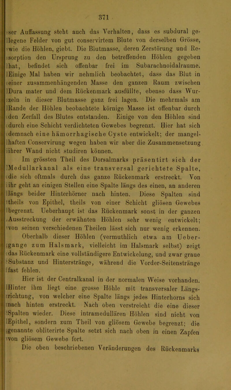 >ser Auffassung steht auch das Verhalten, dass es subdural ge- legene Felder von gut conservirtem Blute von derselben Grösse, ’wie die Höhlen, giebt. Die Blutmasse, deren Zerstörung und Re- jsorption den Ursprung zu den betreffenden Höhlen gegeben ;hat, befindet sich offenbar frei im Subarachnoidalraume. ‘Einige Mal haben wir nehmlich beobachtet, dass das Blut in (einer zusammenhängenden Masse den ganzen Raum zwischen IDura mater und dem Rückenmark ausfüllte, ebenso dass Wur- jzeln in dieser Blutmasse ganz frei lagen. Die mehrmals am IRande der Höhlen beobachtete körnige Masse ist offenbar durch (den Zerfall des Blutes entstanden. Einige von den Höhlen sind durch eine Schicht verdichteten Gewebes begrenzt. Hier hat sich demnach eine hämorrhagische Cyste entwickelt; der mangel- Ihaften Conservirung wegen haben wir aber die Zusammensetzung iihrer Wand nicht studiren können. Im grössten Theil des Dorsalmarks präsentirt sich der ’Medullarkanal als eine transversal gerichtete Spalte, (die sich oftmals durch das ganze Rückenmark erstreckt. Von lihr geht an einigen Stellen eine Spalte längs des einen, an anderen ;längs beider Hinterhörner nach hinten. Diese Spalten sind ttheils von Epithel, theils von einer Schicht gliösen Gewebes 1 begrenzt. Ueberhaupt ist das Rückenmark sonst in der ganzen ]Ausstreckung der erwähnten Höhlen sehr wenig entwickelt; won seinen verschiedenen Theilen lässt sich nur wenig erkennen. Oberhalb dieser Höhlen (vermuthlich etwa am Ueber- {gange zum Halsmark, vielleicht im Halsmark selbst) zeigt das Rückenmark eine vollständigere Entwickelung, und zwar graue 'Substanz und Hinterstränge, während die Vorder-Seitenstränge ifast fehlen. Hier ist der Centralkanal in der normalen Weise vorhanden. IHinter ihm liegt eine grosse Höhle mit transversaler Längs- rrichtung, von welcher eine Spalte längs jedes Hinterhorns sich mach hinten erstreckt. Nach oben verstreicht die eine dieser 'Spalten wieder. Diese intramedullären Höhlen sind nicht von lEpithel, sondern zum Theil von gliösem Gewebe begrenzt; die ^genannte obliterirte Spalte setzt sich nach oben in einen Zapfen won gliösem Gewebe fort. Die oben beschriebenen Veränderungen des Rückenmarks