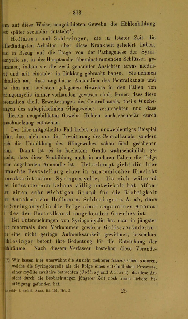 tm auf diese Weise, neugebildeten Gewebe die Höhlenbildung ^5t später secundär entsteht^). Hoffmann und Schlesinger, die in letzter Zeit die Iinständigsten Arbeiten über diese Krankheit geliefert haben, • id in Bezug auf die Frage von der Pathogenese der Syrin- ■myelie zu, in der Hauptsache übereinstimmenden Schlüssen ge- iimmen, indem sie die zwei genannten Ansichten etwas modifi- ht und mit einander io Einklang gebracht haben. Sie nehmen Üimlich an, dass angeborne Anomalien des Centralkanals und >3 ihm am nächsten gelegenen Gewebes in den Fällen von rringomyelie immer vorhanden gewesen sind; ferner, dass diese laomalien theils Erweiterungen des Centralkanals, theils Wuche- cigen des subepithelialen Gliagewebes verursachten und dass diesem neugebildeten Gewebe Höhlen auch secundär durch Dischmelzung entstehen. Der hier mitgetheilte Fall liefert ein unzweideutiges Beispiel ffür, dass nicht nur die Erweiterung des Centralkanals, sondern csh die Umbildung des Gliagewebes schon fötal geschehen nnn. Damit ist es in höchstem Grade wahrscheinlich ge- lacht, dass diese Neubildung auch in anderen Fällen die Folge ; leer angebornen Anomalie ist. Ueberhaupt giebt die hier imachte Feststellung einer in anatomischer Hinsicht larakteristischen Syringomyelie, die sich während SS intrauterinen Lebens völlig entwickelt hat, offen- rr einen sehr wichtigen Grund für die Richtigkeit rr Annahme von Hoffmann, Schlesinger u. A. ab, dass ' ?) Syringomyelie die Folge einer angebornen Anoma- 1 des den Centralkanal umgebenden Gewebes ist. Bei Untersuchungen von Syringomyelie hat man in jüngster 1 t mehrmals dem Vorkommen gewisser Gefässveränderun- i.i eine nicht geringe Aufmerksamkeit gewidmet, besonders : ihlesinger betont ihre Bedeutung für die Entstehung der tihlräume. Nach diesem Verfasser bestehen diese Verände- 7) Wir lassen hier unerwähnt die Ansicht mehrerer französischen Autoren, welche die Syringomyelie als die Folge eines entzündlichen Prozesses, einer myelite cavitaire betrachten (Joffroy und Achard), da diese An- sicht durch die Beobachtungen jüngerer Zeit noch keine sichere Be- stätigung gefunden hat. 25