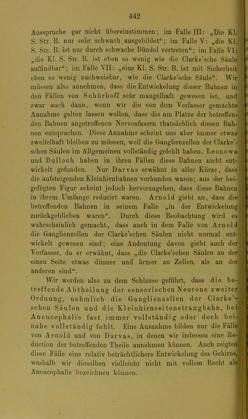 Ausspruche gar nicht übereinstimmen; im Falle III: „Die Kl. S. Str. B. nur sehr schwach ausgebildet“; im Falle V: „die Kl. S. Str. B. ist nur durch schwache Bündel vertreten“; im Falle VI: „die Kl. S. Str. B. ist eben so wenig wie die Clarke’sche Säule auffindbar“; im Falle VII: „eine Kl. S. Str. B. ist mit Sicherheit eben so wenig nachweisbar, wie die Clarke’sche Säule“. Wir müssen also annehmen, dass die Entwickelung dieser Bahnen in den Fällen von Schürhoff sehr mangelhaft gewesen ist, und zwar auch dann, wenn wir die von dem Verfasser gemachte Annahme gelten lassen wollen, dass die am Platze der betreffen- den Bahnen angetroffenen Nervenfasern thatsächlich diesen Bah- nen entsprachen. Diese Annahme scheint uns aber immer etwas zweifelhaft bleiben zu müssen, weil die Ganglienzellen der Clarke’- schen Säulen im Allgemeinen vollständig gefehlt haben. Leonowa und Bull och haben in ihren Fällen diese Bahnen nicht ent- wickelt gefunden. Nur Darvas erwähnt in aller Kürze, dass die aufsteigenden Kleinhirnbahnen vorhanden waren; aus der bei- gefügten Figur scheint jedoch hervorzugehen, dass diese Bahnen in ihrem Umfange reducirt waren. Arnold giebt an, dass die betreffenden Bahnen in seinem Falle „in der Entwickelung zurückgeblieben waren“. Durch diese Beobachtung wird es wahrscheinlich gemacht, dass auch in dem Falle von Arnold die Ganglienzellen der Clarke’schen Säulen nicht normal ent- wickelt gewesen sind; eine Andeutung davon giebt auch der Verfasser, da er erwähnt, dass „die Clarke’schen Säulen an der einen Seite etwas dünner und ärmer an Zellen, als an der anderen sind“. Wir werden also zu dem Schlüsse geführt, dass die be- treffende Abtheilung der sensorischen Neurone zweiter Ordnung, ne hm lieh die Ganglienzellen der Clarke’- schen Säulen und die Kleinhirnseitenstrangbahn, bei Anencephalie fast immer vollständig oder doch bei- nahe vollständig fehlt. Eine Ausnahme bilden nur die Fälle von Arnold und von Darvas, io denen wir indessen eine Re- duction der betreffenden Theile annehmen können. Auch zeigten diese Fälle eine relativ beträchtlichere Entwickelung des Gehirns, weshalb wir dieselben vielleicht nicht mit vollem Recht als Anencephalie bezeichnen können. [li IS