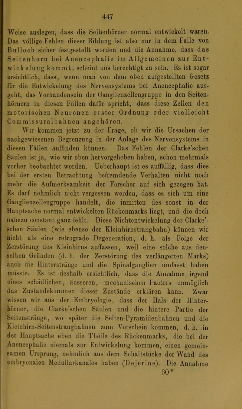 Weise auslegen, dass die Seitenhörner normal entwickelt waren. Das völlige Fehlen dieser Bildung ist also nur in dem Falle von Bulloch sicher festgestellt worden und die Annahme, dass das Seitenhorn bei Anencephalie im Allgemeinen zur Ent- wickelung kommt, scheint uns berechtigt zu sein. Es ist sogar ersichtlich, dass, wenn man von dem oben aufgestellten Gesetz für die Entwickelung des Nervensystems bei Anencephalie aus- geht, das Vorhandensein der Ganglienzellengruppe in den Seiten- hörnern in diesen Fällen dafür spricht, dass diese Zellen den motorischen Neuronen erster Ordnung oder vielleicht Commissuralbahnen angehören. Wir kommen jetzt zu der Frage, ob wir die Ursachen der nachgew’ieseneu Begrenzung in der Anlage des Nervensystems in diesen Fällen auffinden können. Das Fehlen der Clarke’schen Säulen ist ja, wie wir oben hervorgehoben haben, schon mehrmals vorher beobachtet worden, üeberhaupt ist es auffällig, dass dies bei der ersten Betrachtung befremdende Verhalten nicht noch mehr die Aufmerksamkeit der Forscher auf sich gezogen hat. Es darf nehmlich nicht vergessen werden, dass es sich um eine Ganglienzellengruppe handelt, die inmitten des sonst in der Hauptsache normal entwickelten Rückenmarks liegt, und die doch nahezu constant ganz fehlt. Diese Nichtentwickelung der Clarke’- schen Säulen (wie ebenso der Kleinhirnstrangbahn) können wir nicht als eine retrograde Degeneration, d. h. als Folge der Zerstörung des Kleinhirns auffassen, weil eine solche aus den- selben Gründen (d. h, der Zerstörung des verlängerten Marks) auch die Hinterstränge und die Spinalganglien umfasst haben müsste. Es ist deshalb ersichtlich, dass die Annahme irgend eines schädlichen, äusseren, mechanischen Factors unmöglich das Zustandekommen dieser Zustände erklären kann. Zwar wissen wir aus der Embryologie, dass der Hals der Hinter- hörner, die Clarke’schen Säulen und die hintere Partie der Seitenstränge, wo später die Seiten-Pyramidenbahnen und die Kleinhirn-Seitenstrangbahnen zum Vorschein kommen, d. h. in der Hauptsache eben die Theile des Rückenmarks, die bei der Anencephalie niemals zur Entwickelung kommen, einen gemein- samen Ursprung, nehmlich aus dem Schaltstücke der Wand des embryonalen Medullarkanales haben (Dejerine). Die Annahme 30*