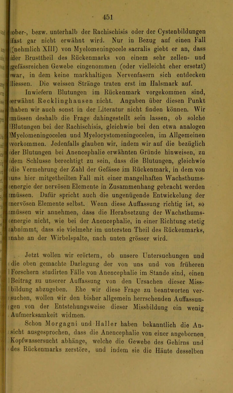 ober-, bezw. unterhalb der Racliiscliisis oder der Cystenbildungen ifast gar nicht erwähnt wird. Nur in Bezug auf einen Fall ■^nehmlich XIll) von Myelomeningocele sacralis giebt er an, dass Jder Brusttheil des Rückenmarks von einem sehr zellen- und igefässreichen Gewebe eingenommen (oder vielleicht eher ersetzt) mar, in dem keine markhaltigen Nervenfasern sich entdecken lliessen. Die weissen Stränge traten erst im Halsmark auf. Inwiefern Blutungen im Rückenmark vorgekommen sind, torwähnt Recklinghausen nicht. Angaben über diesen Punkt Ihaben wir auch sonst in der Literatur nicht finden können. Wir imüssen deshalb die Frage dahingestellt sein lassen, ob solche IBlutungen bei der Rachischisis, gleichwie bei den etwa analogen )Myelomeningocelen und Myelocystomeningocelen, im Allgemeinen workommen. Jedenfalls glauben wir, indem wir auf die bezüglich cder Blutungen bei Anencephalie erwähnten Gründe hinweisen, zu dem Schlüsse berechtigt zu sein, dass die Blutungen, gleichwie die Vermehrung der Zahl der Gefässe im Rückenmark, in dem von luns hier mitgetheilten Fall mit einer mangelhaften Wachsthums- cenergie der nervösen Elemente in Zusammenhang gebracht werden rmüssen. Dafür spricht auch die ungenügende Entwickelung der rnervösen Elemente selbst. Wenn diese Auffassung richtig ist, so rmüssen wir annehmen, dass die Herabsetzung der Wachsthums- (energie nicht, wie bei der Anencephalie, in einer Richtung stetig rabnimmt, dass sie Vielmehr im untersten Theil des Rückenmarks, inahe an der Wirbelspalte, nach unten grösser wird. . Jetzt wollen wir erörtern, ob unsere Untersuchungen und die oben gemachte Darlegung der von uns und von frühei’en Forschern studirten Fälle von Anencephalie im Stande sind, einen 1 Beitrag zu unserer Auffassung von den Ursachen dieser Miss- Ibildung abzugeben. Ehe wir diese Frage zu beantworten ver- suchen, wollen wir den bisher allgemein herrschenden Auffassun- igen von der Entstehungsweise dieser Missbildung ein wenig Aufmerksamkeit w’idmen. Schon Morgagni und Haller haben bekanntlich die An- I sicht ausgesprochen, dass die Anencephalie von einer angebornen Kopfwassersucht abhänge, welche die Gewebe des Gehirns und des Rückenmarks zerstöre, und indem sie die Häute desselben