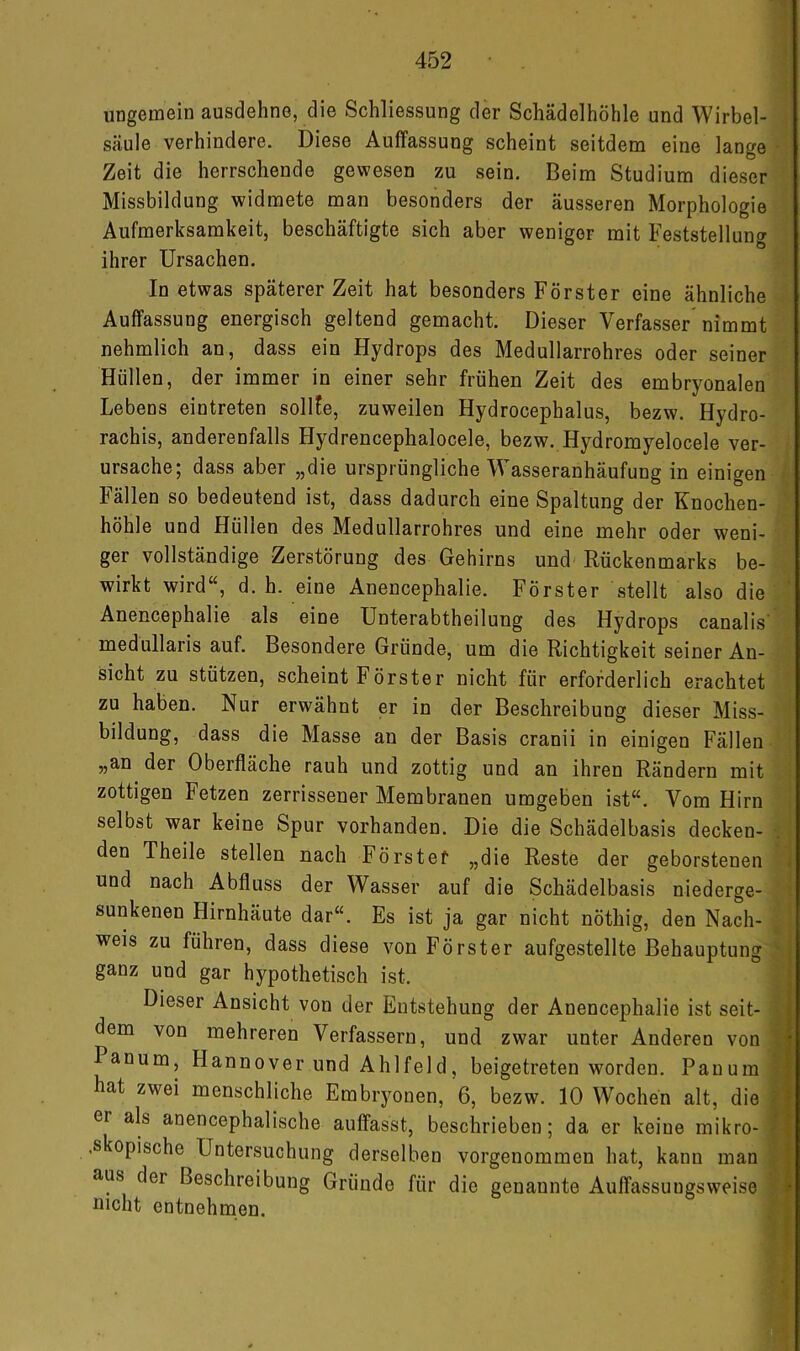 ungemein ausdehne, die Schliessung der Schädelhöhle und Wirbel- säule verhindere. Diese Auffassung scheint seitdem eine lange • Zeit die herrschende gewesen zu sein. Beim Studium dieser Missbildung widmete man besonders der äusseren Morphologie Aufmerksamkeit, beschäftigte sich aber weniger mit Feststellung ihrer Ursachen. In etwas späterer Zeit hat besonders Förster eine ähnliche Auffassung energisch geltend gemacht. Dieser Verfasser nimmt nehmlich an, dass ein Hydrops des Medullarrohres oder seiner Hüllen, der immer in einer sehr frühen Zeit des embryonalen Lebens eintreten sollfe, zuweilen Hydrocephalus, bezw. Hydro- rachis, anderenfalls Hydrencephalocele, bezw. Hydrorayelocele ver- ursache; dass aber „die ursprüngliche Wasseranhäufung in einigen Fällen so bedeutend ist, dass dadurch eine Spaltung der Knochen- höhle und Hüllen des Medullarrohres und eine mehr oder weni- ger vollständige Zerstörung des Gehirns und Rückenmarks be- wirkt wird“, d. h. eine Anencephalie. Förster stellt also die Anencephalie als eine Unterabtheilung des Hydrops canalis' medullaris auf. Besondere Gründe, um die Richtigkeit seiner An- sicht zu stützen, scheint Förster nicht für erforderlich erachtet zu haben. Nur erwähnt er in der Beschreibung dieser Miss- bildung, dass die Masse an der Basis cranii in einigen Fällen „an der Oberfläche rauh und zottig und an ihren Rändern mit zottigen Fetzen zerrissener Membranen umgeben ist“. Vom Hirn selbst war keine Spur vorhanden. Die die Schädelbasis decken- . den Theile stellen nach Förstef „die Reste der geborstenen i und nach Abfluss der Wasser auf die Schädelbasis niederge- ; sunkenen Hirnhäute dar“. Es ist ja gar nicht nöthig, den Nach- , ; weis zu führen, dass diese von Förster aufgestellte Behauptung ' ganz und gar hypothetisch ist. Dieser Ansicht von der Entstehung der Anencephalie ist seit- dem von mehreren Verfassern, und zwar unter Anderen von Panum, Hannover und Ahlfeld, beigetreten worden. Panum hat zwei menschliche Embryonen, 6, bezw. 10 W'ochen alt, die er als anencephalische auffasst, beschrieben; da er keine mikro- .skopische Untersuchung derselben vorgenommen hat, kann man aus der Beschreibung Gründe für die genannte Auffassuugsweise Dicht entnehmen. <