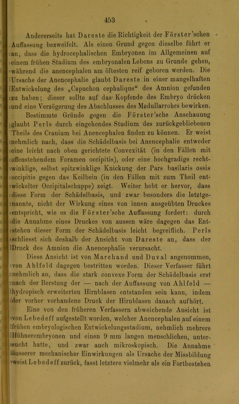 Andererseits hat Dareste die Richtigkeit der Forst er’schen .Auffassung bezweifelt. Als einen Grund gegen dieselbe führt er lan, dass die hydrocephalischen Embryonen im Allgemeinen auf einem frühen Stadium des embryonalen Lebens zu Grunde gehen, 'während die anencephalen am öftesten reif geboren werden. Die lUrsache der Anencephalie glaubt Dareste in einer mangelhaften lEntwickelung des „Capuchon cephalique“ des Amnion gefunden jzu haben; dieser sollte auf das-Kopfende des Embryo drücken .und eine Verzögerung des Abschlusses des Medullarrohrs bewirken. Bestimmte Gründe gegen die Förster’sche Anschauung .glaubt Perls durch eingehendes Studium des zurückgebliebenen Tlieils des Crauium bei Anencephalen finden zu können. Er weist inehmlich nach, dass die Schädelbasis bei Anencephalie entweder (eine leicht nach oben gerichtete Convexität (in den Fällen mit (offenstehendem Foramen occipitis), oder eine hochgradige recht- ^winklige, selbst spitzwinklige Knickung der Pars basilaris ossis occipitis gegen das Keilbein (in den Fällen mit zum Theil ent- (wickelter Occipitalschuppe) zeigt. Weiter hebt er hervor, dass diese Form der Schädelbasis, und zwar besonders die letztge- inannte, nicht der Wirkung eines von innen ausgeübten Druckes (entspricht, wie es die Förster’sche Auffassung fordert: durch (die Annahme eines Druckes von aussen wäre dagegen das Ent- istehen dieser Form der Schädelbasis leicht begreiflich. Perls fschliesst sich deshalb der Ansicht von Dareste an, dass der IDruck des Amnion die Anencephalie verursacht. Diese Ansicht ist von Marchand und Duval angenommen, von Ahlfeld dagegen bestritten worden. Dieser Verfasser führt nehmlich an, dass die stark convexe Form der Schädelbasis erst mach der Berstung der — nach der Auffassung von Ahlfeld — hydropisch erweiterten Hirnblasen entstanden sein kann, indem (der vorher vorhandene Druck der Hirnblasen danach aufhört. Eine von den früheren Verfassern abweichende Ansicht ist vVonLebedeff aufgestellt worden, welcher Anencephalen auf einem frühen embryologischen Entwickelungsstadium, nehmlich mehrere Hühnerembryonen und einen 9 mm langen menschlichen, unter- sucht hatte, und zwar auch mikroskopisch. Die Annahme iäus.serer mechanischer Einwirkungen als Ursache der Missbildung vweist Lebedeff zurück, fasst letztere vielmehr als ein Fortbestehen
